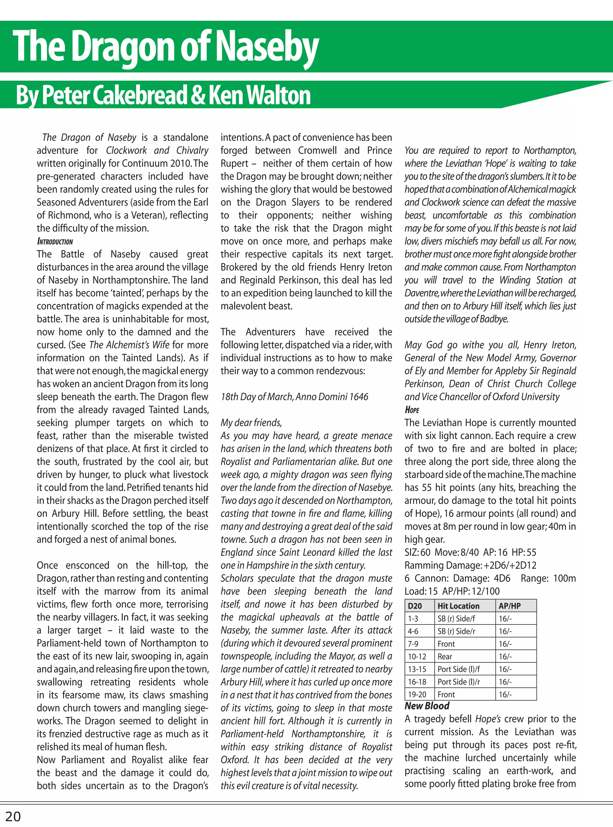 The Dragon of Naseby
 By Peter Cakebread & Ken Walton
       The Dragon of Naseby is a standalone           intentions. A pact of convenience has been
     adventure for Clockwork and Chivalry             forged between Cromwell and Prince                You are required to report to Northampton,
     written originally for Continuum 2010. The       Rupert – neither of them certain of how           where the Leviathan ‘Hope’ is waiting to take
     pre-generated characters included have           the Dragon may be brought down; neither           you to the site of the dragon’s slumbers. It it to be
     been randomly created using the rules for        wishing the glory that would be bestowed          hoped that a combination of Alchemical magick
     Seasoned Adventurers (aside from the Earl        on the Dragon Slayers to be rendered              and Clockwork science can defeat the massive
     of Richmond, who is a Veteran), reflecting       to their opponents; neither wishing               beast, uncomfortable as this combination
     the difficulty of the mission.                   to take the risk that the Dragon might            may be for some of you. If this beaste is not laid
     IntroductIon                                     move on once more, and perhaps make               low, divers mischiefs may befall us all. For now,
     The Battle of Naseby caused great                their respective capitals its next target.        brother must once more fight alongside brother
     disturbances in the area around the village      Brokered by the old friends Henry Ireton          and make common cause. From Northampton
     of Naseby in Northamptonshire. The land          and Reginald Perkinson, this deal has led         you will travel to the Winding Station at
     itself has become ‘tainted’, perhaps by the      to an expedition being launched to kill the       Daventre, where the Leviathan will be recharged,
     concentration of magicks expended at the         malevolent beast.                                 and then on to Arbury Hill itself, which lies just
     battle. The area is uninhabitable for most,                                                        outside the village of Badbye.
     now home only to the damned and the              The Adventurers have received the
     cursed. (See The Alchemist’s Wife for more       following letter, dispatched via a rider, with    May God go withe you all, Henry Ireton,
     information on the Tainted Lands). As if         individual instructions as to how to make         General of the New Model Army, Governor
     that were not enough, the magickal energy        their way to a common rendezvous:                 of Ely and Member for Appleby Sir Reginald
     has woken an ancient Dragon from its long                                                          Perkinson, Dean of Christ Church College
     sleep beneath the earth. The Dragon flew         18th Day of March, Anno Domini 1646               and Vice Chancellor of Oxford University
     from the already ravaged Tainted Lands,                                                            Hope
     seeking plumper targets on which to              My dear friends,                                  The Leviathan Hope is currently mounted
     feast, rather than the miserable twisted         As you may have heard, a greate menace            with six light cannon. Each require a crew
     denizens of that place. At first it circled to   has arisen in the land, which threatens both      of two to fire and are bolted in place;
     the south, frustrated by the cool air, but       Royalist and Parliamentarian alike. But one       three along the port side, three along the
     driven by hunger, to pluck what livestock        week ago, a mighty dragon was seen flying         starboard side of the machine.The machine
     it could from the land. Petrified tenants hid    over the lande from the direction of Nasebye.     has 55 hit points (any hits, breaching the
     in their shacks as the Dragon perched itself     Two days ago it descended on Northampton,         armour, do damage to the total hit points
     on Arbury Hill. Before settling, the beast       casting that towne in fire and flame, killing     of Hope), 16 armour points (all round) and
     intentionally scorched the top of the rise       many and destroying a great deal of the said      moves at 8m per round in low gear; 40m in
     and forged a nest of animal bones.               towne. Such a dragon has not been seen in         high gear.
                                                      England since Saint Leonard killed the last       SIZ: 60 Move: 8/40 AP: 16 HP: 55
     Once ensconced on the hill-top, the              one in Hampshire in the sixth century.            Ramming Damage: +2D6/+2D12
     Dragon, rather than resting and contenting       Scholars speculate that the dragon muste          6 Cannon: Damage: 4D6 Range: 100m
     itself with the marrow from its animal           have been sleeping beneath the land               Load: 15 AP/HP: 12/100
     victims, flew forth once more, terrorising       itself, and nowe it has been disturbed by          D20      Hit Location      AP/HP
     the nearby villagers. In fact, it was seeking    the magickal upheavals at the battle of            1-3      SB (r) Side/f     16/-
     a larger target – it laid waste to the           Naseby, the summer laste. After its attack         4-6      SB (r) Side/r     16/-
     Parliament-held town of Northampton to           (during which it devoured several prominent        7-9      Front             16/-
     the east of its new lair, swooping in, again     townspeople, including the Mayor, as well a        10-12    Rear              16/-
     and again, and releasing fire upon the town,     large number of cattle) it retreated to nearby     13-15    Port Side (l)/f   16/-
     swallowing retreating residents whole            Arbury Hill, where it has curled up once more      16-18    Port Side (l)/r   16/-
     in its fearsome maw, its claws smashing          in a nest that it has contrived from the bones     19-20    Front             16/-
     down church towers and mangling siege-           of its victims, going to sleep in that moste      New Blood
     works. The Dragon seemed to delight in           ancient hill fort. Although it is currently in    A tragedy befell Hope’s crew prior to the
     its frenzied destructive rage as much as it      Parliament-held Northamptonshire, it is           current mission. As the Leviathan was
     relished its meal of human flesh.                within easy striking distance of Royalist         being put through its paces post re-fit,
     Now Parliament and Royalist alike fear           Oxford. It has been decided at the very           the machine lurched uncertainly while
     the beast and the damage it could do,            highest levels that a joint mission to wipe out   practising scaling an earth-work, and
     both sides uncertain as to the Dragon’s          this evil creature is of vital necessity.         some poorly fitted plating broke free from


20
 