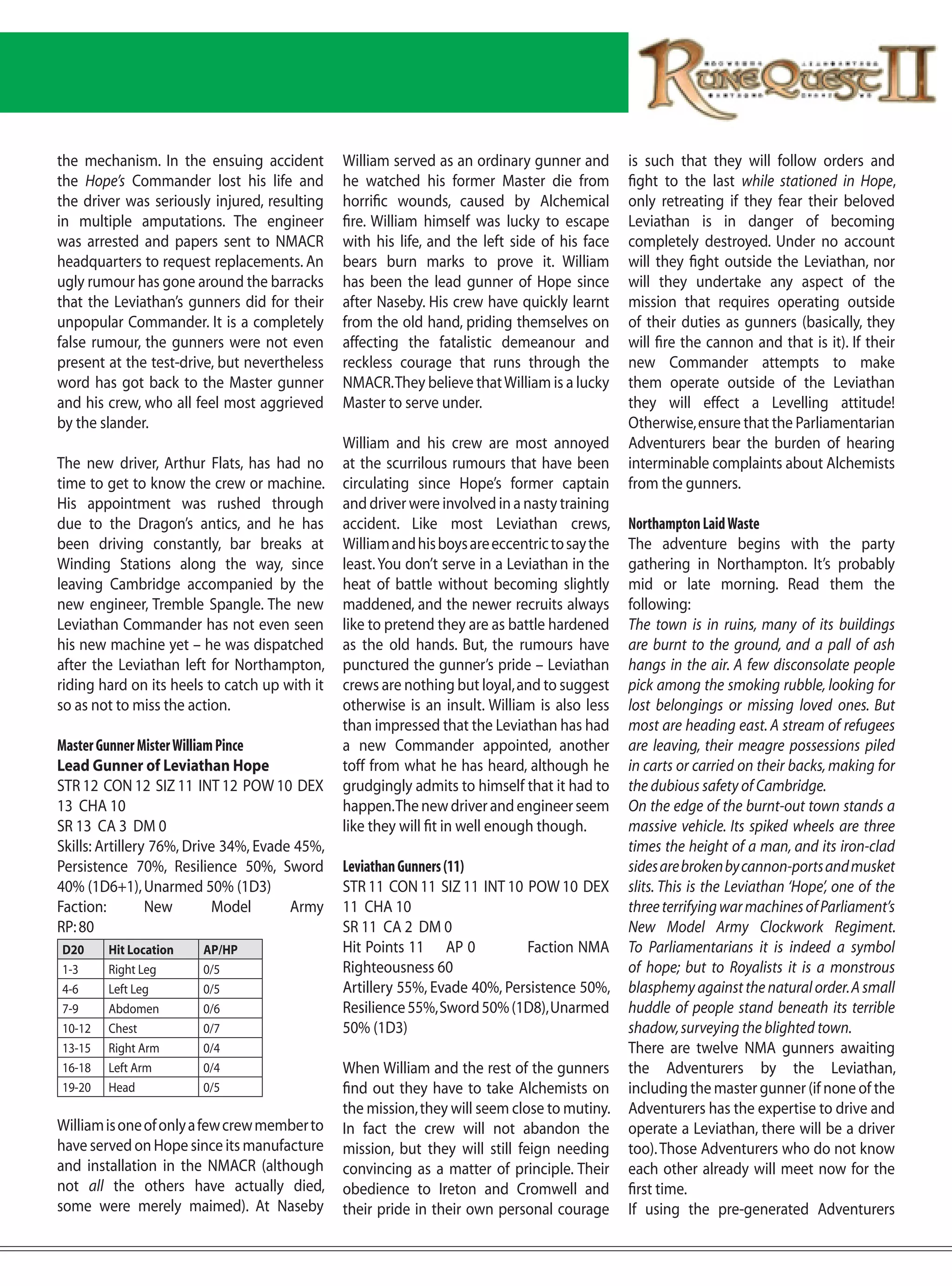 the mechanism. In the ensuing accident         William served as an ordinary gunner and        is such that they will follow orders and
the Hope’s Commander lost his life and         he watched his former Master die from           fight to the last while stationed in Hope,
the driver was seriously injured, resulting    horrific wounds, caused by Alchemical           only retreating if they fear their beloved
in multiple amputations. The engineer          fire. William himself was lucky to escape       Leviathan is in danger of becoming
was arrested and papers sent to NMACR          with his life, and the left side of his face    completely destroyed. Under no account
headquarters to request replacements. An       bears burn marks to prove it. William           will they fight outside the Leviathan, nor
ugly rumour has gone around the barracks       has been the lead gunner of Hope since          will they undertake any aspect of the
that the Leviathan’s gunners did for their     after Naseby. His crew have quickly learnt      mission that requires operating outside
unpopular Commander. It is a completely        from the old hand, priding themselves on        of their duties as gunners (basically, they
false rumour, the gunners were not even        affecting the fatalistic demeanour and          will fire the cannon and that is it). If their
present at the test-drive, but nevertheless    reckless courage that runs through the          new Commander attempts to make
word has got back to the Master gunner         NMACR. They believe that William is a lucky     them operate outside of the Leviathan
and his crew, who all feel most aggrieved      Master to serve under.                          they will effect a Levelling attitude!
by the slander.                                                                                Otherwise, ensure that the Parliamentarian
                                               William and his crew are most annoyed           Adventurers bear the burden of hearing
The new driver, Arthur Flats, has had no       at the scurrilous rumours that have been        interminable complaints about Alchemists
time to get to know the crew or machine.       circulating since Hope’s former captain         from the gunners.
His appointment was rushed through             and driver were involved in a nasty training
due to the Dragon’s antics, and he has         accident. Like most Leviathan crews,            Northampton Laid Waste
been driving constantly, bar breaks at         William and his boys are eccentric to say the   The adventure begins with the party
Winding Stations along the way, since          least. You don’t serve in a Leviathan in the    gathering in Northampton. It’s probably
leaving Cambridge accompanied by the           heat of battle without becoming slightly        mid or late morning. Read them the
new engineer, Tremble Spangle. The new         maddened, and the newer recruits always         following:
Leviathan Commander has not even seen          like to pretend they are as battle hardened     The town is in ruins, many of its buildings
his new machine yet – he was dispatched        as the old hands. But, the rumours have         are burnt to the ground, and a pall of ash
after the Leviathan left for Northampton,      punctured the gunner’s pride – Leviathan        hangs in the air. A few disconsolate people
riding hard on its heels to catch up with it   crews are nothing but loyal, and to suggest     pick among the smoking rubble, looking for
so as not to miss the action.                  otherwise is an insult. William is also less    lost belongings or missing loved ones. But
                                               than impressed that the Leviathan has had       most are heading east. A stream of refugees
Master Gunner Mister William Pince             a new Commander appointed, another              are leaving, their meagre possessions piled
Lead Gunner of Leviathan Hope                  toff from what he has heard, although he        in carts or carried on their backs, making for
STR 12 CON 12 SIZ 11 INT 12 POW 10 DEX         grudgingly admits to himself that it had to     the dubious safety of Cambridge.
13 CHA 10                                      happen. The new driver and engineer seem        On the edge of the burnt-out town stands a
SR 13 CA 3 DM 0                                like they will fit in well enough though.       massive vehicle. Its spiked wheels are three
Skills: Artillery 76%, Drive 34%, Evade 45%,                                                   times the height of a man, and its iron-clad
Persistence 70%, Resilience 50%, Sword         Leviathan Gunners (11)                          sides are broken by cannon-ports and musket
40% (1D6+1), Unarmed 50% (1D3)                 STR 11 CON 11 SIZ 11 INT 10 POW 10 DEX          slits. This is the Leviathan ‘Hope’, one of the
Faction:         New        Model      Army    11 CHA 10                                       three terrifying war machines of Parliament’s
RP: 80                                         SR 11 CA 2 DM 0                                 New Model Army Clockwork Regiment.
D20     Hit Location    AP/HP                  Hit Points 11 AP 0           Faction NMA        To Parliamentarians it is indeed a symbol
1-3     Right Leg       0/5                    Righteousness 60                                of hope; but to Royalists it is a monstrous
4-6     Left Leg        0/5                    Artillery 55%, Evade 40%, Persistence 50%,      blasphemy against the natural order. A small
7-9     Abdomen         0/6                    Resilience 55%, Sword 50% (1D8), Unarmed        huddle of people stand beneath its terrible
10-12   Chest           0/7                    50% (1D3)                                       shadow, surveying the blighted town.
13-15   Right Arm       0/4                                                                    There are twelve NMA gunners awaiting
16-18   Left Arm        0/4                    When William and the rest of the gunners        the Adventurers by the Leviathan,
19-20   Head            0/5                    find out they have to take Alchemists on        including the master gunner (if none of the
                                               the mission, they will seem close to mutiny.    Adventurers has the expertise to drive and
William is one of only a few crew member to    In fact the crew will not abandon the           operate a Leviathan, there will be a driver
have served on Hope since its manufacture      mission, but they will still feign needing      too). Those Adventurers who do not know
and installation in the NMACR (although        convincing as a matter of principle. Their      each other already will meet now for the
not all the others have actually died,         obedience to Ireton and Cromwell and            first time.
some were merely maimed). At Naseby            their pride in their own personal courage       If using the pre-generated Adventurers
 