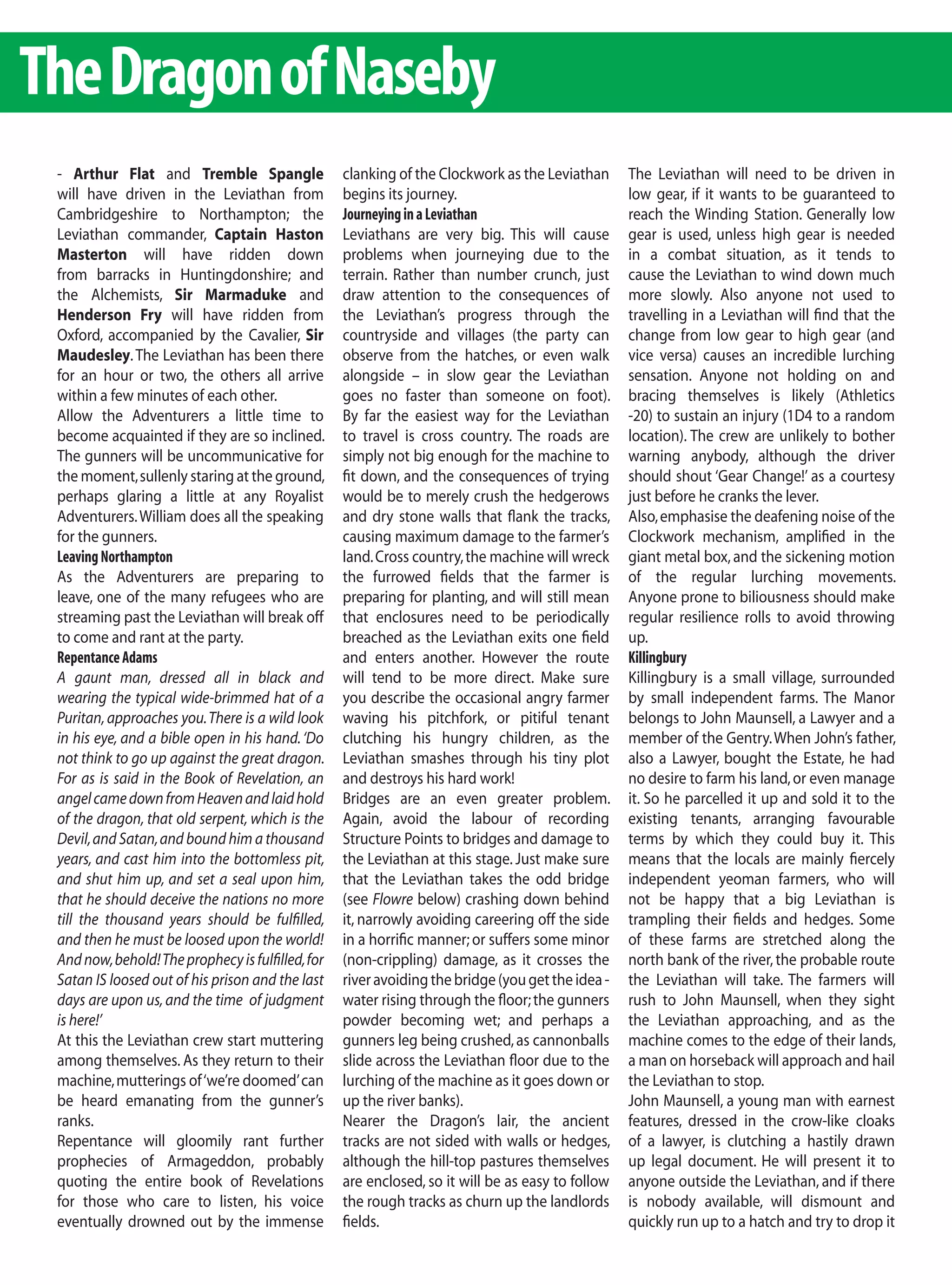 The Dragon of Naseby
 - Arthur Flat and Tremble Spangle                 clanking of the Clockwork as the Leviathan      The Leviathan will need to be driven in
 will have driven in the Leviathan from            begins its journey.                             low gear, if it wants to be guaranteed to
 Cambridgeshire to Northampton; the                Journeying in a Leviathan                       reach the Winding Station. Generally low
 Leviathan commander, Captain Haston               Leviathans are very big. This will cause        gear is used, unless high gear is needed
 Masterton will have ridden down                   problems when journeying due to the             in a combat situation, as it tends to
 from barracks in Huntingdonshire; and             terrain. Rather than number crunch, just        cause the Leviathan to wind down much
 the Alchemists, Sir Marmaduke and                 draw attention to the consequences of           more slowly. Also anyone not used to
 Henderson Fry will have ridden from               the Leviathan’s progress through the            travelling in a Leviathan will find that the
 Oxford, accompanied by the Cavalier, Sir          countryside and villages (the party can         change from low gear to high gear (and
 Maudesley. The Leviathan has been there           observe from the hatches, or even walk          vice versa) causes an incredible lurching
 for an hour or two, the others all arrive         alongside – in slow gear the Leviathan          sensation. Anyone not holding on and
 within a few minutes of each other.               goes no faster than someone on foot).           bracing themselves is likely (Athletics
 Allow the Adventurers a little time to            By far the easiest way for the Leviathan        -20) to sustain an injury (1D4 to a random
 become acquainted if they are so inclined.        to travel is cross country. The roads are       location). The crew are unlikely to bother
 The gunners will be uncommunicative for           simply not big enough for the machine to        warning anybody, although the driver
 the moment, sullenly staring at the ground,       fit down, and the consequences of trying        should shout ‘Gear Change!’ as a courtesy
 perhaps glaring a little at any Royalist          would be to merely crush the hedgerows          just before he cranks the lever.
 Adventurers. William does all the speaking        and dry stone walls that flank the tracks,      Also, emphasise the deafening noise of the
 for the gunners.                                  causing maximum damage to the farmer’s          Clockwork mechanism, amplified in the
 Leaving Northampton                               land. Cross country, the machine will wreck     giant metal box, and the sickening motion
 As the Adventurers are preparing to               the furrowed fields that the farmer is          of the regular lurching movements.
 leave, one of the many refugees who are           preparing for planting, and will still mean     Anyone prone to biliousness should make
 streaming past the Leviathan will break off       that enclosures need to be periodically         regular resilience rolls to avoid throwing
 to come and rant at the party.                    breached as the Leviathan exits one field       up.
 Repentance Adams                                  and enters another. However the route           Killingbury
 A gaunt man, dressed all in black and             will tend to be more direct. Make sure          Killingbury is a small village, surrounded
 wearing the typical wide-brimmed hat of a         you describe the occasional angry farmer        by small independent farms. The Manor
 Puritan, approaches you. There is a wild look     waving his pitchfork, or pitiful tenant         belongs to John Maunsell, a Lawyer and a
 in his eye, and a bible open in his hand. ‘Do     clutching his hungry children, as the           member of the Gentry. When John’s father,
 not think to go up against the great dragon.      Leviathan smashes through his tiny plot         also a Lawyer, bought the Estate, he had
 For as is said in the Book of Revelation, an      and destroys his hard work!                     no desire to farm his land, or even manage
 angel came down from Heaven and laid hold         Bridges are an even greater problem.            it. So he parcelled it up and sold it to the
 of the dragon, that old serpent, which is the     Again, avoid the labour of recording            existing tenants, arranging favourable
 Devil, and Satan, and bound him a thousand        Structure Points to bridges and damage to       terms by which they could buy it. This
 years, and cast him into the bottomless pit,      the Leviathan at this stage. Just make sure     means that the locals are mainly fiercely
 and shut him up, and set a seal upon him,         that the Leviathan takes the odd bridge         independent yeoman farmers, who will
 that he should deceive the nations no more        (see Flowre below) crashing down behind         not be happy that a big Leviathan is
 till the thousand years should be fulfilled,      it, narrowly avoiding careering off the side    trampling their fields and hedges. Some
 and then he must be loosed upon the world!        in a horrific manner; or suffers some minor     of these farms are stretched along the
 And now, behold! The prophecy is fulfilled, for   (non-crippling) damage, as it crosses the       north bank of the river, the probable route
 Satan IS loosed out of his prison and the last    river avoiding the bridge (you get the idea -   the Leviathan will take. The farmers will
 days are upon us, and the time of judgment        water rising through the floor; the gunners     rush to John Maunsell, when they sight
 is here!’                                         powder becoming wet; and perhaps a              the Leviathan approaching, and as the
 At this the Leviathan crew start muttering        gunners leg being crushed, as cannonballs       machine comes to the edge of their lands,
 among themselves. As they return to their         slide across the Leviathan floor due to the     a man on horseback will approach and hail
 machine, mutterings of ‘we’re doomed’ can         lurching of the machine as it goes down or      the Leviathan to stop.
 be heard emanating from the gunner’s              up the river banks).                            John Maunsell, a young man with earnest
 ranks.                                            Nearer the Dragon’s lair, the ancient           features, dressed in the crow-like cloaks
 Repentance will gloomily rant further             tracks are not sided with walls or hedges,      of a lawyer, is clutching a hastily drawn
 prophecies of Armageddon, probably                although the hill-top pastures themselves       up legal document. He will present it to
 quoting the entire book of Revelations            are enclosed, so it will be as easy to follow   anyone outside the Leviathan, and if there
 for those who care to listen, his voice           the rough tracks as churn up the landlords      is nobody available, will dismount and
 eventually drowned out by the immense             fields.                                         quickly run up to a hatch and try to drop it
 