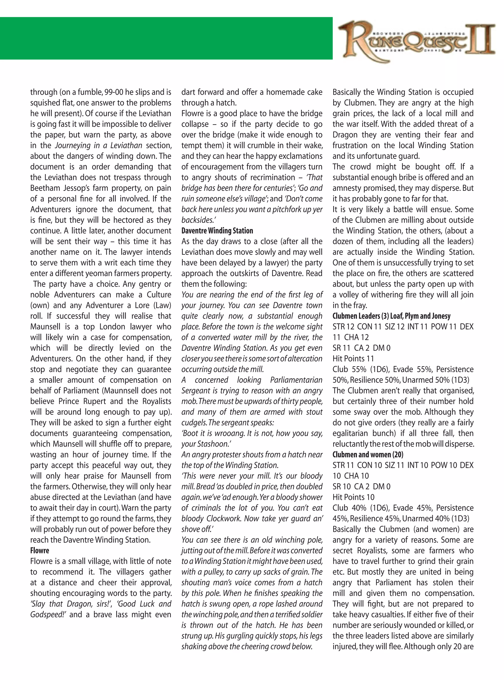 through (on a fumble, 99-00 he slips and is      dart forward and offer a homemade cake             Basically the Winding Station is occupied
squished flat, one answer to the problems        through a hatch.                                   by Clubmen. They are angry at the high
he will present). Of course if the Leviathan     Flowre is a good place to have the bridge          grain prices, the lack of a local mill and
is going fast it will be impossible to deliver   collapse – so if the party decide to go            the war itself. With the added threat of a
the paper, but warn the party, as above          over the bridge (make it wide enough to            Dragon they are venting their fear and
in the Journeying in a Leviathan section,        tempt them) it will crumble in their wake,         frustration on the local Winding Station
about the dangers of winding down. The           and they can hear the happy exclamations           and its unfortunate guard.
document is an order demanding that              of encouragement from the villagers turn           The crowd might be bought off. If a
the Leviathan does not trespass through          to angry shouts of recrimination – ‘That           substantial enough bribe is offered and an
Beetham Jessop’s farm property, on pain          bridge has been there for centuries’; ‘Go and      amnesty promised, they may disperse. But
of a personal fine for all involved. If the      ruin someone else’s village’; and ‘Don’t come      it has probably gone to far for that.
Adventurers ignore the document, that            back here unless you want a pitchfork up yer       It is very likely a battle will ensue. Some
is fine, but they will be hectored as they       backsides.’                                        of the Clubmen are milling about outside
continue. A little later, another document       Daventre Winding Station                           the Winding Station, the others, (about a
will be sent their way – this time it has        As the day draws to a close (after all the         dozen of them, including all the leaders)
another name on it. The lawyer intends           Leviathan does move slowly and may well            are actually inside the Winding Station.
to serve them with a writ each time they         have been delayed by a lawyer) the party           One of them is unsuccessfully trying to set
enter a different yeoman farmers property.       approach the outskirts of Daventre. Read           the place on fire, the others are scattered
 The party have a choice. Any gentry or          them the following:                                about, but unless the party open up with
noble Adventurers can make a Culture             You are nearing the end of the first leg of        a volley of withering fire they will all join
(own) and any Adventurer a Lore (Law)            your journey. You can see Daventre town            in the fray.
roll. If successful they will realise that       quite clearly now, a substantial enough            Clubmen Leaders (3) Loaf, Plym and Jonesy
Maunsell is a top London lawyer who              place. Before the town is the welcome sight        STR 12 CON 11 SIZ 12 INT 11 POW 11 DEX
will likely win a case for compensation,         of a converted water mill by the river, the        11 CHA 12
which will be directly levied on the             Daventre Winding Station. As you get even          SR 11 CA 2 DM 0
Adventurers. On the other hand, if they          closer you see there is some sort of altercation   Hit Points 11
stop and negotiate they can guarantee            occurring outside the mill.                        Club 55% (1D6), Evade 55%, Persistence
a smaller amount of compensation on              A concerned looking Parliamentarian                50%, Resilience 50%, Unarmed 50% (1D3)
behalf of Parliament (Maunnsell does not         Sergeant is trying to reason with an angry         The Clubmen aren’t really that organised,
believe Prince Rupert and the Royalists          mob. There must be upwards of thirty people,       but certainly three of their number hold
will be around long enough to pay up).           and many of them are armed with stout              some sway over the mob. Although they
They will be asked to sign a further eight       cudgels. The sergeant speaks:                      do not give orders (they really are a fairly
documents guaranteeing compensation,             ‘Boot it is wrooang. It is not, how yoou say,      egalitarian bunch) if all three fall, then
which Maunsell will shuffle off to prepare,      your Stashoon.’                                    reluctantly the rest of the mob will disperse.
wasting an hour of journey time. If the          An angry protester shouts from a hatch near        Clubmen and women (20)
party accept this peaceful way out, they         the top of the Winding Station.                    STR 11 CON 10 SIZ 11 INT 10 POW 10 DEX
will only hear praise for Maunsell from          ‘This were never your mill. It’s our bloody        10 CHA 10
the farmers. Otherwise, they will only hear      mill. Bread ‘as doubled in price, then doubled     SR 10 CA 2 DM 0
abuse directed at the Leviathan (and have        again. we’ve ‘ad enough. Yer a bloody shower       Hit Points 10
to await their day in court). Warn the party     of criminals the lot of you. You can’t eat         Club 40% (1D6), Evade 45%, Persistence
if they attempt to go round the farms, they      bloody Clockwork. Now take yer guard an’           45%, Resilience 45%, Unarmed 40% (1D3)
will probably run out of power before they       shove off.’                                        Basically the Clubmen (and women) are
reach the Daventre Winding Station.              You can see there is an old winching pole,         angry for a variety of reasons. Some are
Flowre                                           jutting out of the mill. Before it was converted   secret Royalists, some are farmers who
Flowre is a small village, with little of note   to a Winding Station it might have been used,      have to travel further to grind their grain
to recommend it. The villagers gather            with a pulley, to carry up sacks of grain. The     etc. But mostly they are united in being
at a distance and cheer their approval,          shouting man’s voice comes from a hatch            angry that Parliament has stolen their
shouting encouraging words to the party.         by this pole. When he finishes speaking the        mill and given them no compensation.
‘Slay that Dragon, sirs!’, ‘Good Luck and        hatch is swung open, a rope lashed around          They will fight, but are not prepared to
Godspeed!’ and a brave lass might even           the winching pole, and then a terrified soldier    take heavy casualties. If either five of their
                                                 is thrown out of the hatch. He has been            number are seriously wounded or killed, or
                                                 strung up. His gurgling quickly stops, his legs    the three leaders listed above are similarly
                                                 shaking above the cheering crowd below.            injured, they will flee. Although only 20 are
 