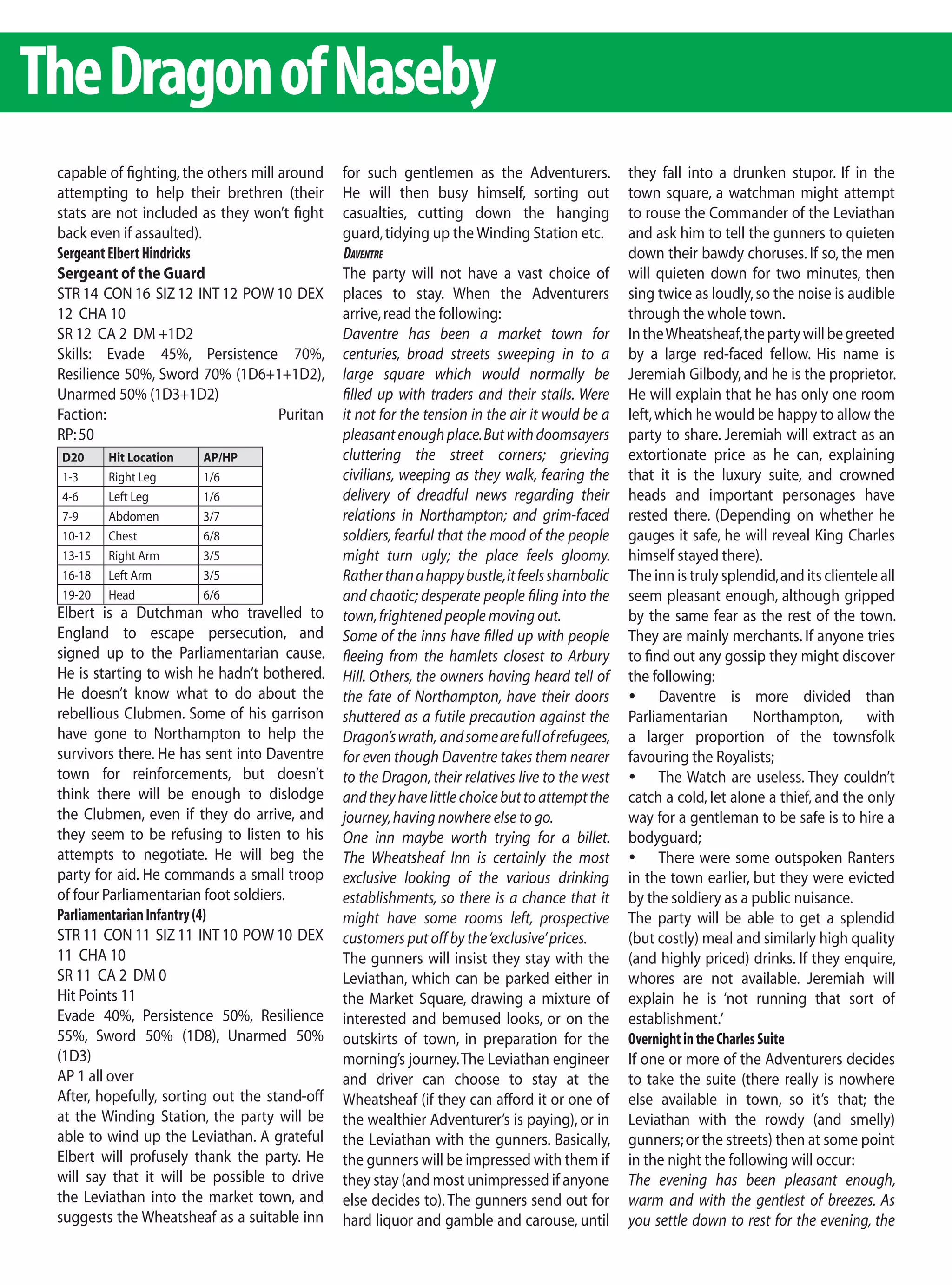 The Dragon of Naseby
 capable of fighting, the others mill around    for such gentlemen as the Adventurers.            they fall into a drunken stupor. If in the
 attempting to help their brethren (their       He will then busy himself, sorting out            town square, a watchman might attempt
 stats are not included as they won’t fight     casualties, cutting down the hanging              to rouse the Commander of the Leviathan
 back even if assaulted).                       guard, tidying up the Winding Station etc.        and ask him to tell the gunners to quieten
 Sergeant Elbert Hindricks                      daventre                                          down their bawdy choruses. If so, the men
 Sergeant of the Guard                          The party will not have a vast choice of          will quieten down for two minutes, then
 STR 14 CON 16 SIZ 12 INT 12 POW 10 DEX         places to stay. When the Adventurers              sing twice as loudly, so the noise is audible
 12 CHA 10                                      arrive, read the following:                       through the whole town.
 SR 12 CA 2 DM +1D2                             Daventre has been a market town for               In the Wheatsheaf, the party will be greeted
 Skills: Evade 45%, Persistence 70%,            centuries, broad streets sweeping in to a         by a large red-faced fellow. His name is
 Resilience 50%, Sword 70% (1D6+1+1D2),         large square which would normally be              Jeremiah Gilbody, and he is the proprietor.
 Unarmed 50% (1D3+1D2)                          filled up with traders and their stalls. Were     He will explain that he has only one room
 Faction:                             Puritan   it not for the tension in the air it would be a   left, which he would be happy to allow the
 RP: 50                                         pleasant enough place. But with doomsayers        party to share. Jeremiah will extract as an
 D20     Hit Location    AP/HP                  cluttering the street corners; grieving           extortionate price as he can, explaining
 1-3     Right Leg       1/6                    civilians, weeping as they walk, fearing the      that it is the luxury suite, and crowned
 4-6     Left Leg        1/6                    delivery of dreadful news regarding their         heads and important personages have
 7-9     Abdomen         3/7                    relations in Northampton; and grim-faced          rested there. (Depending on whether he
 10-12   Chest           6/8                    soldiers, fearful that the mood of the people     gauges it safe, he will reveal King Charles
 13-15   Right Arm       3/5                    might turn ugly; the place feels gloomy.          himself stayed there).
 16-18   Left Arm        3/5                    Rather than a happy bustle, it feels shambolic    The inn is truly splendid, and its clientele all
 19-20   Head            6/6                    and chaotic; desperate people filing into the     seem pleasant enough, although gripped
 Elbert is a Dutchman who travelled to          town, frightened people moving out.               by the same fear as the rest of the town.
 England to escape persecution, and             Some of the inns have filled up with people       They are mainly merchants. If anyone tries
 signed up to the Parliamentarian cause.        fleeing from the hamlets closest to Arbury        to find out any gossip they might discover
 He is starting to wish he hadn’t bothered.     Hill. Others, the owners having heard tell of     the following:
 He doesn’t know what to do about the           the fate of Northampton, have their doors         	 Daventre is more divided than
 rebellious Clubmen. Some of his garrison       shuttered as a futile precaution against the      Parliamentarian Northampton, with
 have gone to Northampton to help the           Dragon’s wrath, and some are full of refugees,    a larger proportion of the townsfolk
 survivors there. He has sent into Daventre     for even though Daventre takes them nearer        favouring the Royalists;
 town for reinforcements, but doesn’t           to the Dragon, their relatives live to the west   	 The Watch are useless. They couldn’t
 think there will be enough to dislodge         and they have little choice but to attempt the    catch a cold, let alone a thief, and the only
 the Clubmen, even if they do arrive, and       journey, having nowhere else to go.               way for a gentleman to be safe is to hire a
 they seem to be refusing to listen to his      One inn maybe worth trying for a billet.          bodyguard;
 attempts to negotiate. He will beg the         The Wheatsheaf Inn is certainly the most          	 There were some outspoken Ranters
 party for aid. He commands a small troop       exclusive looking of the various drinking         in the town earlier, but they were evicted
 of four Parliamentarian foot soldiers.         establishments, so there is a chance that it      by the soldiery as a public nuisance.
 Parliamentarian Infantry (4)                   might have some rooms left, prospective           The party will be able to get a splendid
 STR 11 CON 11 SIZ 11 INT 10 POW 10 DEX         customers put off by the ‘exclusive’ prices.      (but costly) meal and similarly high quality
 11 CHA 10                                      The gunners will insist they stay with the        (and highly priced) drinks. If they enquire,
 SR 11 CA 2 DM 0                                Leviathan, which can be parked either in          whores are not available. Jeremiah will
 Hit Points 11                                  the Market Square, drawing a mixture of           explain he is ‘not running that sort of
 Evade 40%, Persistence 50%, Resilience         interested and bemused looks, or on the           establishment.’
 55%, Sword 50% (1D8), Unarmed 50%              outskirts of town, in preparation for the         Overnight in the Charles Suite
 (1D3)                                          morning’s journey. The Leviathan engineer         If one or more of the Adventurers decides
 AP 1 all over                                  and driver can choose to stay at the              to take the suite (there really is nowhere
 After, hopefully, sorting out the stand-off    Wheatsheaf (if they can afford it or one of       else available in town, so it’s that; the
 at the Winding Station, the party will be      the wealthier Adventurer’s is paying), or in      Leviathan with the rowdy (and smelly)
 able to wind up the Leviathan. A grateful      the Leviathan with the gunners. Basically,        gunners; or the streets) then at some point
 Elbert will profusely thank the party. He      the gunners will be impressed with them if        in the night the following will occur:
 will say that it will be possible to drive     they stay (and most unimpressed if anyone         The evening has been pleasant enough,
 the Leviathan into the market town, and        else decides to). The gunners send out for        warm and with the gentlest of breezes. As
 suggests the Wheatsheaf as a suitable inn      hard liquor and gamble and carouse, until         you settle down to rest for the evening, the
 