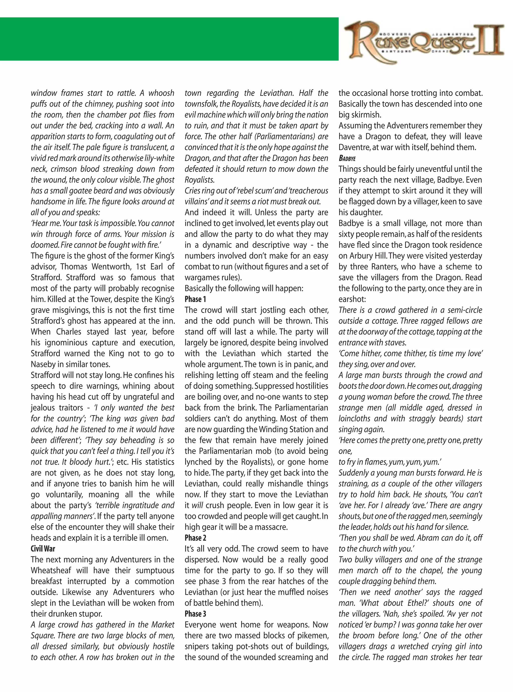 window frames start to rattle. A whoosh              town regarding the Leviathan. Half the            the occasional horse trotting into combat.
puffs out of the chimney, pushing soot into          townsfolk, the Royalists, have decided it is an   Basically the town has descended into one
the room, then the chamber pot flies from            evil machine which will only bring the nation     big skirmish.
out under the bed, cracking into a wall. An          to ruin, and that it must be taken apart by       Assuming the Adventurers remember they
apparition starts to form, coagulating out of        force. The other half (Parliamentarians) are      have a Dragon to defeat, they will leave
the air itself. The pale figure is translucent, a    convinced that it is the only hope against the    Daventre, at war with itself, behind them.
vivid red mark around its otherwise lily-white       Dragon, and that after the Dragon has been        BadBye
neck, crimson blood streaking down from              defeated it should return to mow down the         Things should be fairly uneventful until the
the wound, the only colour visible. The ghost        Royalists.                                        party reach the next village, Badbye. Even
has a small goatee beard and was obviously           Cries ring out of ‘rebel scum’ and ‘treacherous   if they attempt to skirt around it they will
handsome in life. The figure looks around at         villains’ and it seems a riot must break out.     be flagged down by a villager, keen to save
all of you and speaks:                               And indeed it will. Unless the party are          his daughter.
‘Hear me. Your task is impossible. You cannot        inclined to get involved, let events play out     Badbye is a small village, not more than
win through force of arms. Your mission is           and allow the party to do what they may           sixty people remain, as half of the residents
doomed. Fire cannot be fought with fire.’            in a dynamic and descriptive way - the            have fled since the Dragon took residence
The figure is the ghost of the former King’s         numbers involved don’t make for an easy           on Arbury Hill. They were visited yesterday
advisor, Thomas Wentworth, 1st Earl of               combat to run (without figures and a set of       by three Ranters, who have a scheme to
Strafford. Strafford was so famous that              wargames rules).                                  save the villagers from the Dragon. Read
most of the party will probably recognise            Basically the following will happen:              the following to the party, once they are in
him. Killed at the Tower, despite the King’s         Phase 1                                           earshot:
grave misgivings, this is not the first time         The crowd will start jostling each other,         There is a crowd gathered in a semi-circle
Strafford’s ghost has appeared at the inn.           and the odd punch will be thrown. This            outside a cottage. Three ragged fellows are
When Charles stayed last year, before                stand off will last a while. The party will       at the doorway of the cottage, tapping at the
his ignominious capture and execution,               largely be ignored, despite being involved        entrance with staves.
Strafford warned the King not to go to               with the Leviathan which started the              ‘Come hither, come thither, tis time my love’
Naseby in similar tones.                             whole argument. The town is in panic, and         they sing, over and over.
Strafford will not stay long. He confines his        relishing letting off steam and the feeling       A large man bursts through the crowd and
speech to dire warnings, whining about               of doing something. Suppressed hostilities        boots the door down. He comes out, dragging
having his head cut off by ungrateful and            are boiling over, and no-one wants to step        a young woman before the crowd. The three
jealous traitors - ‘I only wanted the best           back from the brink. The Parliamentarian          strange men (all middle aged, dressed in
for the country’; ‘The king was given bad            soldiers can’t do anything. Most of them          loincloths and with straggly beards) start
advice, had he listened to me it would have          are now guarding the Winding Station and          singing again.
been different’; ‘They say beheading is so           the few that remain have merely joined            ‘Here comes the pretty one, pretty one, pretty
quick that you can’t feel a thing. I tell you it’s   the Parliamentarian mob (to avoid being           one,
not true. It bloody hurt.’; etc. His statistics      lynched by the Royalists), or gone home           to fry in flames, yum, yum, yum.’
are not given, as he does not stay long,             to hide. The party, if they get back into the     Suddenly a young man bursts forward. He is
and if anyone tries to banish him he will            Leviathan, could really mishandle things          straining, as a couple of the other villagers
go voluntarily, moaning all the while                now. If they start to move the Leviathan          try to hold him back. He shouts, ‘You can’t
about the party’s ‘terrible ingratitude and          it will crush people. Even in low gear it is      ‘ave her. For I already ‘ave.’ There are angry
appalling manners’. If the party tell anyone         too crowded and people will get caught. In        shouts, but one of the ragged men, seemingly
else of the encounter they will shake their          high gear it will be a massacre.                  the leader, holds out his hand for silence.
heads and explain it is a terrible ill omen.         Phase 2                                           ‘Then you shall be wed. Abram can do it, off
Civil War                                            It’s all very odd. The crowd seem to have         to the church with you.’
The next morning any Adventurers in the              dispersed. Now would be a really good             Two bulky villagers and one of the strange
Wheatsheaf will have their sumptuous                 time for the party to go. If so they will         men march off to the chapel, the young
breakfast interrupted by a commotion                 see phase 3 from the rear hatches of the          couple dragging behind them.
outside. Likewise any Adventurers who                Leviathan (or just hear the muffled noises        ‘Then we need another’ says the ragged
slept in the Leviathan will be woken from            of battle behind them).                           man. ‘What about Ethel?’ shouts one of
their drunken stupor.                                Phase 3                                           the villagers. ‘Nah, she’s spoiled. ‘Av yer not
A large crowd has gathered in the Market             Everyone went home for weapons. Now               noticed ‘er bump? I was gonna take her over
Square. There are two large blocks of men,           there are two massed blocks of pikemen,           the broom before long.’ One of the other
all dressed similarly, but obviously hostile         snipers taking pot-shots out of buildings,        villagers drags a wretched crying girl into
to each other. A row has broken out in the           the sound of the wounded screaming and            the circle. The ragged man strokes her tear
 