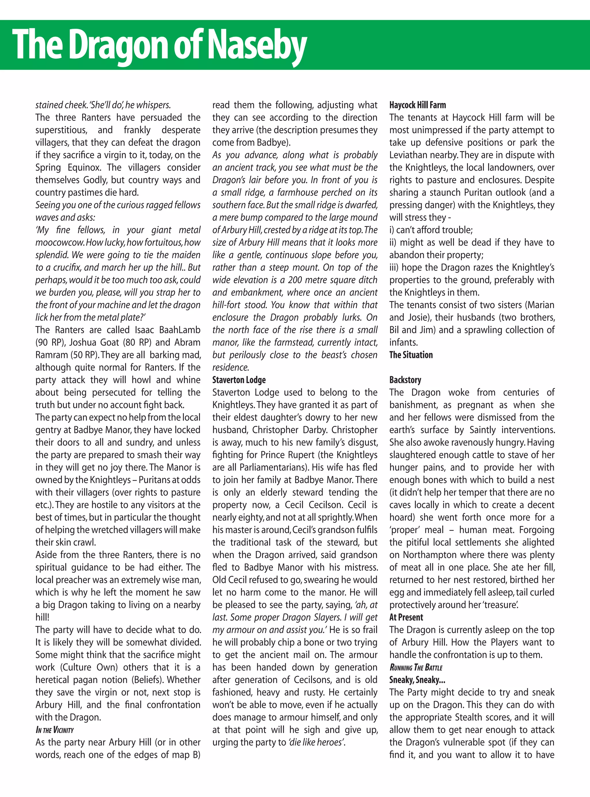 The Dragon of Naseby
 stained cheek. ‘She’ll do’, he whispers.          read them the following, adjusting what              Haycock Hill Farm
 The three Ranters have persuaded the              they can see according to the direction              The tenants at Haycock Hill farm will be
 superstitious, and frankly desperate              they arrive (the description presumes they           most unimpressed if the party attempt to
 villagers, that they can defeat the dragon        come from Badbye).                                   take up defensive positions or park the
 if they sacrifice a virgin to it, today, on the   As you advance, along what is probably               Leviathan nearby. They are in dispute with
 Spring Equinox. The villagers consider            an ancient track, you see what must be the           the Knightleys, the local landowners, over
 themselves Godly, but country ways and            Dragon’s lair before you. In front of you is         rights to pasture and enclosures. Despite
 country pastimes die hard.                        a small ridge, a farmhouse perched on its            sharing a staunch Puritan outlook (and a
 Seeing you one of the curious ragged fellows      southern face. But the small ridge is dwarfed,       pressing danger) with the Knightleys, they
 waves and asks:                                   a mere bump compared to the large mound              will stress they -
 ‘My fine fellows, in your giant metal             of Arbury Hill, crested by a ridge at its top. The   i) can’t afford trouble;
 moocowcow. How lucky, how fortuitous, how         size of Arbury Hill means that it looks more         ii) might as well be dead if they have to
 splendid. We were going to tie the maiden         like a gentle, continuous slope before you,          abandon their property;
 to a crucifix, and march her up the hill.. But    rather than a steep mount. On top of the             iii) hope the Dragon razes the Knightley’s
 perhaps, would it be too much too ask, could      wide elevation is a 200 metre square ditch           properties to the ground, preferably with
 we burden you, please, will you strap her to      and embankment, where once an ancient                the Knightleys in them.
 the front of your machine and let the dragon      hill-fort stood. You know that within that           The tenants consist of two sisters (Marian
 lick her from the metal plate?’                   enclosure the Dragon probably lurks. On              and Josie), their husbands (two brothers,
 The Ranters are called Isaac BaahLamb             the north face of the rise there is a small          Bil and Jim) and a sprawling collection of
 (90 RP), Joshua Goat (80 RP) and Abram            manor, like the farmstead, currently intact,         infants.
 Ramram (50 RP). They are all barking mad,         but perilously close to the beast’s chosen           The Situation
 although quite normal for Ranters. If the         residence.
 party attack they will howl and whine             Staverton Lodge                                      Backstory
 about being persecuted for telling the            Staverton Lodge used to belong to the                The Dragon woke from centuries of
 truth but under no account fight back.            Knightleys. They have granted it as part of          banishment, as pregnant as when she
 The party can expect no help from the local       their eldest daughter’s dowry to her new             and her fellows were dismissed from the
 gentry at Badbye Manor, they have locked          husband, Christopher Darby. Christopher              earth’s surface by Saintly interventions.
 their doors to all and sundry, and unless         is away, much to his new family’s disgust,           She also awoke ravenously hungry. Having
 the party are prepared to smash their way         fighting for Prince Rupert (the Knightleys           slaughtered enough cattle to stave of her
 in they will get no joy there. The Manor is       are all Parliamentarians). His wife has fled         hunger pains, and to provide her with
 owned by the Knightleys – Puritans at odds        to join her family at Badbye Manor. There            enough bones with which to build a nest
 with their villagers (over rights to pasture      is only an elderly steward tending the               (it didn’t help her temper that there are no
 etc.). They are hostile to any visitors at the    property now, a Cecil Cecilson. Cecil is             caves locally in which to create a decent
 best of times, but in particular the thought      nearly eighty, and not at all sprightly. When        hoard) she went forth once more for a
 of helping the wretched villagers will make       his master is around, Cecil’s grandson fulfils       ‘proper’ meal – human meat. Forgoing
 their skin crawl.                                 the traditional task of the steward, but             the pitiful local settlements she alighted
 Aside from the three Ranters, there is no         when the Dragon arrived, said grandson               on Northampton where there was plenty
 spiritual guidance to be had either. The          fled to Badbye Manor with his mistress.              of meat all in one place. She ate her fill,
 local preacher was an extremely wise man,         Old Cecil refused to go, swearing he would           returned to her nest restored, birthed her
 which is why he left the moment he saw            let no harm come to the manor. He will               egg and immediately fell asleep, tail curled
 a big Dragon taking to living on a nearby         be pleased to see the party, saying, ‘ah, at         protectively around her ‘treasure’.
 hill!                                             last. Some proper Dragon Slayers. I will get         At Present
 The party will have to decide what to do.         my armour on and assist you.’ He is so frail         The Dragon is currently asleep on the top
 It is likely they will be somewhat divided.       he will probably chip a bone or two trying           of Arbury Hill. How the Players want to
 Some might think that the sacrifice might         to get the ancient mail on. The armour               handle the confrontation is up to them.
 work (Culture Own) others that it is a            has been handed down by generation                   runnIng tHe Battle
 heretical pagan notion (Beliefs). Whether         after generation of Cecilsons, and is old            Sneaky, Sneaky...
 they save the virgin or not, next stop is         fashioned, heavy and rusty. He certainly             The Party might decide to try and sneak
 Arbury Hill, and the final confrontation          won’t be able to move, even if he actually           up on the Dragon. This they can do with
 with the Dragon.                                  does manage to armour himself, and only              the appropriate Stealth scores, and it will
 In tHe vIcInIty                                   at that point will he sigh and give up,              allow them to get near enough to attack
 As the party near Arbury Hill (or in other        urging the party to ‘die like heroes’.               the Dragon’s vulnerable spot (if they can
 words, reach one of the edges of map B)                                                                find it, and you want to allow it to have
 
