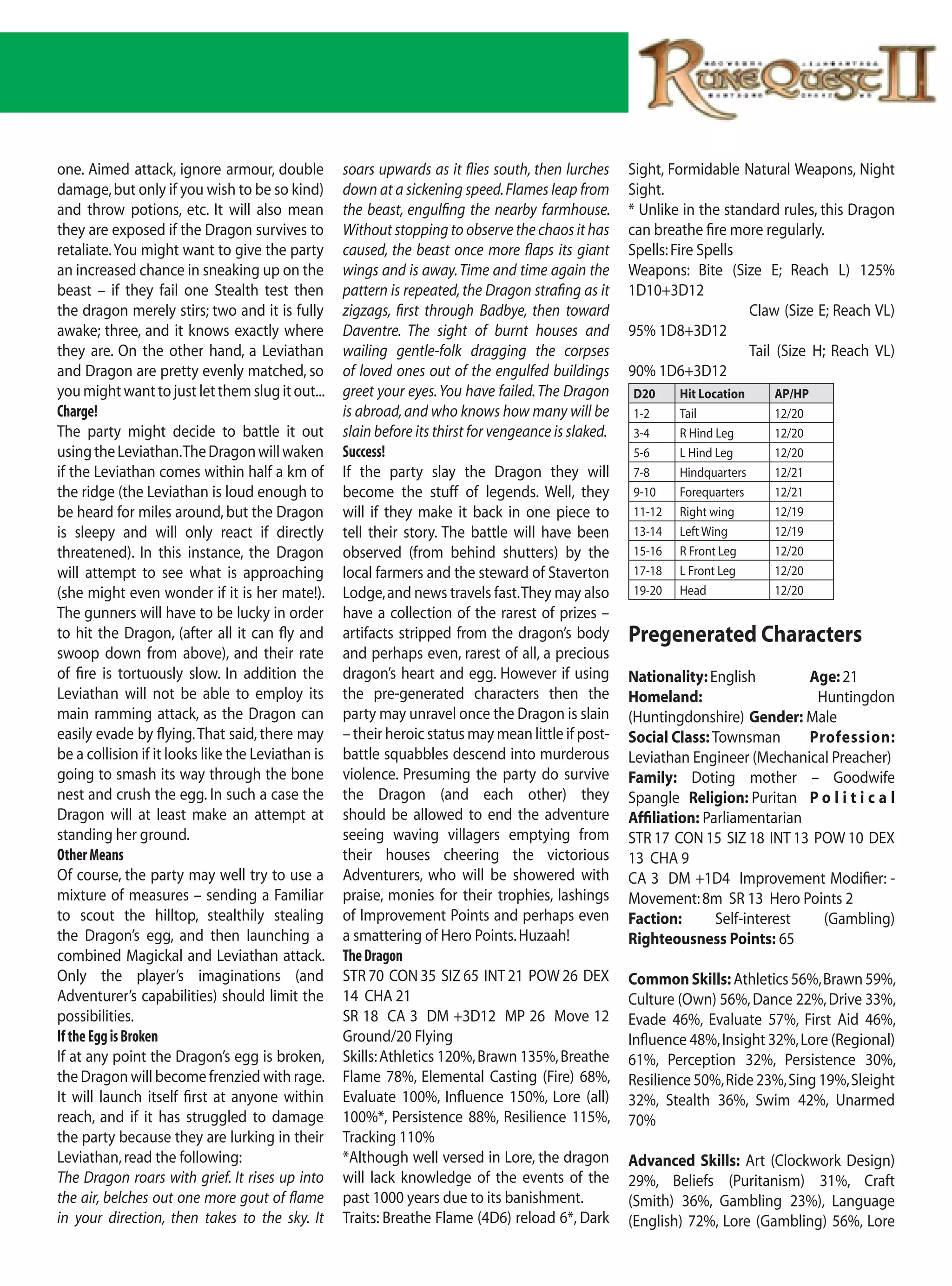 one. Aimed attack, ignore armour, double           soars upwards as it flies south, then lurches      Sight, Formidable Natural Weapons, Night
damage, but only if you wish to be so kind)        down at a sickening speed. Flames leap from        Sight.
and throw potions, etc. It will also mean          the beast, engulfing the nearby farmhouse.         * Unlike in the standard rules, this Dragon
they are exposed if the Dragon survives to         Without stopping to observe the chaos it has       can breathe fire more regularly.
retaliate. You might want to give the party        caused, the beast once more flaps its giant        Spells: Fire Spells
an increased chance in sneaking up on the          wings and is away. Time and time again the         Weapons: Bite (Size E; Reach L) 125%
beast – if they fail one Stealth test then         pattern is repeated, the Dragon strafing as it     1D10+3D12
the dragon merely stirs; two and it is fully       zigzags, first through Badbye, then toward                             Claw (Size E; Reach VL)
awake; three, and it knows exactly where           Daventre. The sight of burnt houses and            95% 1D8+3D12
they are. On the other hand, a Leviathan           wailing gentle-folk dragging the corpses                               Tail (Size H; Reach VL)
and Dragon are pretty evenly matched, so           of loved ones out of the engulfed buildings        90% 1D6+3D12
you might want to just let them slug it out...     greet your eyes. You have failed. The Dragon       D20     Hit Location   AP/HP
Charge!                                            is abroad, and who knows how many will be          1-2     Tail           12/20
The party might decide to battle it out            slain before its thirst for vengeance is slaked.   3-4     R Hind Leg     12/20
using the Leviathan. The Dragon will waken         Success!                                           5-6     L Hind Leg     12/20
if the Leviathan comes within half a km of         If the party slay the Dragon they will             7-8     Hindquarters   12/21
the ridge (the Leviathan is loud enough to         become the stuff of legends. Well, they            9-10    Forequarters   12/21
be heard for miles around, but the Dragon          will if they make it back in one piece to          11-12   Right wing     12/19
is sleepy and will only react if directly          tell their story. The battle will have been        13-14   Left Wing      12/19
threatened). In this instance, the Dragon          observed (from behind shutters) by the             15-16   R Front Leg    12/20
will attempt to see what is approaching            local farmers and the steward of Staverton         17-18   L Front Leg    12/20
(she might even wonder if it is her mate!).        Lodge, and news travels fast. They may also        19-20   Head           12/20
The gunners will have to be lucky in order         have a collection of the rarest of prizes –
to hit the Dragon, (after all it can fly and       artifacts stripped from the dragon’s body          Pregenerated Characters
swoop down from above), and their rate             and perhaps even, rarest of all, a precious
of fire is tortuously slow. In addition the        dragon’s heart and egg. However if using           Nationality: English         Age: 21
Leviathan will not be able to employ its           the pre-generated characters then the              Homeland:                     Huntingdon
main ramming attack, as the Dragon can             party may unravel once the Dragon is slain         (Huntingdonshire) Gender: Male
easily evade by flying. That said, there may       – their heroic status may mean little if post-     Social Class: Townsman       Profession:
be a collision if it looks like the Leviathan is   battle squabbles descend into murderous            Leviathan Engineer (Mechanical Preacher)
going to smash its way through the bone            violence. Presuming the party do survive           Family: Doting mother – Goodwife
nest and crush the egg. In such a case the         the Dragon (and each other) they                   Spangle Religion: Puritan P o l i t i c a l
Dragon will at least make an attempt at            should be allowed to end the adventure             Affiliation: Parliamentarian
standing her ground.                               seeing waving villagers emptying from              STR 17 CON 15 SIZ 18 INT 13 POW 10 DEX
Other Means                                        their houses cheering the victorious               13 CHA 9
Of course, the party may well try to use a         Adventurers, who will be showered with             CA 3 DM +1D4 Improvement Modifier: -
mixture of measures – sending a Familiar           praise, monies for their trophies, lashings        Movement: 8m SR 13 Hero Points 2
to scout the hilltop, stealthily stealing          of Improvement Points and perhaps even             Faction:       Self-interest   (Gambling)
the Dragon’s egg, and then launching a             a smattering of Hero Points. Huzaah!               Righteousness Points: 65
combined Magickal and Leviathan attack.            The Dragon
Only the player’s imaginations (and                STR 70 CON 35 SIZ 65 INT 21 POW 26 DEX             Common Skills: Athletics 56%, Brawn 59%,
Adventurer’s capabilities) should limit the        14 CHA 21                                          Culture (Own) 56%, Dance 22%, Drive 33%,
possibilities.                                     SR 18 CA 3 DM +3D12 MP 26 Move 12                  Evade 46%, Evaluate 57%, First Aid 46%,
If the Egg is Broken                               Ground/20 Flying                                   Influence 48%, Insight 32%, Lore (Regional)
If at any point the Dragon’s egg is broken,        Skills: Athletics 120%, Brawn 135%, Breathe        61%, Perception 32%, Persistence 30%,
the Dragon will become frenzied with rage.         Flame 78%, Elemental Casting (Fire) 68%,           Resilience 50%, Ride 23%, Sing 19%, Sleight
It will launch itself first at anyone within       Evaluate 100%, Influence 150%, Lore (all)          32%, Stealth 36%, Swim 42%, Unarmed
reach, and if it has struggled to damage           100%*, Persistence 88%, Resilience 115%,           70%
the party because they are lurking in their        Tracking 110%
Leviathan, read the following:                     *Although well versed in Lore, the dragon          Advanced Skills: Art (Clockwork Design)
The Dragon roars with grief. It rises up into      will lack knowledge of the events of the           29%, Beliefs (Puritanism) 31%, Craft
the air, belches out one more gout of flame        past 1000 years due to its banishment.             (Smith) 36%, Gambling 23%), Language
in your direction, then takes to the sky. It       Traits: Breathe Flame (4D6) reload 6*, Dark        (English) 72%, Lore (Gambling) 56%, Lore
 