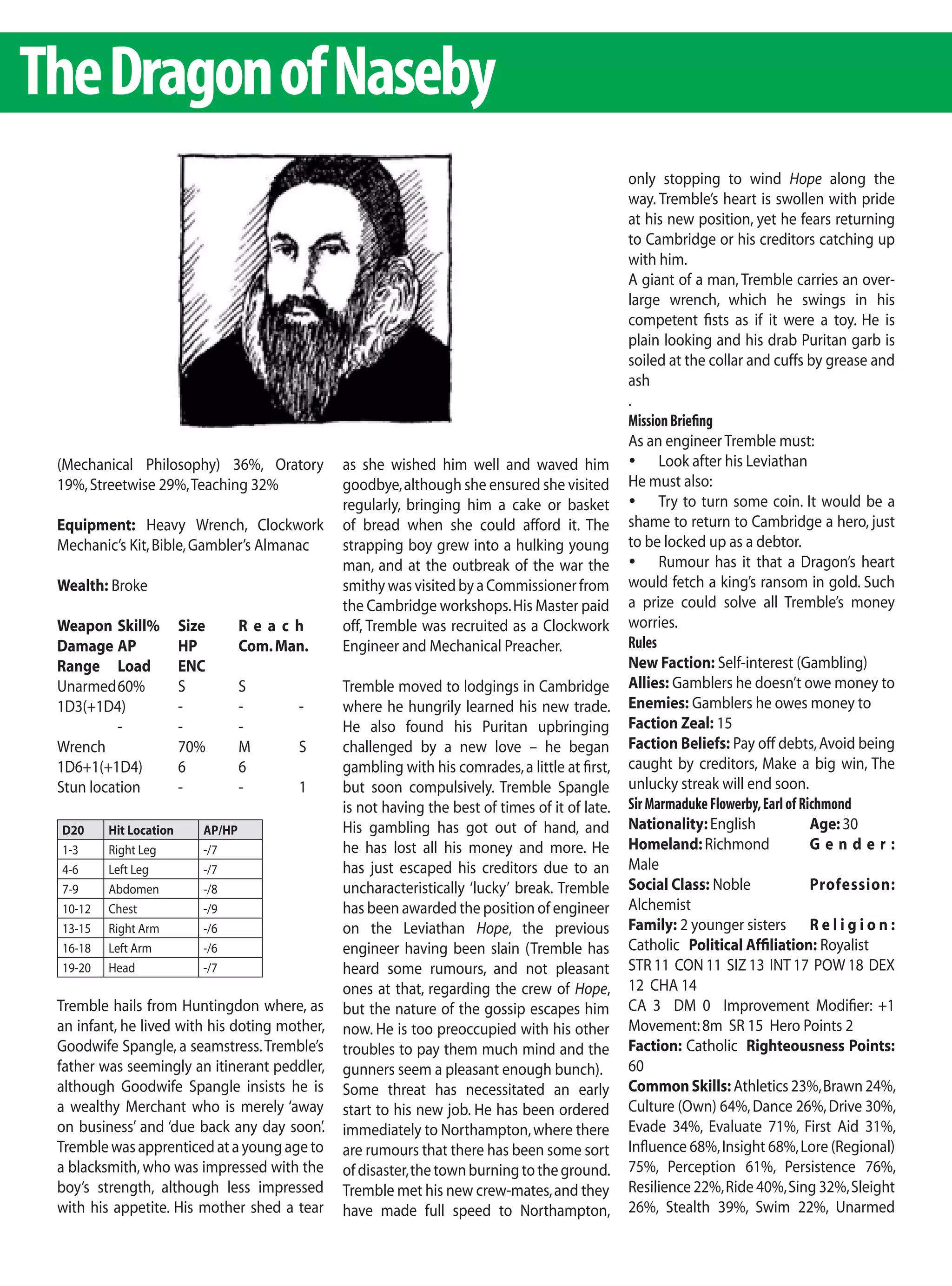 The Dragon of Naseby
                                                                                                only stopping to wind Hope along the
                                                                                                way. Tremble’s heart is swollen with pride
                                                                                                at his new position, yet he fears returning
                                                                                                to Cambridge or his creditors catching up
                                                                                                with him.
                                                                                                A giant of a man, Tremble carries an over-
                                                                                                large wrench, which he swings in his
                                                                                                competent fists as if it were a toy. He is
                                                                                                plain looking and his drab Puritan garb is
                                                                                                soiled at the collar and cuffs by grease and
                                                                                                ash
                                                                                                .
                                                                                                Mission Briefing
                                                                                                As an engineer Tremble must:
 (Mechanical Philosophy) 36%, Oratory          as she wished him well and waved him             	 Look after his Leviathan
 19%, Streetwise 29%, Teaching 32%             goodbye, although she ensured she visited        He must also:
                                               regularly, bringing him a cake or basket         	 Try to turn some coin. It would be a
 Equipment: Heavy Wrench, Clockwork            of bread when she could afford it. The           shame to return to Cambridge a hero, just
 Mechanic’s Kit, Bible, Gambler’s Almanac      strapping boy grew into a hulking young          to be locked up as a debtor.
                                               man, and at the outbreak of the war the          	 Rumour has it that a Dragon’s heart
 Wealth: Broke                                 smithy was visited by a Commissioner from        would fetch a king’s ransom in gold. Such
                                               the Cambridge workshops. His Master paid         a prize could solve all Tremble’s money
 Weapon Skill%          Size       Reach       off, Tremble was recruited as a Clockwork        worries.
 Damage AP              HP         Com. Man.   Engineer and Mechanical Preacher.                Rules
 Range Load             ENC                                                                     New Faction: Self-interest (Gambling)
 Unarmed 60%            S          S           Tremble moved to lodgings in Cambridge           Allies: Gamblers he doesn’t owe money to
 1D3(+1D4)              -          -      -    where he hungrily learned his new trade.         Enemies: Gamblers he owes money to
          -             -          -           He also found his Puritan upbringing             Faction Zeal: 15
 Wrench                 70%        M      S    challenged by a new love – he began              Faction Beliefs: Pay off debts, Avoid being
 1D6+1(+1D4)            6          6           gambling with his comrades, a little at first,   caught by creditors, Make a big win, The
 Stun location          -          -      1    but soon compulsively. Tremble Spangle           unlucky streak will end soon.
                                               is not having the best of times of it of late.   Sir Marmaduke Flowerby, Earl of Richmond
 D20     Hit Location      AP/HP               His gambling has got out of hand, and            Nationality: English              Age: 30
 1-3     Right Leg         -/7                 he has lost all his money and more. He           Homeland: Richmond                Gender:
 4-6     Left Leg          -/7                 has just escaped his creditors due to an         Male
 7-9     Abdomen           -/8                 uncharacteristically ‘lucky’ break. Tremble      Social Class: Noble               Profession:
 10-12   Chest             -/9                 has been awarded the position of engineer        Alchemist
 13-15   Right Arm         -/6                 on the Leviathan Hope, the previous              Family: 2 younger sisters R e l i g i o n :
 16-18   Left Arm          -/6                 engineer having been slain (Tremble has          Catholic Political Affiliation: Royalist
 19-20   Head              -/7                 heard some rumours, and not pleasant             STR 11 CON 11 SIZ 13 INT 17 POW 18 DEX
                                               ones at that, regarding the crew of Hope,        12 CHA 14
 Tremble hails from Huntingdon where, as       but the nature of the gossip escapes him         CA 3 DM 0 Improvement Modifier: +1
 an infant, he lived with his doting mother,   now. He is too preoccupied with his other        Movement: 8m SR 15 Hero Points 2
 Goodwife Spangle, a seamstress. Tremble’s     troubles to pay them much mind and the           Faction: Catholic Righteousness Points:
 father was seemingly an itinerant peddler,    gunners seem a pleasant enough bunch).           60
 although Goodwife Spangle insists he is       Some threat has necessitated an early            Common Skills: Athletics 23%, Brawn 24%,
 a wealthy Merchant who is merely ‘away        start to his new job. He has been ordered        Culture (Own) 64%, Dance 26%, Drive 30%,
 on business’ and ‘due back any day soon’.     immediately to Northampton, where there          Evade 34%, Evaluate 71%, First Aid 31%,
 Tremble was apprenticed at a young age to     are rumours that there has been some sort        Influence 68%, Insight 68%, Lore (Regional)
 a blacksmith, who was impressed with the      of disaster, the town burning to the ground.     75%, Perception 61%, Persistence 76%,
 boy’s strength, although less impressed       Tremble met his new crew-mates, and they         Resilience 22%, Ride 40%, Sing 32%, Sleight
 with his appetite. His mother shed a tear     have made full speed to Northampton,             26%, Stealth 39%, Swim 22%, Unarmed
 