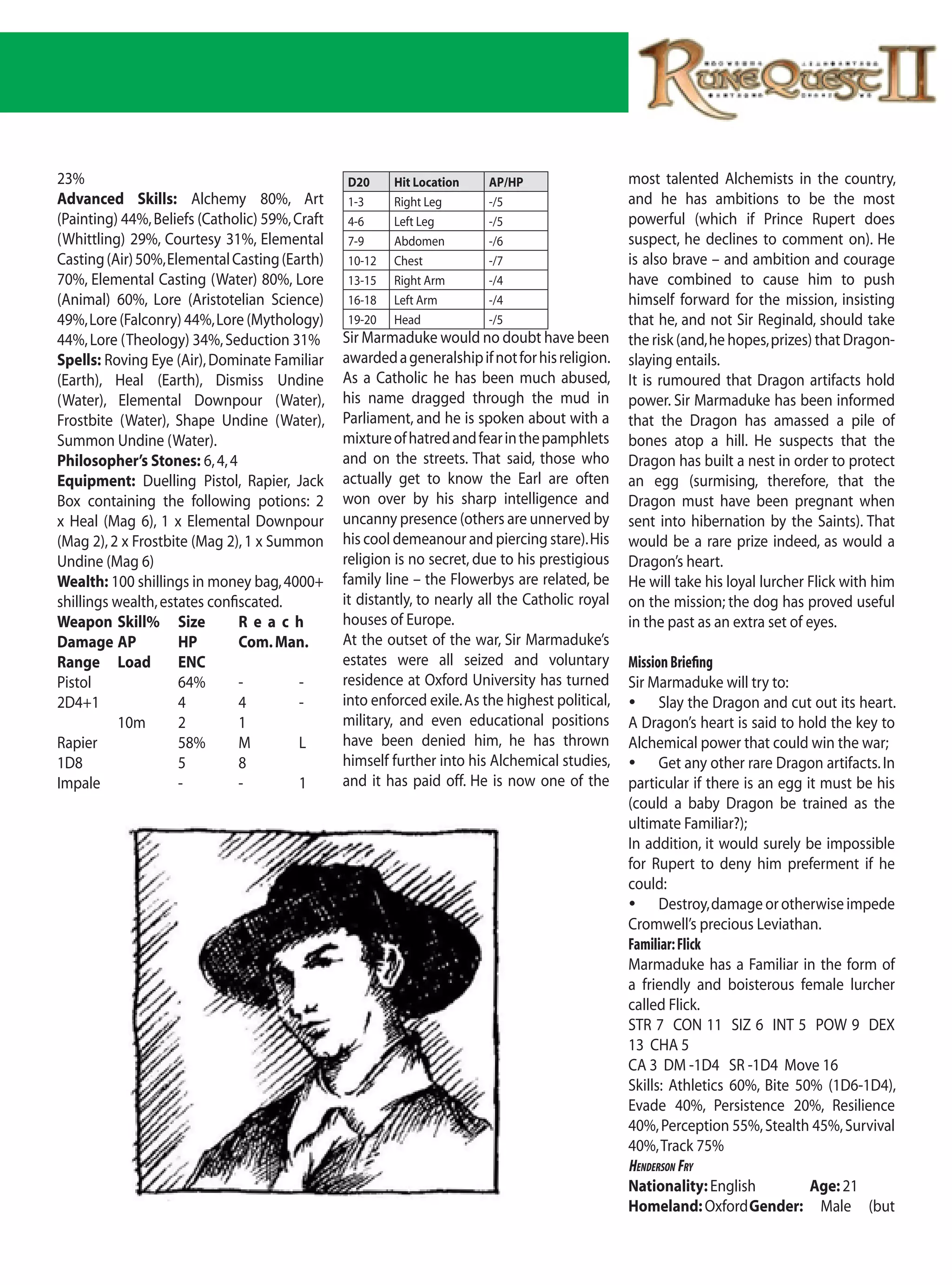 23%                                             D20     Hit Location     AP/HP                   most talented Alchemists in the country,
Advanced Skills: Alchemy 80%, Art               1-3     Right Leg        -/5                     and he has ambitions to be the most
(Painting) 44%, Beliefs (Catholic) 59%, Craft   4-6     Left Leg         -/5                     powerful (which if Prince Rupert does
(Whittling) 29%, Courtesy 31%, Elemental        7-9     Abdomen          -/6                     suspect, he declines to comment on). He
Casting (Air) 50%, Elemental Casting (Earth)    10-12   Chest            -/7                     is also brave – and ambition and courage
70%, Elemental Casting (Water) 80%, Lore        13-15   Right Arm        -/4                     have combined to cause him to push
(Animal) 60%, Lore (Aristotelian Science)       16-18   Left Arm         -/4                     himself forward for the mission, insisting
49%, Lore (Falconry) 44%, Lore (Mythology)      19-20   Head             -/5                     that he, and not Sir Reginald, should take
44%, Lore (Theology) 34%, Seduction 31%         Sir Marmaduke would no doubt have been           the risk (and, he hopes, prizes) that Dragon-
Spells: Roving Eye (Air), Dominate Familiar     awarded a generalship if not for his religion.   slaying entails.
(Earth), Heal (Earth), Dismiss Undine           As a Catholic he has been much abused,           It is rumoured that Dragon artifacts hold
(Water), Elemental Downpour (Water),            his name dragged through the mud in              power. Sir Marmaduke has been informed
Frostbite (Water), Shape Undine (Water),        Parliament, and he is spoken about with a        that the Dragon has amassed a pile of
Summon Undine (Water).                          mixture of hatred and fear in the pamphlets      bones atop a hill. He suspects that the
Philosopher’s Stones: 6, 4, 4                   and on the streets. That said, those who         Dragon has built a nest in order to protect
Equipment: Duelling Pistol, Rapier, Jack        actually get to know the Earl are often          an egg (surmising, therefore, that the
Box containing the following potions: 2         won over by his sharp intelligence and           Dragon must have been pregnant when
x Heal (Mag 6), 1 x Elemental Downpour          uncanny presence (others are unnerved by         sent into hibernation by the Saints). That
(Mag 2), 2 x Frostbite (Mag 2), 1 x Summon      his cool demeanour and piercing stare). His      would be a rare prize indeed, as would a
Undine (Mag 6)                                  religion is no secret, due to his prestigious    Dragon’s heart.
Wealth: 100 shillings in money bag, 4000+       family line – the Flowerbys are related, be      He will take his loyal lurcher Flick with him
shillings wealth, estates confiscated.          it distantly, to nearly all the Catholic royal   on the mission; the dog has proved useful
Weapon Skill% Size             Reach            houses of Europe.                                in the past as an extra set of eyes.
Damage AP            HP        Com. Man.        At the outset of the war, Sir Marmaduke’s
Range Load           ENC                        estates were all seized and voluntary            Mission Briefing
Pistol               64%       -         -      residence at Oxford University has turned        Sir Marmaduke will try to:
2D4+1                4         4         -      into enforced exile. As the highest political,   	 Slay the Dragon and cut out its heart.
           10m       2         1                military, and even educational positions         A Dragon’s heart is said to hold the key to
Rapier               58%       M         L      have been denied him, he has thrown              Alchemical power that could win the war;
1D8                  5         8                himself further into his Alchemical studies,     	 Get any other rare Dragon artifacts. In
Impale               -         -         1      and it has paid off. He is now one of the        particular if there is an egg it must be his
                                                                                                 (could a baby Dragon be trained as the
                                                                                                 ultimate Familiar?);
                                                                                                 In addition, it would surely be impossible
                                                                                                 for Rupert to deny him preferment if he
                                                                                                 could:
                                                                                                 	 Destroy, damage or otherwise impede
                                                                                                 Cromwell’s precious Leviathan.
                                                                                                 Familiar: Flick
                                                                                                 Marmaduke has a Familiar in the form of
                                                                                                 a friendly and boisterous female lurcher
                                                                                                 called Flick.
                                                                                                 STR 7 CON 11 SIZ 6 INT 5 POW 9 DEX
                                                                                                 13 CHA 5
                                                                                                 CA 3 DM -1D4 SR -1D4 Move 16
                                                                                                 Skills: Athletics 60%, Bite 50% (1D6-1D4),
                                                                                                 Evade 40%, Persistence 20%, Resilience
                                                                                                 40%, Perception 55%, Stealth 45%, Survival
                                                                                                 40%, Track 75%
                                                                                                 Henderson Fry
                                                                                                 Nationality: English           Age: 21
                                                                                                 Homeland: Oxford Gender: Male (but
 