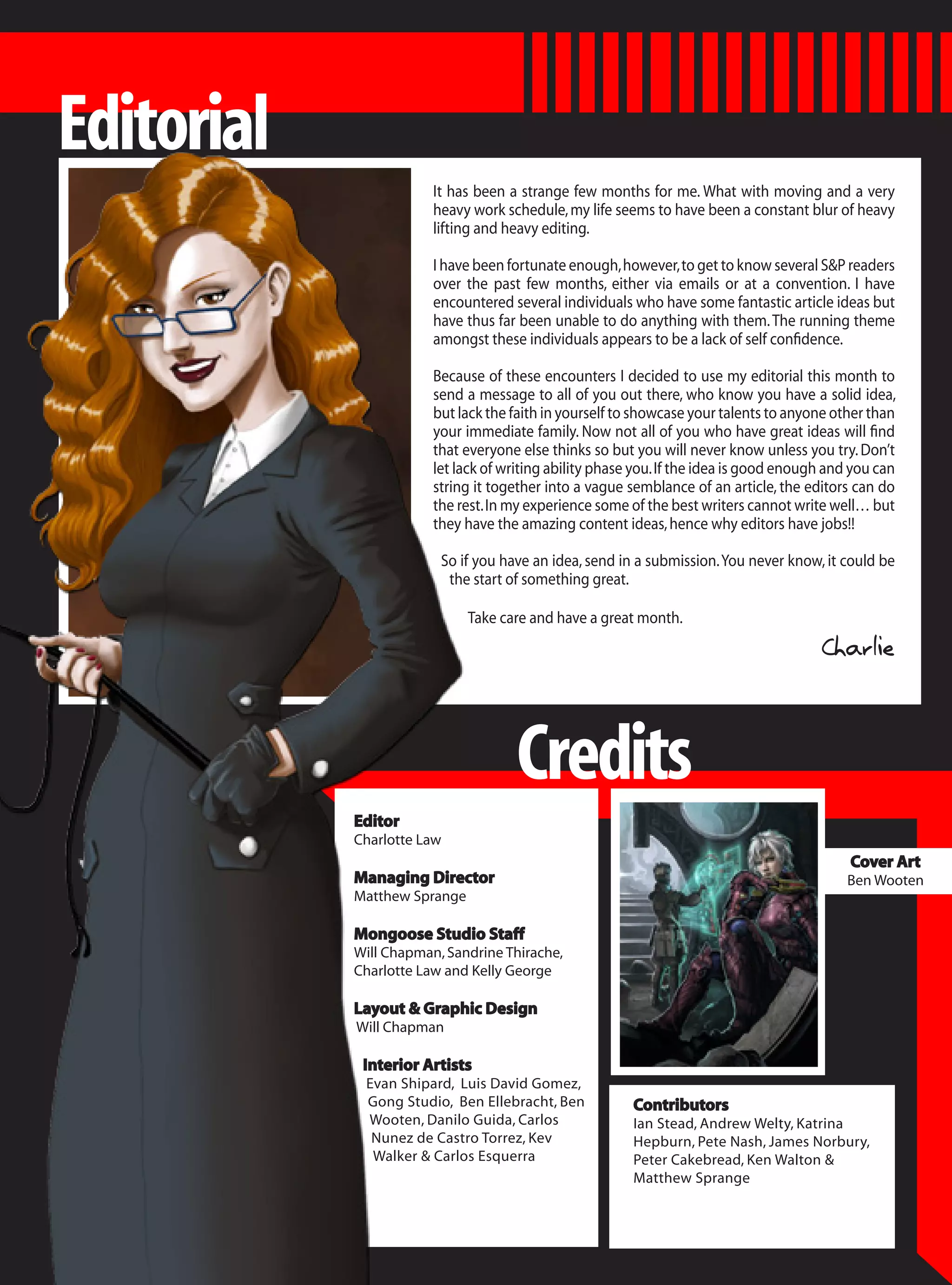 Editorial
                        It has been a strange few months for me. What with moving and a very
                        heavy work schedule, my life seems to have been a constant blur of heavy
                        lifting and heavy editing.

                        I have been fortunate enough, however, to get to know several S&P readers
                        over the past few months, either via emails or at a convention. I have
                        encountered several individuals who have some fantastic article ideas but
                        have thus far been unable to do anything with them. The running theme
                        amongst these individuals appears to be a lack of self confidence.

                        Because of these encounters I decided to use my editorial this month to
                        send a message to all of you out there, who know you have a solid idea,
                        but lack the faith in yourself to showcase your talents to anyone other than
                        your immediate family. Now not all of you who have great ideas will find
                        that everyone else thinks so but you will never know unless you try. Don’t
                        let lack of writing ability phase you. If the idea is good enough and you can
                        string it together into a vague semblance of an article, the editors can do
                        the rest. In my experience some of the best writers cannot write well… but
                        they have the amazing content ideas, hence why editors have jobs!!

                         So if you have an idea, send in a submission. You never know, it could be
                          the start of something great.

                              Take care and have a great month.
                                                                                        Charlie



                                     Credits
            Editor
            Charlotte Law
                                                                                             Cover Art
            Managing Director                                                               Ben Wooten
            Matthew Sprange

            Mongoose Studio Staff
            Will Chapman, Sandrine Thirache,
            Charlotte Law and Kelly George

            Layout & Graphic Design
            Will Chapman

             Interior Artists
             Evan Shipard, Luis David Gomez,
             Gong Studio, Ben Ellebracht, Ben            Contributors
             Wooten, Danilo Guida, Carlos                Ian Stead, Andrew Welty, Katrina
              Nunez de Castro Torrez, Kev                Hepburn, Pete Nash, James Norbury,
              Walker & Carlos Esquerra                   Peter Cakebread, Ken Walton &
                                                         Matthew Sprange
 