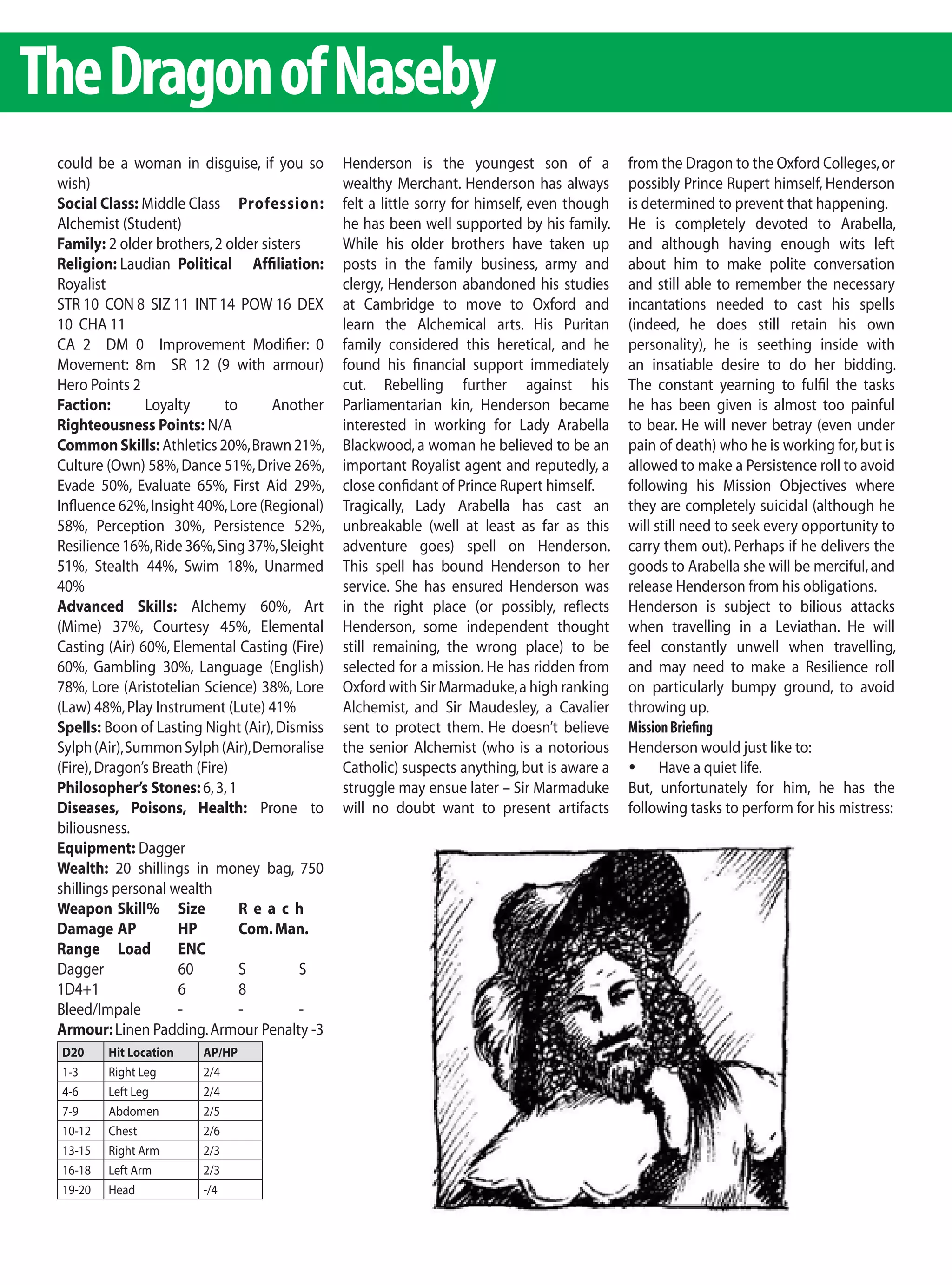 The Dragon of Naseby
 could be a woman in disguise, if you so        Henderson is the youngest son of a             from the Dragon to the Oxford Colleges, or
 wish)                                          wealthy Merchant. Henderson has always         possibly Prince Rupert himself, Henderson
 Social Class: Middle Class Profession:         felt a little sorry for himself, even though   is determined to prevent that happening.
 Alchemist (Student)                            he has been well supported by his family.      He is completely devoted to Arabella,
 Family: 2 older brothers, 2 older sisters      While his older brothers have taken up         and although having enough wits left
 Religion: Laudian Political Affiliation:       posts in the family business, army and         about him to make polite conversation
 Royalist                                       clergy, Henderson abandoned his studies        and still able to remember the necessary
 STR 10 CON 8 SIZ 11 INT 14 POW 16 DEX          at Cambridge to move to Oxford and             incantations needed to cast his spells
 10 CHA 11                                      learn the Alchemical arts. His Puritan         (indeed, he does still retain his own
 CA 2 DM 0 Improvement Modifier: 0              family considered this heretical, and he       personality), he is seething inside with
 Movement: 8m SR 12 (9 with armour)             found his financial support immediately        an insatiable desire to do her bidding.
 Hero Points 2                                  cut. Rebelling further against his             The constant yearning to fulfil the tasks
 Faction:       Loyalty       to     Another    Parliamentarian kin, Henderson became          he has been given is almost too painful
 Righteousness Points: N/A                      interested in working for Lady Arabella        to bear. He will never betray (even under
 Common Skills: Athletics 20%, Brawn 21%,       Blackwood, a woman he believed to be an        pain of death) who he is working for, but is
 Culture (Own) 58%, Dance 51%, Drive 26%,       important Royalist agent and reputedly, a      allowed to make a Persistence roll to avoid
 Evade 50%, Evaluate 65%, First Aid 29%,        close confidant of Prince Rupert himself.      following his Mission Objectives where
 Influence 62%, Insight 40%, Lore (Regional)    Tragically, Lady Arabella has cast an          they are completely suicidal (although he
 58%, Perception 30%, Persistence 52%,          unbreakable (well at least as far as this      will still need to seek every opportunity to
 Resilience 16%, Ride 36%, Sing 37%, Sleight    adventure goes) spell on Henderson.            carry them out). Perhaps if he delivers the
 51%, Stealth 44%, Swim 18%, Unarmed            This spell has bound Henderson to her          goods to Arabella she will be merciful, and
 40%                                            service. She has ensured Henderson was         release Henderson from his obligations.
 Advanced Skills: Alchemy 60%, Art              in the right place (or possibly, reflects      Henderson is subject to bilious attacks
 (Mime) 37%, Courtesy 45%, Elemental            Henderson, some independent thought            when travelling in a Leviathan. He will
 Casting (Air) 60%, Elemental Casting (Fire)    still remaining, the wrong place) to be        feel constantly unwell when travelling,
 60%, Gambling 30%, Language (English)          selected for a mission. He has ridden from     and may need to make a Resilience roll
 78%, Lore (Aristotelian Science) 38%, Lore     Oxford with Sir Marmaduke, a high ranking      on particularly bumpy ground, to avoid
 (Law) 48%, Play Instrument (Lute) 41%          Alchemist, and Sir Maudesley, a Cavalier       throwing up.
 Spells: Boon of Lasting Night (Air), Dismiss   sent to protect them. He doesn’t believe       Mission Briefing
 Sylph (Air), Summon Sylph (Air), Demoralise    the senior Alchemist (who is a notorious       Henderson would just like to:
 (Fire), Dragon’s Breath (Fire)                 Catholic) suspects anything, but is aware a    	 Have a quiet life.
 Philosopher’s Stones: 6, 3, 1                  struggle may ensue later – Sir Marmaduke       But, unfortunately for him, he has the
 Diseases, Poisons, Health: Prone to            will no doubt want to present artifacts        following tasks to perform for his mistress:
 biliousness.
 Equipment: Dagger
 Wealth: 20 shillings in money bag, 750
 shillings personal wealth
 Weapon Skill% Size              Reach
 Damage AP            HP         Com. Man.
 Range Load           ENC
 Dagger               60         S        S
 1D4+1                6          8
 Bleed/Impale         -          -        -
 Armour: Linen Padding. Armour Penalty -3
 D20     Hit Location    AP/HP
 1-3     Right Leg       2/4
 4-6     Left Leg        2/4
 7-9     Abdomen         2/5
 10-12   Chest           2/6
 13-15   Right Arm       2/3
 16-18   Left Arm        2/3
 19-20   Head            -/4
 