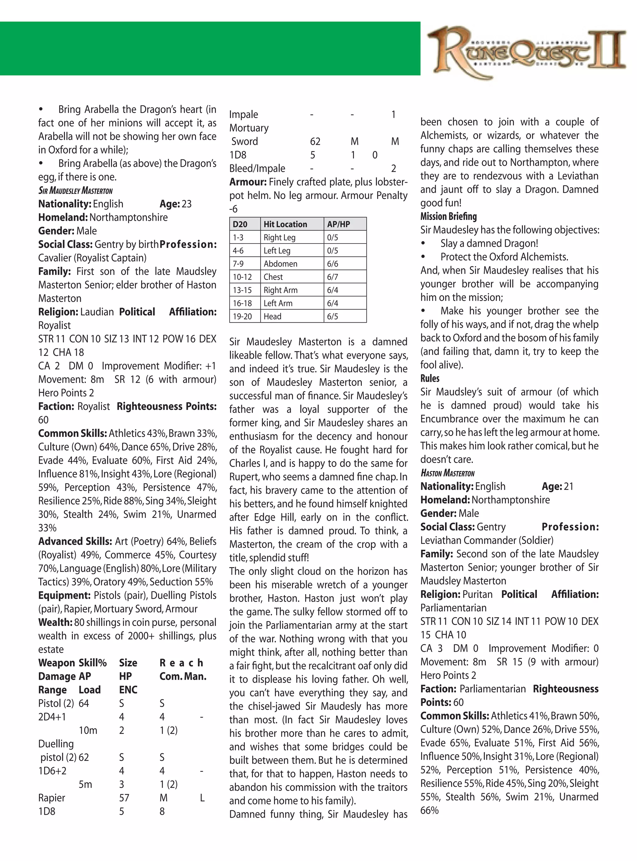 	 Bring Arabella the Dragon’s heart (in       Impale            -         -          1
fact one of her minions will accept it, as                                                       been chosen to join with a couple of
                                               Mortuary
Arabella will not be showing her own face                                                        Alchemists, or wizards, or whatever the
                                                Sword            62        M          M
in Oxford for a while);                                                                          funny chaps are calling themselves these
                                               1D8               5         1 0
	 Bring Arabella (as above) the Dragon’s                                                        days, and ride out to Northampton, where
                                               Bleed/Impale      -         -          2
egg, if there is one.                                                                            they are to rendezvous with a Leviathan
                                               Armour: Finely crafted plate, plus lobster-
sIr Maudesley Masterton                                                                          and jaunt off to slay a Dragon. Damned
                                               pot helm. No leg armour. Armour Penalty
Nationality: English          Age: 23                                                            good fun!
                                               -6
Homeland: Northamptonshire                                                                       Mission Briefing
                                               D20      Hit Location    AP/HP
Gender: Male                                                                                     Sir Maudesley has the following objectives:
                                               1-3      Right Leg       0/5
Social Class: Gentry by birth Profession:                                                        	 Slay a damned Dragon!
                                               4-6      Left Leg        0/5
Cavalier (Royalist Captain)                                                                      	 Protect the Oxford Alchemists.
                                               7-9      Abdomen         6/6
Family: First son of the late Maudsley                                                           And, when Sir Maudesley realises that his
                                               10-12    Chest           6/7
Masterton Senior; elder brother of Haston      13-15    Right Arm       6/4
                                                                                                 younger brother will be accompanying
Masterton                                      16-18    Left Arm        6/4
                                                                                                 him on the mission;
Religion: Laudian Political Affiliation:       19-20    Head            6/5
                                                                                                 	 Make his younger brother see the
Royalist                                                                                         folly of his ways, and if not, drag the whelp
STR 11 CON 10 SIZ 13 INT 12 POW 16 DEX         Sir Maudesley Masterton is a damned               back to Oxford and the bosom of his family
12 CHA 18                                      likeable fellow. That’s what everyone says,       (and failing that, damn it, try to keep the
CA 2 DM 0 Improvement Modifier: +1             and indeed it’s true. Sir Maudesley is the        fool alive).
Movement: 8m SR 12 (6 with armour)             son of Maudesley Masterton senior, a              Rules
Hero Points 2                                  successful man of finance. Sir Maudesley’s        Sir Maudsley’s suit of armour (of which
Faction: Royalist Righteousness Points:        father was a loyal supporter of the               he is damned proud) would take his
60                                             former king, and Sir Maudesley shares an          Encumbrance over the maximum he can
Common Skills: Athletics 43%, Brawn 33%,       enthusiasm for the decency and honour             carry, so he has left the leg armour at home.
Culture (Own) 64%, Dance 65%, Drive 28%,       of the Royalist cause. He fought hard for         This makes him look rather comical, but he
Evade 44%, Evaluate 60%, First Aid 24%,        Charles I, and is happy to do the same for        doesn’t care.
Influence 81%, Insight 43%, Lore (Regional)    Rupert, who seems a damned fine chap. In          Haston Masterton
59%, Perception 43%, Persistence 47%,          fact, his bravery came to the attention of        Nationality: English             Age: 21
Resilience 25%, Ride 88%, Sing 34%, Sleight    his betters, and he found himself knighted        Homeland: Northamptonshire
30%, Stealth 24%, Swim 21%, Unarmed            after Edge Hill, early on in the conflict.        Gender: Male
33%                                            His father is damned proud. To think, a           Social Class: Gentry             Profession:
Advanced Skills: Art (Poetry) 64%, Beliefs     Masterton, the cream of the crop with a           Leviathan Commander (Soldier)
(Royalist) 49%, Commerce 45%, Courtesy         title, splendid stuff!                            Family: Second son of the late Maudsley
70%, Language (English) 80%, Lore (Military    The only slight cloud on the horizon has          Masterton Senior; younger brother of Sir
Tactics) 39%, Oratory 49%, Seduction 55%       been his miserable wretch of a younger            Maudsley Masterton
Equipment: Pistols (pair), Duelling Pistols    brother, Haston. Haston just won’t play           Religion: Puritan Political Affiliation:
(pair), Rapier, Mortuary Sword, Armour         the game. The sulky fellow stormed off to         Parliamentarian
Wealth: 80 shillings in coin purse, personal   join the Parliamentarian army at the start        STR 11 CON 10 SIZ 14 INT 11 POW 10 DEX
wealth in excess of 2000+ shillings, plus      of the war. Nothing wrong with that you           15 CHA 10
estate                                         might think, after all, nothing better than       CA 3 DM 0 Improvement Modifier: 0
Weapon Skill% Size            Reach            a fair fight, but the recalcitrant oaf only did   Movement: 8m SR 15 (9 with armour)
Damage AP               HP    Com. Man.        it to displease his loving father. Oh well,       Hero Points 2
Range Load              ENC                    you can’t have everything they say, and           Faction: Parliamentarian Righteousness
Pistol (2) 64           S     S                the chisel-jawed Sir Maudesly has more            Points: 60
2D4+1                   4     4         -      than most. (In fact Sir Maudesley loves           Common Skills: Athletics 41%, Brawn 50%,
             10m        2     1 (2)            his brother more than he cares to admit,          Culture (Own) 52%, Dance 26%, Drive 55%,
Duelling                                       and wishes that some bridges could be             Evade 65%, Evaluate 51%, First Aid 56%,
 pistol (2) 62          S     S                built between them. But he is determined          Influence 50%, Insight 31%, Lore (Regional)
1D6+2                   4     4         -      that, for that to happen, Haston needs to         52%, Perception 51%, Persistence 40%,
             5m         3     1 (2)            abandon his commission with the traitors          Resilience 55%, Ride 45%, Sing 20%, Sleight
Rapier                  57    M         L      and come home to his family).                     55%, Stealth 56%, Swim 21%, Unarmed
1D8                     5     8                Damned funny thing, Sir Maudesley has             66%
 