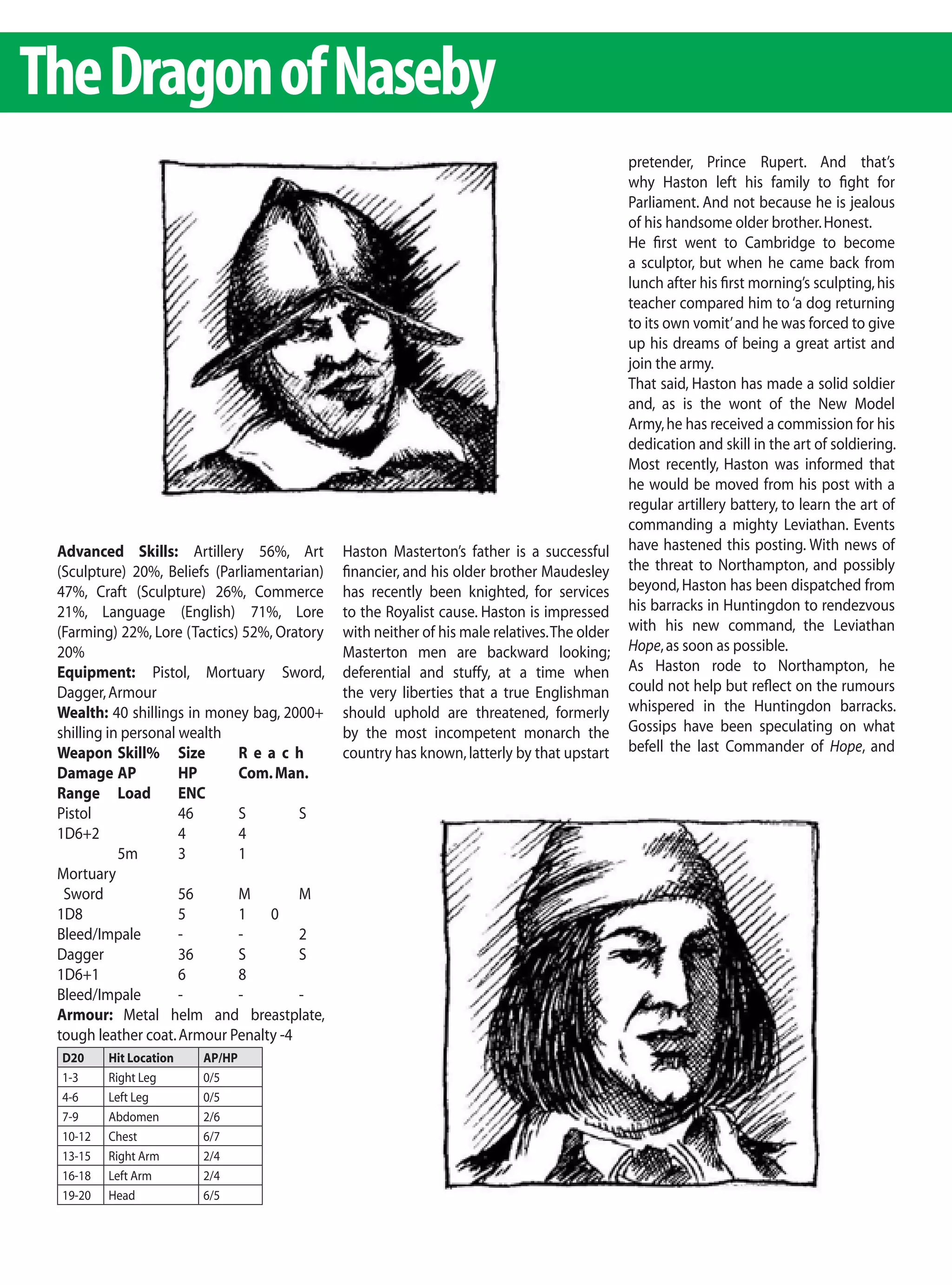 The Dragon of Naseby
                                                                                              pretender, Prince Rupert. And that’s
                                                                                              why Haston left his family to fight for
                                                                                              Parliament. And not because he is jealous
                                                                                              of his handsome older brother. Honest.
                                                                                              He first went to Cambridge to become
                                                                                              a sculptor, but when he came back from
                                                                                              lunch after his first morning’s sculpting, his
                                                                                              teacher compared him to ‘a dog returning
                                                                                              to its own vomit’ and he was forced to give
                                                                                              up his dreams of being a great artist and
                                                                                              join the army.
                                                                                              That said, Haston has made a solid soldier
                                                                                              and, as is the wont of the New Model
                                                                                              Army, he has received a commission for his
                                                                                              dedication and skill in the art of soldiering.
                                                                                              Most recently, Haston was informed that
                                                                                              he would be moved from his post with a
                                                                                              regular artillery battery, to learn the art of
                                                                                              commanding a mighty Leviathan. Events
 Advanced Skills: Artillery 56%, Art          Haston Masterton’s father is a successful       have hastened this posting. With news of
 (Sculpture) 20%, Beliefs (Parliamentarian)   financier, and his older brother Maudesley      the threat to Northampton, and possibly
 47%, Craft (Sculpture) 26%, Commerce         has recently been knighted, for services        beyond, Haston has been dispatched from
 21%, Language (English) 71%, Lore            to the Royalist cause. Haston is impressed      his barracks in Huntingdon to rendezvous
 (Farming) 22%, Lore (Tactics) 52%, Oratory   with neither of his male relatives. The older   with his new command, the Leviathan
 20%                                          Masterton men are backward looking;             Hope, as soon as possible.
 Equipment: Pistol, Mortuary Sword,           deferential and stuffy, at a time when          As Haston rode to Northampton, he
 Dagger, Armour                               the very liberties that a true Englishman       could not help but reflect on the rumours
 Wealth: 40 shillings in money bag, 2000+     should uphold are threatened, formerly          whispered in the Huntingdon barracks.
 shilling in personal wealth                  by the most incompetent monarch the             Gossips have been speculating on what
 Weapon Skill% Size           Reach           country has known, latterly by that upstart     befell the last Commander of Hope, and
 Damage AP            HP      Com. Man.
 Range Load           ENC
 Pistol               46      S        S
 1D6+2                4       4
            5m        3       1
 Mortuary
  Sword               56      M        M
 1D8                  5       1 0
 Bleed/Impale         -       -        2
 Dagger               36      S        S
 1D6+1                6       8
 Bleed/Impale         -       -        -
 Armour: Metal helm and breastplate,
 tough leather coat. Armour Penalty -4
 D20     Hit Location   AP/HP
 1-3     Right Leg      0/5
 4-6     Left Leg       0/5
 7-9     Abdomen        2/6
 10-12   Chest          6/7
 13-15   Right Arm      2/4
 16-18   Left Arm       2/4
 19-20   Head           6/5
 
