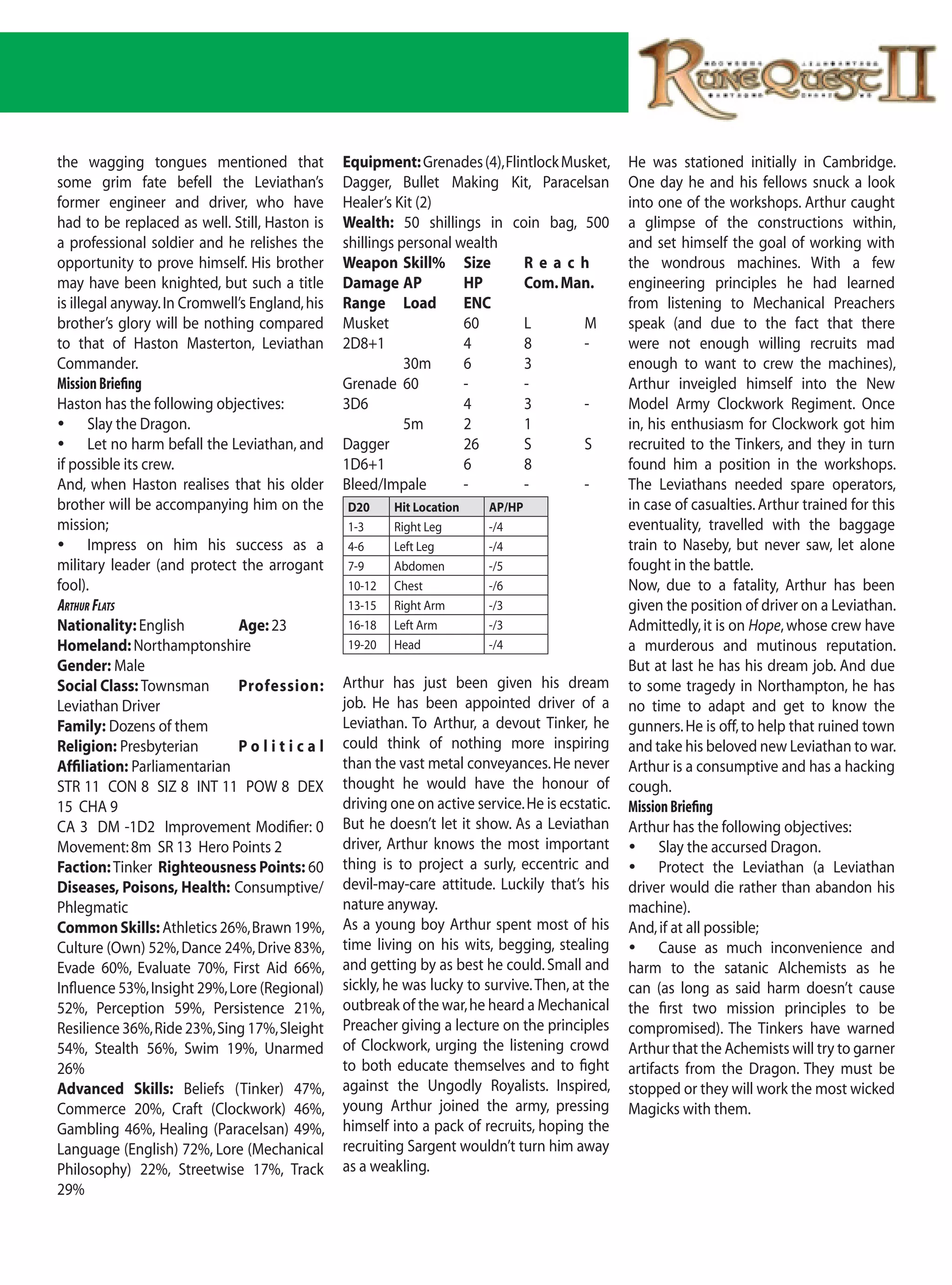the wagging tongues mentioned that              Equipment: Grenades (4), Flintlock Musket,       He was stationed initially in Cambridge.
some grim fate befell the Leviathan’s           Dagger, Bullet Making Kit, Paracelsan            One day he and his fellows snuck a look
former engineer and driver, who have            Healer’s Kit (2)                                 into one of the workshops. Arthur caught
had to be replaced as well. Still, Haston is    Wealth: 50 shillings in coin bag, 500            a glimpse of the constructions within,
a professional soldier and he relishes the      shillings personal wealth                        and set himself the goal of working with
opportunity to prove himself. His brother       Weapon Skill% Size           Reach               the wondrous machines. With a few
may have been knighted, but such a title        Damage AP           HP       Com. Man.           engineering principles he had learned
is illegal anyway. In Cromwell’s England, his   Range Load          ENC                          from listening to Mechanical Preachers
brother’s glory will be nothing compared        Musket              60       L        M          speak (and due to the fact that there
to that of Haston Masterton, Leviathan          2D8+1               4        8        -          were not enough willing recruits mad
Commander.                                                 30m      6        3                   enough to want to crew the machines),
Mission Briefing                                Grenade 60          -        -                   Arthur inveigled himself into the New
Haston has the following objectives:            3D6                 4        3        -          Model Army Clockwork Regiment. Once
	 Slay the Dragon.                                        5m       2        1                   in, his enthusiasm for Clockwork got him
	 Let no harm befall the Leviathan, and        Dagger              26       S        S          recruited to the Tinkers, and they in turn
if possible its crew.                           1D6+1               6        8                   found him a position in the workshops.
And, when Haston realises that his older        Bleed/Impale        -        -        -          The Leviathans needed spare operators,
brother will be accompanying him on the         D20     Hit Location     AP/HP                   in case of casualties. Arthur trained for this
mission;                                        1-3     Right Leg        -/4                     eventuality, travelled with the baggage
	 Impress on him his success as a              4-6     Left Leg         -/4                     train to Naseby, but never saw, let alone
military leader (and protect the arrogant       7-9     Abdomen          -/5                     fought in the battle.
fool).                                          10-12   Chest            -/6                     Now, due to a fatality, Arthur has been
artHur Flats                                    13-15   Right Arm        -/3                     given the position of driver on a Leviathan.
Nationality: English          Age: 23           16-18   Left Arm         -/3                     Admittedly, it is on Hope, whose crew have
Homeland: Northamptonshire                      19-20   Head             -/4                     a murderous and mutinous reputation.
Gender: Male                                                                                     But at last he has his dream job. And due
Social Class: Townsman        Profession:       Arthur has just been given his dream             to some tragedy in Northampton, he has
Leviathan Driver                                job. He has been appointed driver of a           no time to adapt and get to know the
Family: Dozens of them                          Leviathan. To Arthur, a devout Tinker, he        gunners. He is off, to help that ruined town
Religion: Presbyterian        Political         could think of nothing more inspiring            and take his beloved new Leviathan to war.
Affiliation: Parliamentarian                    than the vast metal conveyances. He never        Arthur is a consumptive and has a hacking
STR 11 CON 8 SIZ 8 INT 11 POW 8 DEX             thought he would have the honour of              cough.
15 CHA 9                                        driving one on active service. He is ecstatic.   Mission Briefing
CA 3 DM -1D2 Improvement Modifier: 0            But he doesn’t let it show. As a Leviathan       Arthur has the following objectives:
Movement: 8m SR 13 Hero Points 2                driver, Arthur knows the most important          	 Slay the accursed Dragon.
Faction: Tinker Righteousness Points: 60        thing is to project a surly, eccentric and       	 Protect the Leviathan (a Leviathan
Diseases, Poisons, Health: Consumptive/         devil-may-care attitude. Luckily that’s his      driver would die rather than abandon his
Phlegmatic                                      nature anyway.                                   machine).
Common Skills: Athletics 26%, Brawn 19%,        As a young boy Arthur spent most of his          And, if at all possible;
Culture (Own) 52%, Dance 24%, Drive 83%,        time living on his wits, begging, stealing       	 Cause as much inconvenience and
Evade 60%, Evaluate 70%, First Aid 66%,         and getting by as best he could. Small and       harm to the satanic Alchemists as he
Influence 53%, Insight 29%, Lore (Regional)     sickly, he was lucky to survive. Then, at the    can (as long as said harm doesn’t cause
52%, Perception 59%, Persistence 21%,           outbreak of the war, he heard a Mechanical       the first two mission principles to be
Resilience 36%, Ride 23%, Sing 17%, Sleight     Preacher giving a lecture on the principles      compromised). The Tinkers have warned
54%, Stealth 56%, Swim 19%, Unarmed             of Clockwork, urging the listening crowd         Arthur that the Achemists will try to garner
26%                                             to both educate themselves and to fight          artifacts from the Dragon. They must be
Advanced Skills: Beliefs (Tinker) 47%,          against the Ungodly Royalists. Inspired,         stopped or they will work the most wicked
Commerce 20%, Craft (Clockwork) 46%,            young Arthur joined the army, pressing           Magicks with them.
Gambling 46%, Healing (Paracelsan) 49%,         himself into a pack of recruits, hoping the
Language (English) 72%, Lore (Mechanical        recruiting Sargent wouldn’t turn him away
Philosophy) 22%, Streetwise 17%, Track          as a weakling.
29%
 