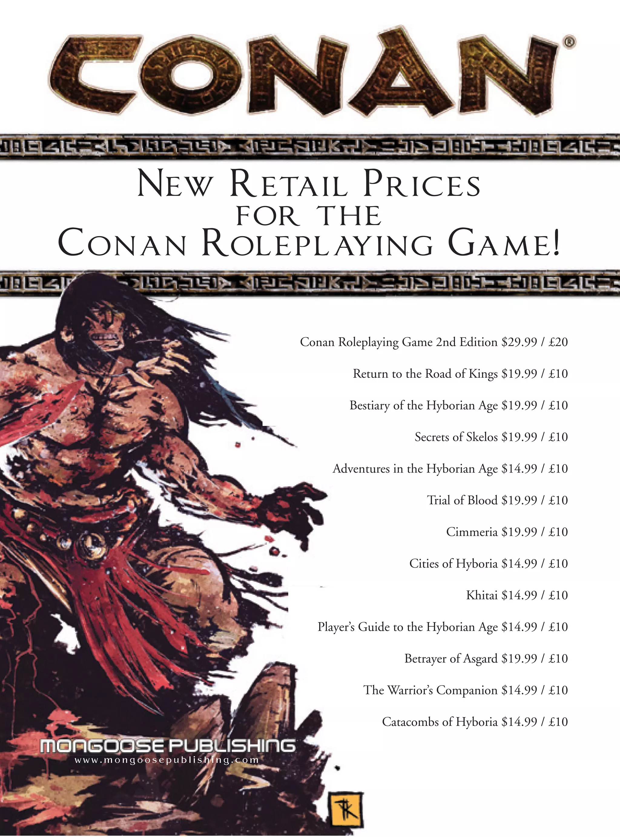 New Retail Prices
          for the
C o n an Roleplaying Game!

                             Conan Roleplaying Game 2nd Edition $29.99 / £20

                                      Return to the Road of Kings $19.99 / £10

                                     Bestiary of the Hyborian Age $19.99 / £10

                                                  Secrets of Skelos $19.99 / £10

                                  Adventures in the Hyborian Age $14.99 / £10

                                                    Trial of Blood $19.99 / £10

                                                        Cimmeria $19.99 / £10

                                                 Cities of Hyboria $14.99 / £10

                                                            Khitai $14.99 / £10

                                Player’s Guide to the Hyborian Age $14.99 / £10

                                                Betrayer of Asgard $19.99 / £10

                                        The Warrior’s Companion $14.99 / £10

                                            Catacombs of Hyboria $14.99 / £10

www.mongoosepublishing.com
 