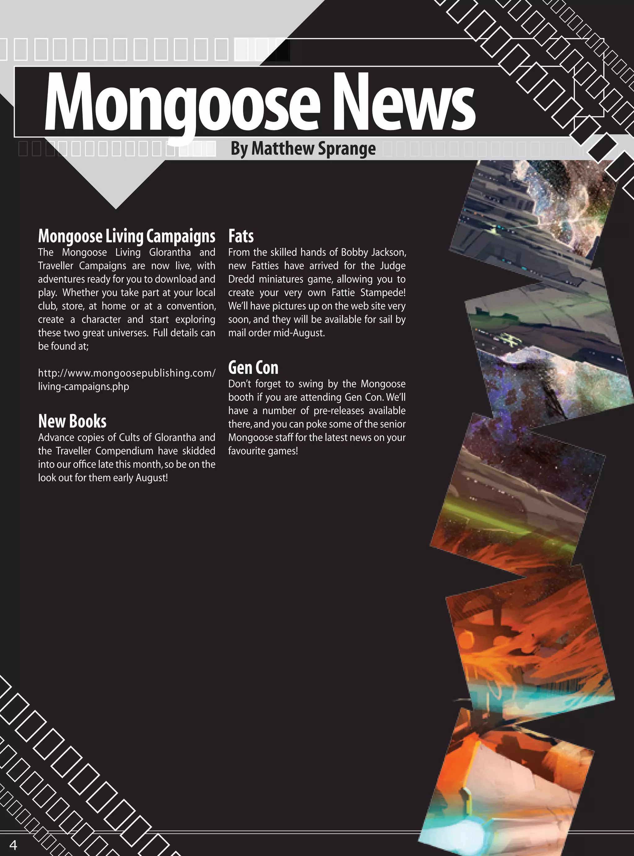 Mongoose News                                  By Matthew Sprange



    Mongoose Living Campaigns Fats
    The Mongoose Living Glorantha and               From the skilled hands of Bobby Jackson,
    Traveller Campaigns are now live, with          new Fatties have arrived for the Judge
    adventures ready for you to download and        Dredd miniatures game, allowing you to
    play. Whether you take part at your local       create your very own Fattie Stampede!
    club, store, at home or at a convention,        We’ll have pictures up on the web site very
    create a character and start exploring          soon, and they will be available for sail by
    these two great universes. Full details can     mail order mid-August.
    be found at;

    http://www.mongoosepublishing.com/              Gen Con
    living-campaigns.php                            Don’t forget to swing by the Mongoose
                                                    booth if you are attending Gen Con. We’ll
                                                    have a number of pre-releases available
    New Books                                       there, and you can poke some of the senior
    Advance copies of Cults of Glorantha and        Mongoose staff for the latest news on your
    the Traveller Compendium have skidded           favourite games!
    into our office late this month, so be on the
    look out for them early August!




4
 