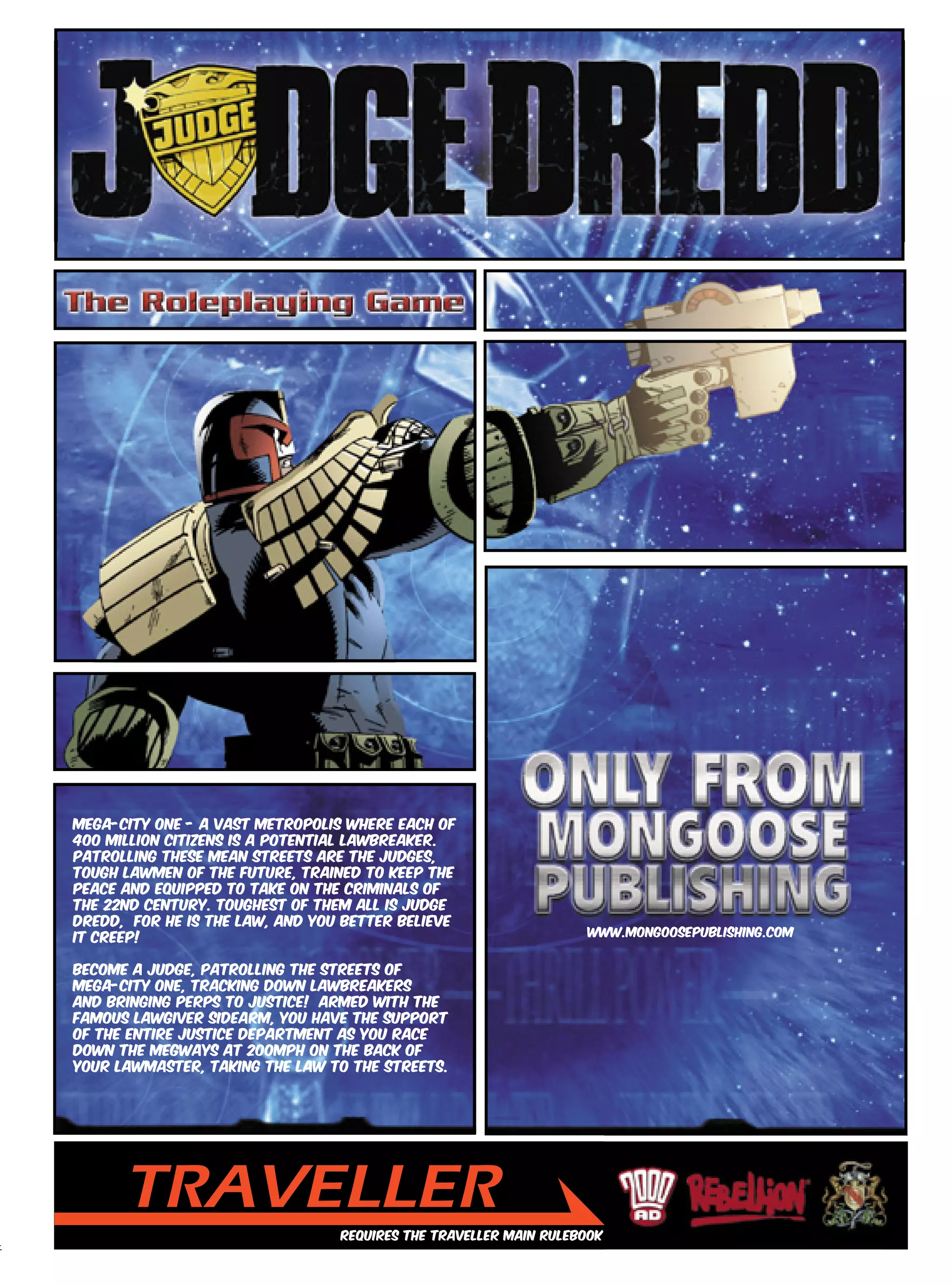 Mega-City One - a vast metropolis where each of
400 million citizens is a potential lawbreaker.
Patrolling these mean streets are the judges,
tough lawmen of the future, trained to keep the
peace and equipped to take on the criminals of
the 22nd Century. Toughest of them all is Judge
Dredd, for he is the Law, and you better believe
it creep!                                                         www.mongoosepublishing.com


Become a Judge, patrolling the streets of
Mega-City One, tracking down lawbreakers
and bringing perps to justice! Armed with the
famous Lawgiver sidearm, you have the support
of the entire Justice Department as you race
down the Megways at 200mph on the back of
your Lawmaster, taking the Law to the streets.




      TRAVELLER
                                 requires the traveller main rulebook
 