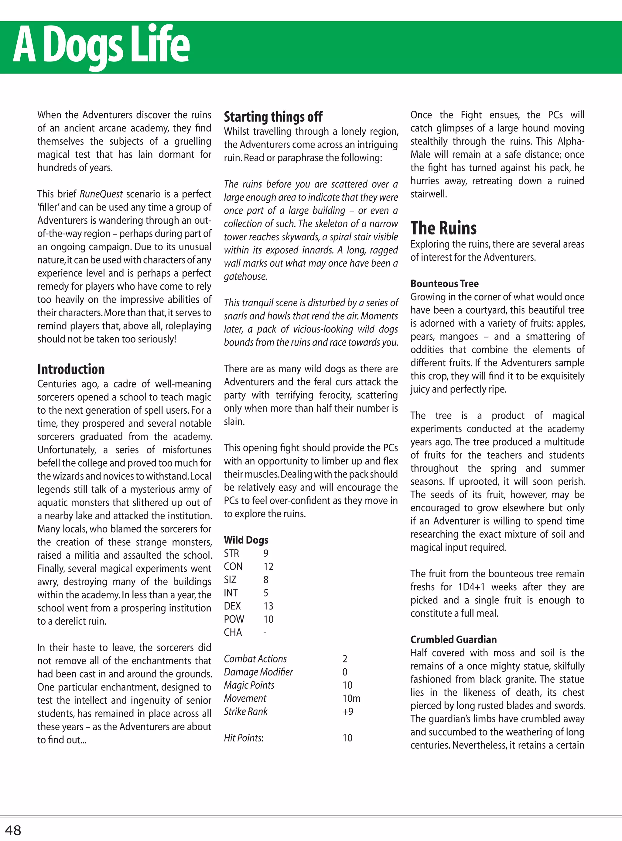 A Dogs Life
     When the Adventurers discover the ruins          Starting things off                               Once the Fight ensues, the PCs will
     of an ancient arcane academy, they find          Whilst travelling through a lonely region,        catch glimpses of a large hound moving
     themselves the subjects of a gruelling           the Adventurers come across an intriguing         stealthily through the ruins. This Alpha-
     magical test that has lain dormant for           ruin. Read or paraphrase the following:           Male will remain at a safe distance; once
     hundreds of years.                                                                                 the fight has turned against his pack, he
                                                      The ruins before you are scattered over a         hurries away, retreating down a ruined
     This brief RuneQuest scenario is a perfect       large enough area to indicate that they were      stairwell.
     ‘filler’ and can be used any time a group of     once part of a large building – or even a
     Adventurers is wandering through an out-
     of-the-way region – perhaps during part of
                                                      collection of such. The skeleton of a narrow
                                                      tower reaches skywards, a spiral stair visible
                                                                                                        The Ruins
     an ongoing campaign. Due to its unusual                                                            Exploring the ruins, there are several areas
                                                      within its exposed innards. A long, ragged
     nature, it can be used with characters of any                                                      of interest for the Adventurers.
                                                      wall marks out what may once have been a
     experience level and is perhaps a perfect        gatehouse.
     remedy for players who have come to rely                                                           Bounteous Tree
     too heavily on the impressive abilities of                                                         Growing in the corner of what would once
                                                      This tranquil scene is disturbed by a series of
     their characters. More than that, it serves to                                                     have been a courtyard, this beautiful tree
                                                      snarls and howls that rend the air. Moments
     remind players that, above all, roleplaying                                                        is adorned with a variety of fruits: apples,
                                                      later, a pack of vicious-looking wild dogs
     should not be taken too seriously!                                                                 pears, mangoes – and a smattering of
                                                      bounds from the ruins and race towards you.
                                                                                                        oddities that combine the elements of
                                                                                                        different fruits. If the Adventurers sample
     Introduction                                     There are as many wild dogs as there are
                                                                                                        this crop, they will find it to be exquisitely
     Centuries ago, a cadre of well-meaning           Adventurers and the feral curs attack the
                                                                                                        juicy and perfectly ripe.
     sorcerers opened a school to teach magic         party with terrifying ferocity, scattering
     to the next generation of spell users. For a     only when more than half their number is
                                                                                                        The tree is a product of magical
     time, they prospered and several notable         slain.
                                                                                                        experiments conducted at the academy
     sorcerers graduated from the academy.                                                              years ago. The tree produced a multitude
     Unfortunately, a series of misfortunes           This opening fight should provide the PCs
                                                                                                        of fruits for the teachers and students
     befell the college and proved too much for       with an opportunity to limber up and flex
                                                                                                        throughout the spring and summer
     the wizards and novices to withstand. Local      their muscles. Dealing with the pack should
                                                                                                        seasons. If uprooted, it will soon perish.
     legends still talk of a mysterious army of       be relatively easy and will encourage the
                                                                                                        The seeds of its fruit, however, may be
     aquatic monsters that slithered up out of        PCs to feel over-confident as they move in
                                                                                                        encouraged to grow elsewhere but only
     a nearby lake and attacked the institution.      to explore the ruins.
                                                                                                        if an Adventurer is willing to spend time
     Many locals, who blamed the sorcerers for                                                          researching the exact mixture of soil and
     the creation of these strange monsters,          Wild Dogs
                                                                                                        magical input required.
     raised a militia and assaulted the school.       STR     9
     Finally, several magical experiments went        CON     12
                                                                                                        The fruit from the bounteous tree remain
     awry, destroying many of the buildings           SIZ     8
                                                                                                        freshs for 1D4+1 weeks after they are
     within the academy. In less than a year, the     INT     5
                                                                                                        picked and a single fruit is enough to
     school went from a prospering institution        DEX     13
                                                                                                        constitute a full meal.
     to a derelict ruin.                              POW     10
                                                      CHA     -
                                                                                                        Crumbled Guardian
     In their haste to leave, the sorcerers did                                                         Half covered with moss and soil is the
     not remove all of the enchantments that          Combat Actions                 2
                                                                                                        remains of a once mighty statue, skilfully
     had been cast in and around the grounds.         Damage Modifier                0
                                                                                                        fashioned from black granite. The statue
     One particular enchantment, designed to          Magic Points                   10
                                                                                                        lies in the likeness of death, its chest
     test the intellect and ingenuity of senior       Movement                       10m
                                                                                                        pierced by long rusted blades and swords.
     students, has remained in place across all       Strike Rank                    +9
                                                                                                        The guardian’s limbs have crumbled away
     these years – as the Adventurers are about                                                         and succumbed to the weathering of long
     to find out...                                   Hit Points:                    10
                                                                                                        centuries. Nevertheless, it retains a certain




48
 