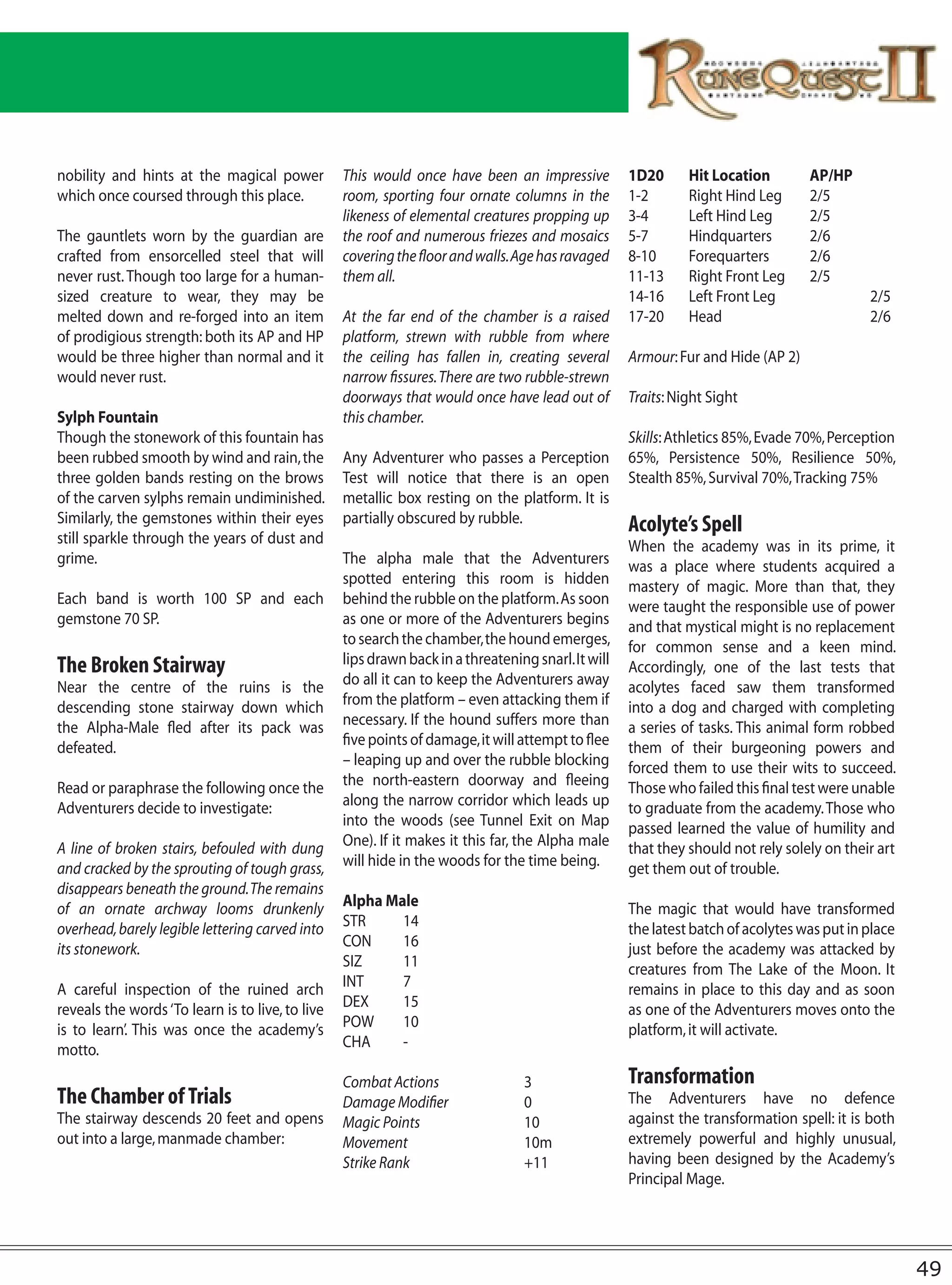 nobility and hints at the magical power           This would once have been an impressive           1D20      Hit Location        AP/HP
which once coursed through this place.            room, sporting four ornate columns in the         1-2       Right Hind Leg      2/5
                                                  likeness of elemental creatures propping up       3-4       Left Hind Leg       2/5
The gauntlets worn by the guardian are            the roof and numerous friezes and mosaics         5-7       Hindquarters        2/6
crafted from ensorcelled steel that will          covering the floor and walls. Age has ravaged     8-10      Forequarters        2/6
never rust. Though too large for a human-         them all.                                         11-13     Right Front Leg     2/5
sized creature to wear, they may be                                                                 14-16     Left Front Leg                2/5
melted down and re-forged into an item            At the far end of the chamber is a raised         17-20     Head                          2/6
of prodigious strength: both its AP and HP        platform, strewn with rubble from where
would be three higher than normal and it          the ceiling has fallen in, creating several       Armour: Fur and Hide (AP 2)
would never rust.                                 narrow fissures. There are two rubble-strewn
                                                  doorways that would once have lead out of         Traits: Night Sight
Sylph Fountain                                    this chamber.
Though the stonework of this fountain has                                                           Skills: Athletics 85%, Evade 70%, Perception
been rubbed smooth by wind and rain, the          Any Adventurer who passes a Perception            65%, Persistence 50%, Resilience 50%,
three golden bands resting on the brows           Test will notice that there is an open            Stealth 85%, Survival 70%, Tracking 75%
of the carven sylphs remain undiminished.         metallic box resting on the platform. It is
Similarly, the gemstones within their eyes        partially obscured by rubble.                     Acolyte’s Spell
still sparkle through the years of dust and                                                         When the academy was in its prime, it
grime.                                            The alpha male that the Adventurers               was a place where students acquired a
                                                  spotted entering this room is hidden              mastery of magic. More than that, they
Each band is worth 100 SP and each                behind the rubble on the platform. As soon        were taught the responsible use of power
gemstone 70 SP.                                   as one or more of the Adventurers begins          and that mystical might is no replacement
                                                  to search the chamber, the hound emerges,         for common sense and a keen mind.
The Broken Stairway                               lips drawn back in a threatening snarl. It will   Accordingly, one of the last tests that
Near the centre of the ruins is the               do all it can to keep the Adventurers away        acolytes faced saw them transformed
descending stone stairway down which              from the platform – even attacking them if        into a dog and charged with completing
the Alpha-Male fled after its pack was            necessary. If the hound suffers more than         a series of tasks. This animal form robbed
defeated.                                         five points of damage, it will attempt to flee    them of their burgeoning powers and
                                                  – leaping up and over the rubble blocking         forced them to use their wits to succeed.
Read or paraphrase the following once the         the north-eastern doorway and fleeing             Those who failed this final test were unable
Adventurers decide to investigate:                along the narrow corridor which leads up          to graduate from the academy. Those who
                                                  into the woods (see Tunnel Exit on Map            passed learned the value of humility and
A line of broken stairs, befouled with dung       One). If it makes it this far, the Alpha male     that they should not rely solely on their art
and cracked by the sprouting of tough grass,      will hide in the woods for the time being.        get them out of trouble.
disappears beneath the ground. The remains
of an ornate archway looms drunkenly              Alpha Male                                        The magic that would have transformed
overhead, barely legible lettering carved into    STR     14                                        the latest batch of acolytes was put in place
its stonework.                                    CON     16                                        just before the academy was attacked by
                                                  SIZ     11                                        creatures from The Lake of the Moon. It
A careful inspection of the ruined arch           INT     7                                         remains in place to this day and as soon
reveals the words ‘To learn is to live, to live   DEX     15                                        as one of the Adventurers moves onto the
is to learn’. This was once the academy’s         POW     10                                        platform, it will activate.
motto.                                            CHA     -

                                                  Combat Actions                 3                  Transformation
The Chamber of Trials                             Damage Modifier                0                  The Adventurers have no defence
The stairway descends 20 feet and opens           Magic Points                   10                 against the transformation spell: it is both
out into a large, manmade chamber:                Movement                       10m                extremely powerful and highly unusual,
                                                  Strike Rank                    +11                having been designed by the Academy’s
                                                                                                    Principal Mage.




                                                                                                                                                    49
 
