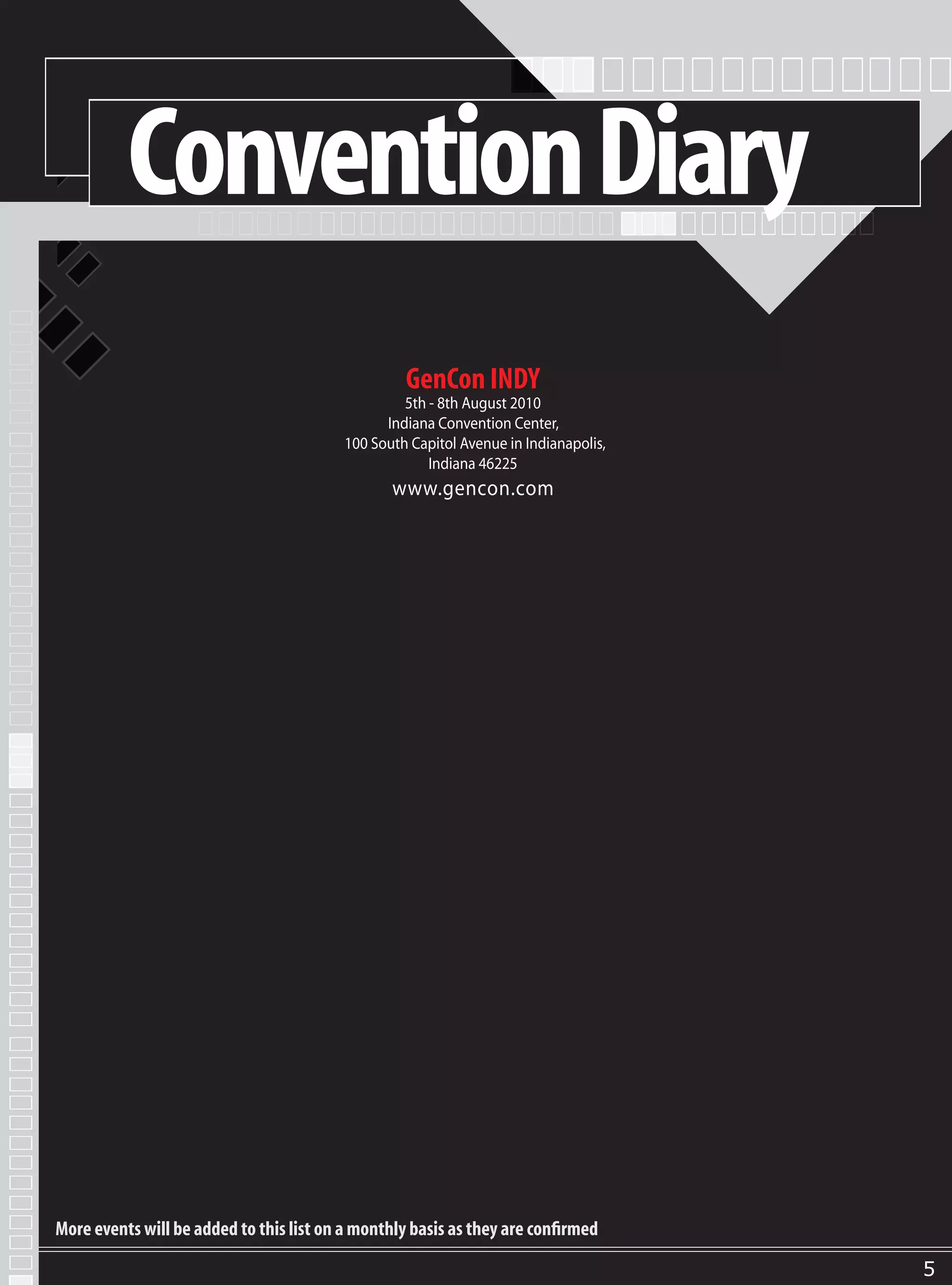 Convention Diary
                                                   GenCon INDY
                                                   5th - 8th August 2010
                                                Indiana Convention Center,
                                          100 South Capitol Avenue in Indianapolis,
                                                       Indiana 46225
                                                 www.gencon.com




More events will be added to this list on a monthly basis as they are confirmed

                                                                                      5
 
