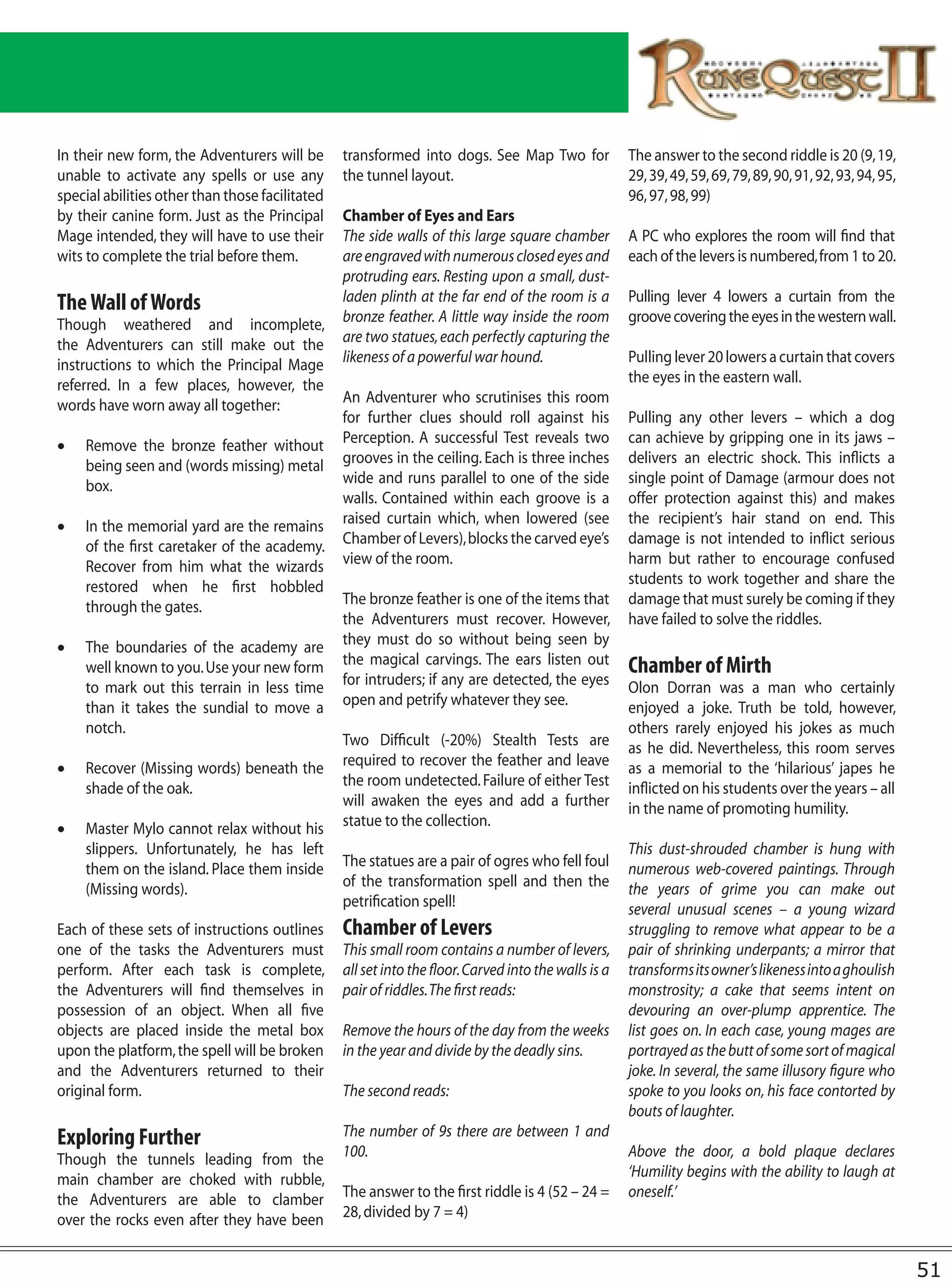 In their new form, the Adventurers will be       transformed into dogs. See Map Two for               The answer to the second riddle is 20 (9, 19,
unable to activate any spells or use any         the tunnel layout.                                   29, 39, 49, 59, 69, 79, 89, 90, 91, 92, 93, 94, 95,
special abilities other than those facilitated                                                        96, 97, 98, 99)
by their canine form. Just as the Principal      Chamber of Eyes and Ears
Mage intended, they will have to use their       The side walls of this large square chamber          A PC who explores the room will find that
wits to complete the trial before them.          are engraved with numerous closed eyes and           each of the levers is numbered, from 1 to 20.
                                                 protruding ears. Resting upon a small, dust-
The Wall of Words                                laden plinth at the far end of the room is a         Pulling lever 4 lowers a curtain from the
Though weathered and incomplete,                 bronze feather. A little way inside the room         groove covering the eyes in the western wall.
the Adventurers can still make out the           are two statues, each perfectly capturing the
instructions to which the Principal Mage         likeness of a powerful war hound.                    Pulling lever 20 lowers a curtain that covers
referred. In a few places, however, the                                                               the eyes in the eastern wall.
words have worn away all together:               An Adventurer who scrutinises this room
                                                 for further clues should roll against his            Pulling any other levers – which a dog
•	 Remove the bronze feather without             Perception. A successful Test reveals two            can achieve by gripping one in its jaws –
   being seen and (words missing) metal          grooves in the ceiling. Each is three inches         delivers an electric shock. This inflicts a
   box.                                          wide and runs parallel to one of the side            single point of Damage (armour does not
                                                 walls. Contained within each groove is a             offer protection against this) and makes
•	 In the memorial yard are the remains          raised curtain which, when lowered (see              the recipient’s hair stand on end. This
   of the first caretaker of the academy.        Chamber of Levers), blocks the carved eye’s          damage is not intended to inflict serious
   Recover from him what the wizards             view of the room.                                    harm but rather to encourage confused
   restored when he first hobbled                                                                     students to work together and share the
   through the gates.                            The bronze feather is one of the items that          damage that must surely be coming if they
                                                 the Adventurers must recover. However,               have failed to solve the riddles.
•	 The boundaries of the academy are             they must do so without being seen by
   well known to you. Use your new form          the magical carvings. The ears listen out            Chamber of Mirth
   to mark out this terrain in less time         for intruders; if any are detected, the eyes         Olon Dorran was a man who certainly
   than it takes the sundial to move a           open and petrify whatever they see.                  enjoyed a joke. Truth be told, however,
   notch.                                                                                             others rarely enjoyed his jokes as much
                                                 Two Difficult (-20%) Stealth Tests are               as he did. Nevertheless, this room serves
•	 Recover (Missing words) beneath the           required to recover the feather and leave            as a memorial to the ‘hilarious’ japes he
   shade of the oak.                             the room undetected. Failure of either Test          inflicted on his students over the years – all
                                                 will awaken the eyes and add a further               in the name of promoting humility.
•	 Master Mylo cannot relax without his          statue to the collection.
   slippers. Unfortunately, he has left                                                               This dust-shrouded chamber is hung with
   them on the island. Place them inside         The statues are a pair of ogres who fell foul        numerous web-covered paintings. Through
   (Missing words).                              of the transformation spell and then the             the years of grime you can make out
                                                 petrification spell!                                 several unusual scenes – a young wizard
Each of these sets of instructions outlines      Chamber of Levers                                    struggling to remove what appear to be a
one of the tasks the Adventurers must            This small room contains a number of levers,         pair of shrinking underpants; a mirror that
perform. After each task is complete,            all set into the floor. Carved into the walls is a   transforms its owner’s likeness into a ghoulish
the Adventurers will find themselves in          pair of riddles. The first reads:                    monstrosity; a cake that seems intent on
possession of an object. When all five                                                                devouring an over-plump apprentice. The
objects are placed inside the metal box          Remove the hours of the day from the weeks           list goes on. In each case, young mages are
upon the platform, the spell will be broken      in the year and divide by the deadly sins.           portrayed as the butt of some sort of magical
and the Adventurers returned to their                                                                 joke. In several, the same illusory figure who
original form.                                   The second reads:                                    spoke to you looks on, his face contorted by
                                                                                                      bouts of laughter.
Exploring Further                                The number of 9s there are between 1 and
Though the tunnels leading from the              100.                                                 Above the door, a bold plaque declares
main chamber are choked with rubble,                                                                  ‘Humility begins with the ability to laugh at
the Adventurers are able to clamber              The answer to the first riddle is 4 (52 – 24 =       oneself.’
over the rocks even after they have been         28, divided by 7 = 4)


                                                                                                                                                            51
 