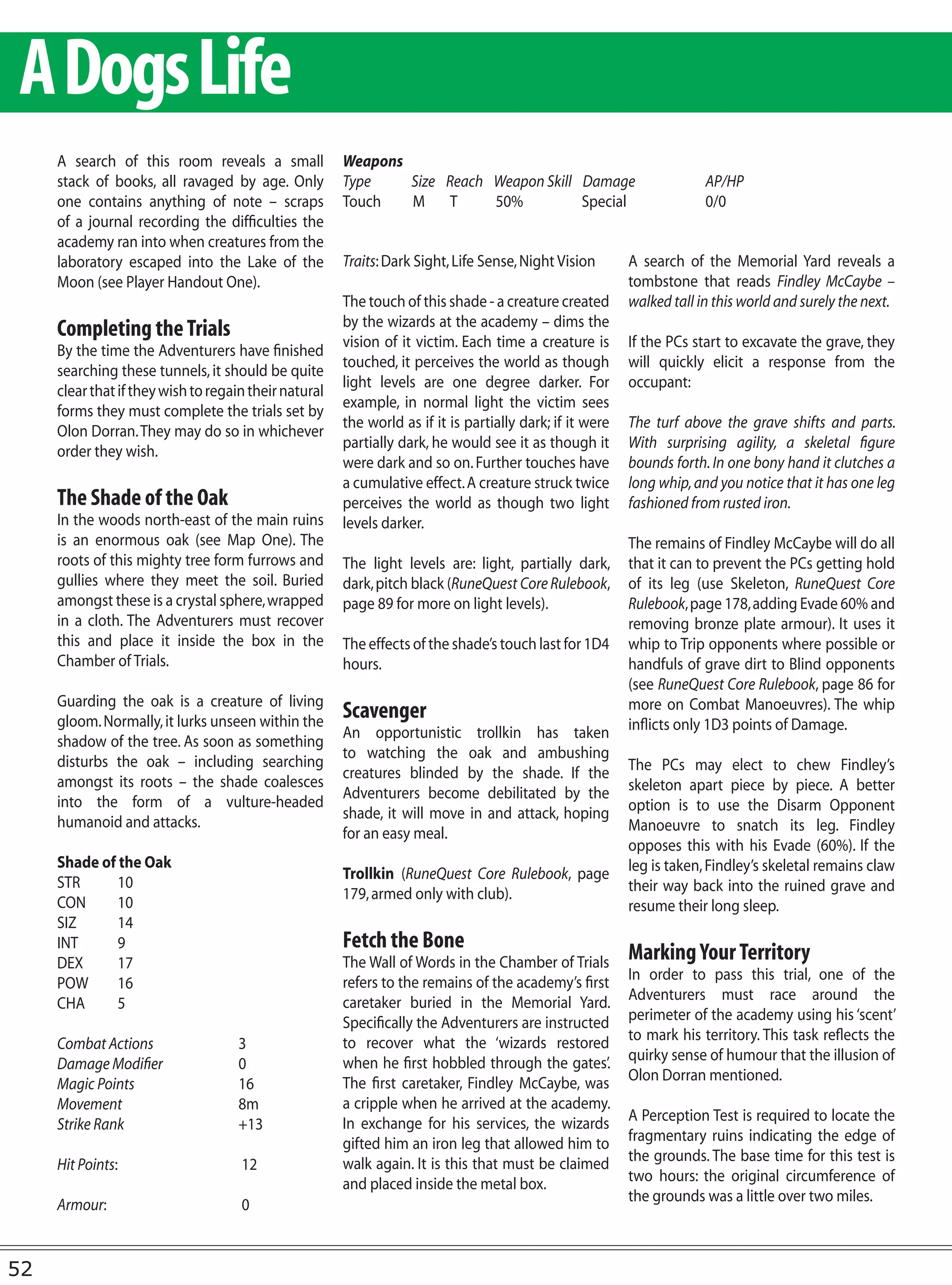 A Dogs Life
     A search of this room reveals a small             Weapons
     stack of books, all ravaged by age. Only          Type    Size Reach Weapon Skill Damage                          AP/HP
     one contains anything of note – scraps            Touch   M T        50%          Special                         0/0
     of a journal recording the difficulties the
     academy ran into when creatures from the
     laboratory escaped into the Lake of the           Traits: Dark Sight, Life Sense, Night Vision       A search of the Memorial Yard reveals a
     Moon (see Player Handout One).                                                                       tombstone that reads Findley McCaybe –
                                                       The touch of this shade - a creature created       walked tall in this world and surely the next.
                                                       by the wizards at the academy – dims the
     Completing the Trials                             vision of it victim. Each time a creature is       If the PCs start to excavate the grave, they
     By the time the Adventurers have finished
                                                       touched, it perceives the world as though          will quickly elicit a response from the
     searching these tunnels, it should be quite
                                                       light levels are one degree darker. For            occupant:
     clear that if they wish to regain their natural
                                                       example, in normal light the victim sees
     forms they must complete the trials set by
                                                       the world as if it is partially dark; if it were   The turf above the grave shifts and parts.
     Olon Dorran. They may do so in whichever
                                                       partially dark, he would see it as though it       With surprising agility, a skeletal figure
     order they wish.
                                                       were dark and so on. Further touches have          bounds forth. In one bony hand it clutches a
                                                       a cumulative effect. A creature struck twice       long whip, and you notice that it has one leg
     The Shade of the Oak                              perceives the world as though two light            fashioned from rusted iron.
     In the woods north-east of the main ruins         levels darker.
     is an enormous oak (see Map One). The                                                                The remains of Findley McCaybe will do all
     roots of this mighty tree form furrows and        The light levels are: light, partially dark,       that it can to prevent the PCs getting hold
     gullies where they meet the soil. Buried          dark, pitch black (RuneQuest Core Rulebook,        of its leg (use Skeleton, RuneQuest Core
     amongst these is a crystal sphere, wrapped        page 89 for more on light levels).                 Rulebook, page 178, adding Evade 60% and
     in a cloth. The Adventurers must recover                                                             removing bronze plate armour). It uses it
     this and place it inside the box in the           The effects of the shade’s touch last for 1D4      whip to Trip opponents where possible or
     Chamber of Trials.                                hours.                                             handfuls of grave dirt to Blind opponents
                                                                                                          (see RuneQuest Core Rulebook, page 86 for
     Guarding the oak is a creature of living                                                             more on Combat Manoeuvres). The whip
     gloom. Normally, it lurks unseen within the
                                                       Scavenger
                                                       An opportunistic trollkin has taken                inflicts only 1D3 points of Damage.
     shadow of the tree. As soon as something
                                                       to watching the oak and ambushing
     disturbs the oak – including searching                                                               The PCs may elect to chew Findley’s
                                                       creatures blinded by the shade. If the
     amongst its roots – the shade coalesces                                                              skeleton apart piece by piece. A better
                                                       Adventurers become debilitated by the
     into the form of a vulture-headed                                                                    option is to use the Disarm Opponent
                                                       shade, it will move in and attack, hoping
     humanoid and attacks.                                                                                Manoeuvre to snatch its leg. Findley
                                                       for an easy meal.
                                                                                                          opposes this with his Evade (60%). If the
     Shade of the Oak                                                                                     leg is taken, Findley’s skeletal remains claw
                                                       Trollkin (RuneQuest Core Rulebook, page
     STR      10                                                                                          their way back into the ruined grave and
                                                       179, armed only with club).
     CON      10                                                                                          resume their long sleep.
     SIZ      14
     INT      9                                        Fetch the Bone
     DEX      17                                       The Wall of Words in the Chamber of Trials         Marking Your Territory
                                                       refers to the remains of the academy’s first       In order to pass this trial, one of the
     POW      16
                                                       caretaker buried in the Memorial Yard.             Adventurers must race around the
     CHA      5
                                                       Specifically the Adventurers are instructed        perimeter of the academy using his ‘scent’
                                                       to recover what the ‘wizards restored              to mark his territory. This task reflects the
     Combat Actions                 3
                                                       when he first hobbled through the gates’.          quirky sense of humour that the illusion of
     Damage Modifier                0
                                                       The first caretaker, Findley McCaybe, was          Olon Dorran mentioned.
     Magic Points                   16
     Movement                       8m                 a cripple when he arrived at the academy.
                                                       In exchange for his services, the wizards          A Perception Test is required to locate the
     Strike Rank                    +13
                                                       gifted him an iron leg that allowed him to         fragmentary ruins indicating the edge of
                                                       walk again. It is this that must be claimed        the grounds. The base time for this test is
     Hit Points:                     12
                                                       and placed inside the metal box.                   two hours: the original circumference of
                                                                                                          the grounds was a little over two miles.
     Armour:                         0


52
 