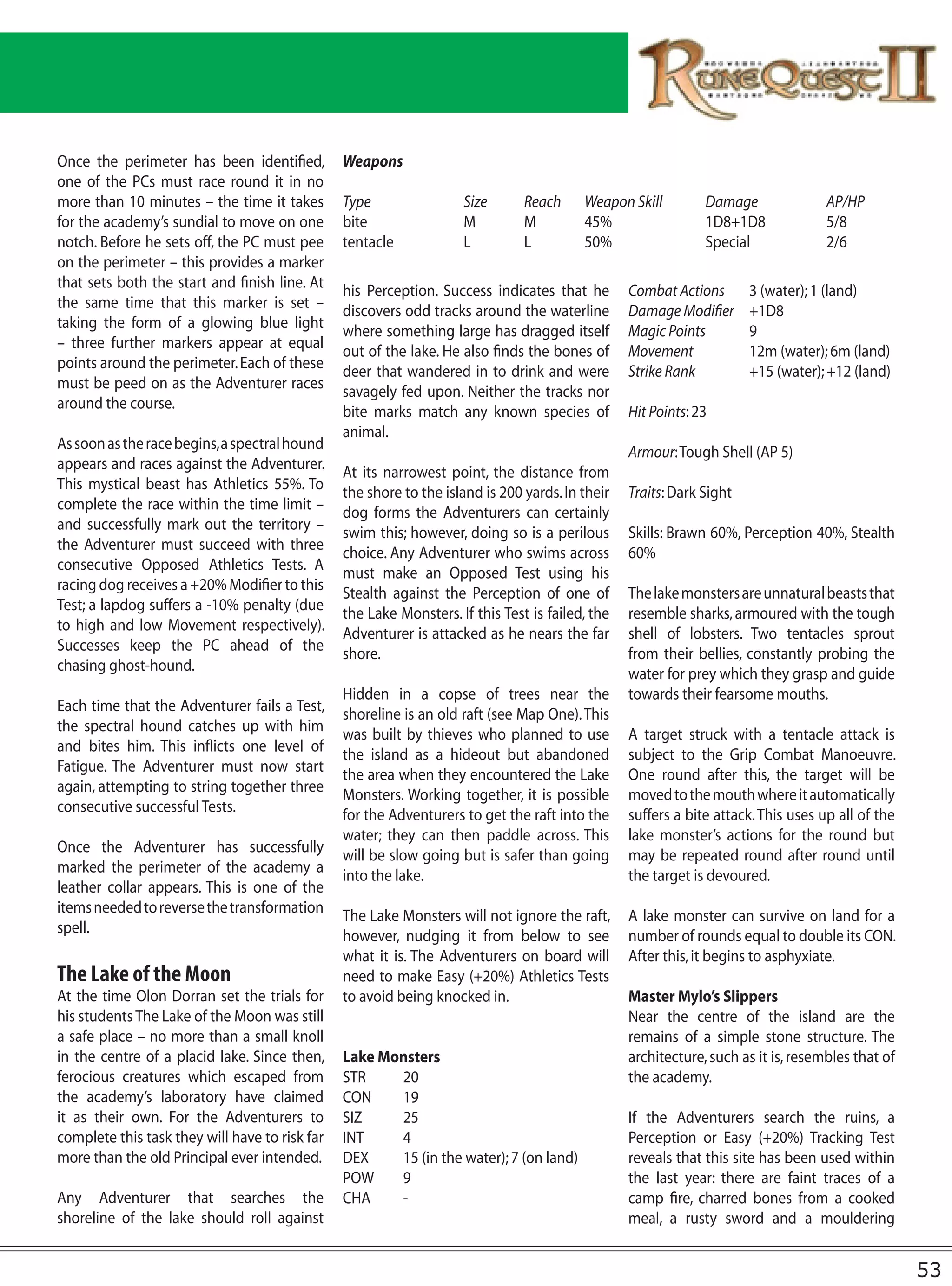Once the perimeter has been identified,         Weapons
one of the PCs must race round it in no
more than 10 minutes – the time it takes        Type                Size       Reach     Weapon Skill         Damage               AP/HP
for the academy’s sundial to move on one        bite                M          M         45%                  1D8+1D8              5/8
notch. Before he sets off, the PC must pee      tentacle            L          L         50%                  Special              2/6
on the perimeter – this provides a marker
that sets both the start and finish line. At
                                                his Perception. Success indicates that he        Combat Actions       3 (water); 1 (land)
the same time that this marker is set –
                                                discovers odd tracks around the waterline        Damage Modifier      +1D8
taking the form of a glowing blue light
                                                where something large has dragged itself         Magic Points         9
– three further markers appear at equal
                                                out of the lake. He also finds the bones of      Movement             12m (water); 6m (land)
points around the perimeter. Each of these
                                                deer that wandered in to drink and were          Strike Rank          +15 (water); +12 (land)
must be peed on as the Adventurer races
                                                savagely fed upon. Neither the tracks nor
around the course.
                                                bite marks match any known species of            Hit Points: 23
                                                animal.
As soon as the race begins, a spectral hound
                                                                                                 Armour: Tough Shell (AP 5)
appears and races against the Adventurer.
                                                At its narrowest point, the distance from
This mystical beast has Athletics 55%. To
                                                the shore to the island is 200 yards. In their   Traits: Dark Sight
complete the race within the time limit –
                                                dog forms the Adventurers can certainly
and successfully mark out the territory –
                                                swim this; however, doing so is a perilous       Skills: Brawn 60%, Perception 40%, Stealth
the Adventurer must succeed with three
                                                choice. Any Adventurer who swims across          60%
consecutive Opposed Athletics Tests. A
                                                must make an Opposed Test using his
racing dog receives a +20% Modifier to this
                                                Stealth against the Perception of one of         The lake monsters are unnatural beasts that
Test; a lapdog suffers a -10% penalty (due
                                                the Lake Monsters. If this Test is failed, the   resemble sharks, armoured with the tough
to high and low Movement respectively).
                                                Adventurer is attacked as he nears the far       shell of lobsters. Two tentacles sprout
Successes keep the PC ahead of the
                                                shore.                                           from their bellies, constantly probing the
chasing ghost-hound.
                                                                                                 water for prey which they grasp and guide
                                                Hidden in a copse of trees near the              towards their fearsome mouths.
Each time that the Adventurer fails a Test,
                                                shoreline is an old raft (see Map One). This
the spectral hound catches up with him
                                                was built by thieves who planned to use          A target struck with a tentacle attack is
and bites him. This inflicts one level of
                                                the island as a hideout but abandoned            subject to the Grip Combat Manoeuvre.
Fatigue. The Adventurer must now start
                                                the area when they encountered the Lake          One round after this, the target will be
again, attempting to string together three
                                                Monsters. Working together, it is possible       moved to the mouth where it automatically
consecutive successful Tests.
                                                for the Adventurers to get the raft into the     suffers a bite attack. This uses up all of the
                                                water; they can then paddle across. This         lake monster’s actions for the round but
Once the Adventurer has successfully
                                                will be slow going but is safer than going       may be repeated round after round until
marked the perimeter of the academy a
                                                into the lake.                                   the target is devoured.
leather collar appears. This is one of the
items needed to reverse the transformation
                                                The Lake Monsters will not ignore the raft,      A lake monster can survive on land for a
spell.
                                                however, nudging it from below to see            number of rounds equal to double its CON.
                                                what it is. The Adventurers on board will        After this, it begins to asphyxiate.
The Lake of the Moon                            need to make Easy (+20%) Athletics Tests
At the time Olon Dorran set the trials for      to avoid being knocked in.                       Master Mylo’s Slippers
his students The Lake of the Moon was still                                                      Near the centre of the island are the
a safe place – no more than a small knoll                                                        remains of a simple stone structure. The
in the centre of a placid lake. Since then,     Lake Monsters                                    architecture, such as it is, resembles that of
ferocious creatures which escaped from          STR    20                                        the academy.
the academy’s laboratory have claimed           CON    19
it as their own. For the Adventurers to         SIZ    25                                        If the Adventurers search the ruins, a
complete this task they will have to risk far   INT    4                                         Perception or Easy (+20%) Tracking Test
more than the old Principal ever intended.      DEX    15 (in the water); 7 (on land)            reveals that this site has been used within
                                                POW    9                                         the last year: there are faint traces of a
Any Adventurer that searches the                CHA    -                                         camp fire, charred bones from a cooked
shoreline of the lake should roll against                                                        meal, a rusty sword and a mouldering


                                                                                                                                                  53
 