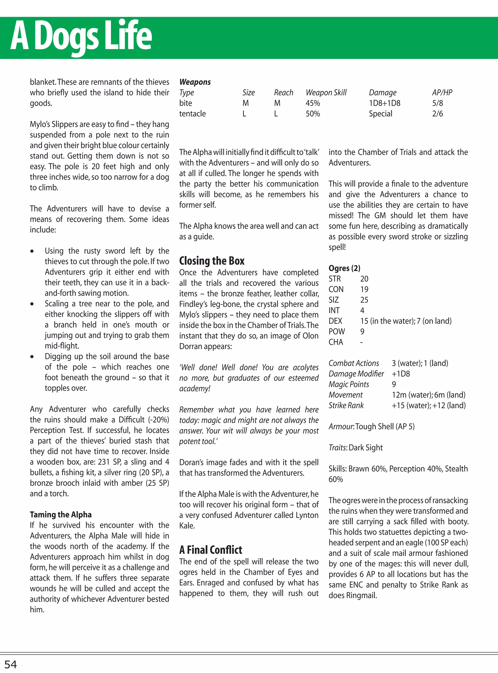 A Dogs Life
     blanket. These are remnants of the thieves         Weapons
     who briefly used the island to hide their          Type                   Size        Reach      Weapon Skill          Damage              AP/HP
     goods.                                             bite                   M           M          45%                   1D8+1D8             5/8
                                                        tentacle               L           L          50%                   Special             2/6
     Mylo’s Slippers are easy to find – they hang
     suspended from a pole next to the ruin
     and given their bright blue colour certainly
     stand out. Getting them down is not so             The Alpha will initially find it difficult to ‘talk’   into the Chamber of Trials and attack the
     easy. The pole is 20 feet high and only            with the Adventurers – and will only do so             Adventurers.
     three inches wide, so too narrow for a dog         at all if culled. The longer he spends with
     to climb.                                          the party the better his communication                 This will provide a finale to the adventure
                                                        skills will become, as he remembers his                and give the Adventurers a chance to
     The Adventurers will have to devise a              former self.                                           use the abilities they are certain to have
     means of recovering them. Some ideas                                                                      missed! The GM should let them have
     include:                                           The Alpha knows the area well and can act              some fun here, describing as dramatically
                                                        as a guide.                                            as possible every sword stroke or sizzling
     •	 Using the rusty sword left by the                                                                      spell!
        thieves to cut through the pole. If two         Closing the Box
        Adventurers grip it either end with             Once the Adventurers have completed                    Ogres (2)
        their teeth, they can use it in a back-         all the trials and recovered the various               STR      20
        and-forth sawing motion.                        items – the bronze feather, leather collar,            CON      19
     •	 Scaling a tree near to the pole, and            Findley’s leg-bone, the crystal sphere and             SIZ      25
        either knocking the slippers off with           Mylo’s slippers – they need to place them              INT      4
        a branch held in one’s mouth or                 inside the box in the Chamber of Trials. The           DEX      15 (in the water); 7 (on land)
        jumping out and trying to grab them             instant that they do so, an image of Olon              POW      9
        mid-flight.                                     Dorran appears:                                        CHA      -
     •	 Digging up the soil around the base
        of the pole – which reaches one                 ‘Well done! Well done! You are acolytes                Combat Actions       3 (water); 1 (land)
        foot beneath the ground – so that it            no more, but graduates of our esteemed                 Damage Modifier      +1D8
        topples over.                                   academy!                                               Magic Points         9
                                                                                                               Movement             12m (water); 6m (land)
     Any Adventurer who carefully checks                Remember what you have learned here                    Strike Rank          +15 (water); +12 (land)
     the ruins should make a Difficult (-20%)           today: magic and might are not always the
     Perception Test. If successful, he locates         answer. Your wit will always be your most              Armour: Tough Shell (AP 5)
     a part of the thieves’ buried stash that           potent tool.’
     they did not have time to recover. Inside                                                                 Traits: Dark Sight
     a wooden box, are: 231 SP, a sling and 4           Doran’s image fades and with it the spell
     bullets, a fishing kit, a silver ring (20 SP), a   that has transformed the Adventurers.                  Skills: Brawn 60%, Perception 40%, Stealth
     bronze brooch inlaid with amber (25 SP)                                                                   60%
     and a torch.                                       If the Alpha Male is with the Adventurer, he
                                                        too will recover his original form – that of           The ogres were in the process of ransacking
     Taming the Alpha                                   a very confused Adventurer called Lynton               the ruins when they were transformed and
     If he survived his encounter with the              Kale.                                                  are still carrying a sack filled with booty.
     Adventurers, the Alpha Male will hide in                                                                  This holds two statuettes depicting a two-
     the woods north of the academy. If the                                                                    headed serpent and an eagle (100 SP each)
     Adventurers approach him whilst in dog
                                                        A Final Conflict                                       and a suit of scale mail armour fashioned
                                                        The end of the spell will release the two              by one of the mages: this will never dull,
     form, he will perceive it as a challenge and
                                                        ogres held in the Chamber of Eyes and                  provides 6 AP to all locations but has the
     attack them. If he suffers three separate
                                                        Ears. Enraged and confused by what has                 same ENC and penalty to Strike Rank as
     wounds he will be culled and accept the
                                                        happened to them, they will rush out                   does Ringmail.
     authority of whichever Adventurer bested
     him.




54
 