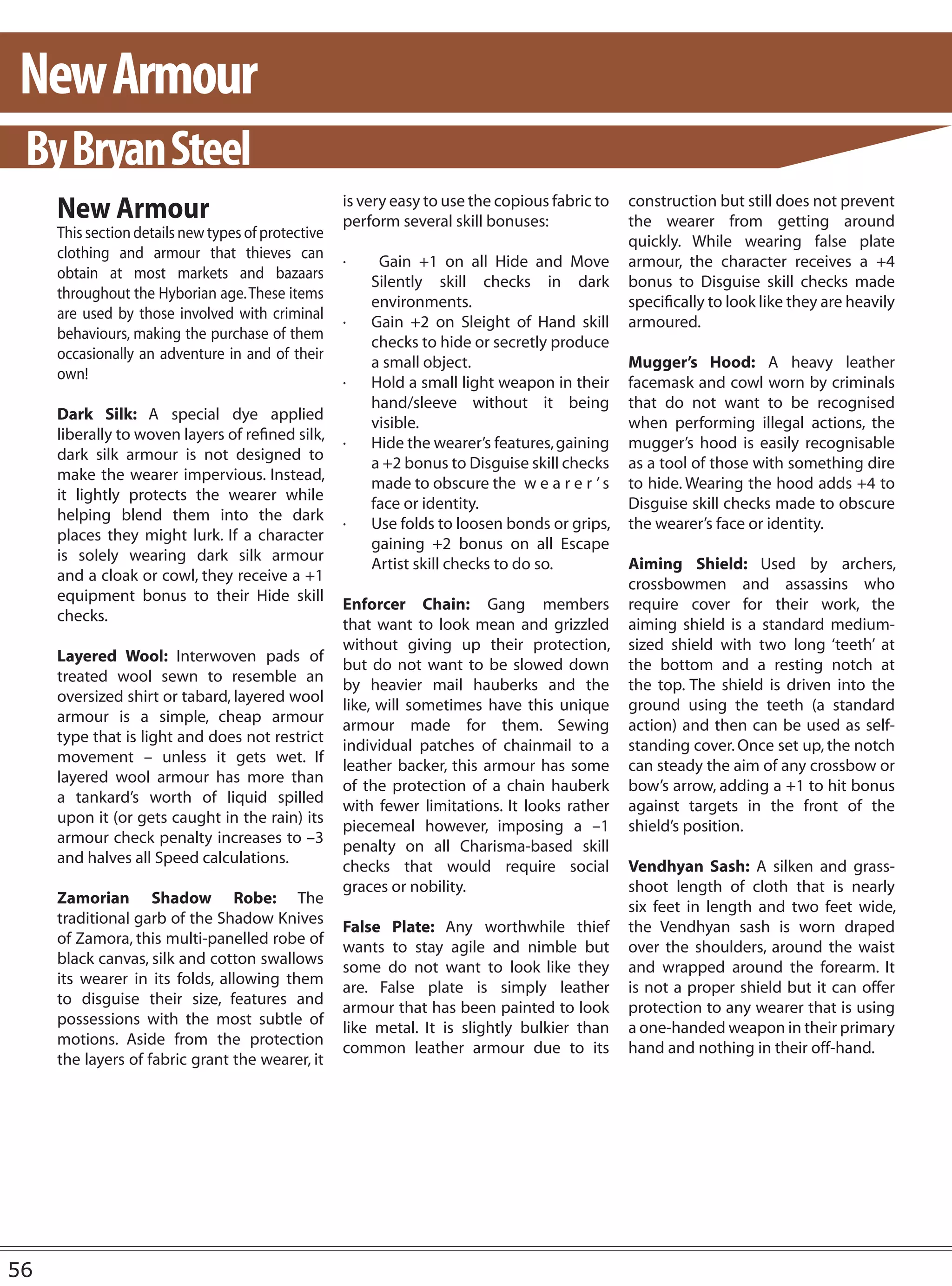 New Armour
 By Bryan Steel
     New Armour                                     is very easy to use the copious fabric to
                                                    perform several skill bonuses:
                                                                                                construction but still does not prevent
                                                                                                the wearer from getting around
     This section details new types of protective
                                                                                                quickly. While wearing false plate
     clothing and armour that thieves can
                                                    ·    Gain +1 on all Hide and Move           armour, the character receives a +4
     obtain at most markets and bazaars
                                                        Silently skill checks in dark           bonus to Disguise skill checks made
     throughout the Hyborian age. These items
                                                        environments.                           specifically to look like they are heavily
     are used by those involved with criminal
                                                    ·   Gain +2 on Sleight of Hand skill        armoured.
     behaviours, making the purchase of them
                                                        checks to hide or secretly produce
     occasionally an adventure in and of their
                                                        a small object.                         Mugger’s Hood: A heavy leather
     own!
                                                    ·   Hold a small light weapon in their      facemask and cowl worn by criminals
                                                        hand/sleeve without it being            that do not want to be recognised
     Dark Silk: A special dye applied
                                                        visible.                                when performing illegal actions, the
     liberally to woven layers of refined silk,
                                                    ·   Hide the wearer’s features, gaining     mugger’s hood is easily recognisable
     dark silk armour is not designed to
                                                        a +2 bonus to Disguise skill checks     as a tool of those with something dire
     make the wearer impervious. Instead,
                                                        made to obscure the w e a r e r ’ s     to hide. Wearing the hood adds +4 to
     it lightly protects the wearer while
                                                        face or identity.                       Disguise skill checks made to obscure
     helping blend them into the dark
                                                    ·   Use folds to loosen bonds or grips,     the wearer’s face or identity.
     places they might lurk. If a character
                                                        gaining +2 bonus on all Escape
     is solely wearing dark silk armour
                                                        Artist skill checks to do so.           Aiming Shield: Used by archers,
     and a cloak or cowl, they receive a +1
                                                                                                crossbowmen and assassins who
     equipment bonus to their Hide skill
                                                    Enforcer Chain: Gang members                require cover for their work, the
     checks.
                                                    that want to look mean and grizzled         aiming shield is a standard medium-
                                                    without giving up their protection,         sized shield with two long ‘teeth’ at
     Layered Wool: Interwoven pads of
                                                    but do not want to be slowed down           the bottom and a resting notch at
     treated wool sewn to resemble an
                                                    by heavier mail hauberks and the            the top. The shield is driven into the
     oversized shirt or tabard, layered wool
                                                    like, will sometimes have this unique       ground using the teeth (a standard
     armour is a simple, cheap armour
                                                    armour made for them. Sewing                action) and then can be used as self-
     type that is light and does not restrict
                                                    individual patches of chainmail to a        standing cover. Once set up, the notch
     movement – unless it gets wet. If
                                                    leather backer, this armour has some        can steady the aim of any crossbow or
     layered wool armour has more than
                                                    of the protection of a chain hauberk        bow’s arrow, adding a +1 to hit bonus
     a tankard’s worth of liquid spilled
                                                    with fewer limitations. It looks rather     against targets in the front of the
     upon it (or gets caught in the rain) its
                                                    piecemeal however, imposing a –1            shield’s position.
     armour check penalty increases to –3
                                                    penalty on all Charisma-based skill
     and halves all Speed calculations.
                                                    checks that would require social            Vendhyan Sash: A silken and grass-
                                                    graces or nobility.                         shoot length of cloth that is nearly
     Zamorian Shadow Robe: The
                                                                                                six feet in length and two feet wide,
     traditional garb of the Shadow Knives
                                                    False Plate: Any worthwhile thief           the Vendhyan sash is worn draped
     of Zamora, this multi-panelled robe of
                                                    wants to stay agile and nimble but          over the shoulders, around the waist
     black canvas, silk and cotton swallows
                                                    some do not want to look like they          and wrapped around the forearm. It
     its wearer in its folds, allowing them
                                                    are. False plate is simply leather          is not a proper shield but it can offer
     to disguise their size, features and
                                                    armour that has been painted to look        protection to any wearer that is using
     possessions with the most subtle of
                                                    like metal. It is slightly bulkier than     a one-handed weapon in their primary
     motions. Aside from the protection
                                                    common leather armour due to its            hand and nothing in their off-hand.
     the layers of fabric grant the wearer, it




56
 