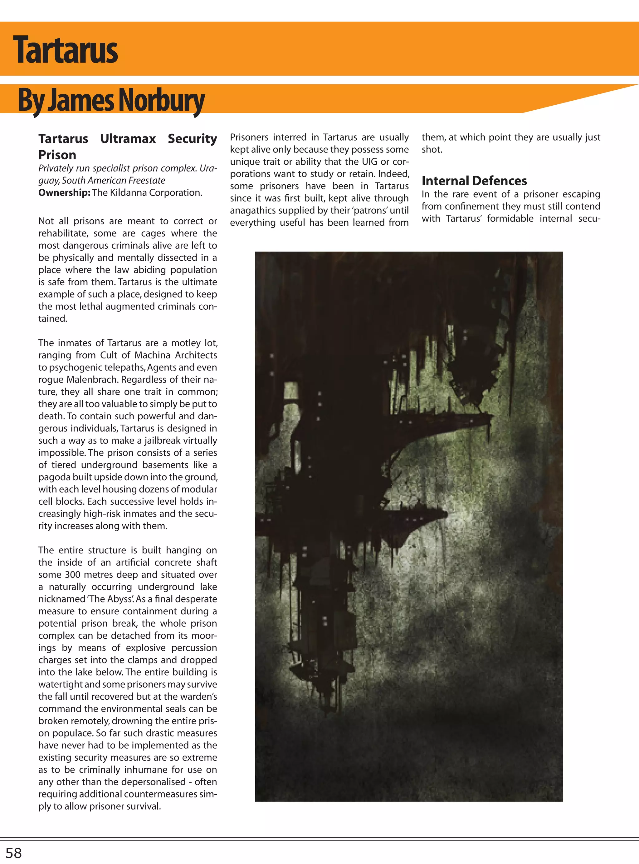 Tartarus
 By James Norbury
     Tartarus Ultramax Security                      Prisoners interred in Tartarus are usually     them, at which point they are usually just
                                                     kept alive only because they possess some      shot.
     Prison                                          unique trait or ability that the UIG or cor-
     Privately run specialist prison complex. Ura-
                                                     porations want to study or retain. Indeed,
     guay, South American Freestate
                                                     some prisoners have been in Tartarus           Internal Defences
     Ownership: The Kildanna Corporation.                                                           In the rare event of a prisoner escaping
                                                     since it was first built, kept alive through
                                                     anagathics supplied by their ‘patrons’ until   from confinement they must still contend
     Not all prisons are meant to correct or         everything useful has been learned from        with Tartarus’ formidable internal secu-
     rehabilitate, some are cages where the
     most dangerous criminals alive are left to
     be physically and mentally dissected in a
     place where the law abiding population
     is safe from them. Tartarus is the ultimate
     example of such a place, designed to keep
     the most lethal augmented criminals con-
     tained.

     The inmates of Tartarus are a motley lot,
     ranging from Cult of Machina Architects
     to psychogenic telepaths, Agents and even
     rogue Malenbrach. Regardless of their na-
     ture, they all share one trait in common;
     they are all too valuable to simply be put to
     death. To contain such powerful and dan-
     gerous individuals, Tartarus is designed in
     such a way as to make a jailbreak virtually
     impossible. The prison consists of a series
     of tiered underground basements like a
     pagoda built upside down into the ground,
     with each level housing dozens of modular
     cell blocks. Each successive level holds in-
     creasingly high-risk inmates and the secu-
     rity increases along with them.

     The entire structure is built hanging on
     the inside of an artificial concrete shaft
     some 300 metres deep and situated over
     a naturally occurring underground lake
     nicknamed ‘The Abyss’. As a final desperate
     measure to ensure containment during a
     potential prison break, the whole prison
     complex can be detached from its moor-
     ings by means of explosive percussion
     charges set into the clamps and dropped
     into the lake below. The entire building is
     watertight and some prisoners may survive
     the fall until recovered but at the warden’s
     command the environmental seals can be
     broken remotely, drowning the entire pris-
     on populace. So far such drastic measures
     have never had to be implemented as the
     existing security measures are so extreme
     as to be criminally inhumane for use on
     any other than the depersonalised - often
     requiring additional countermeasures sim-
     ply to allow prisoner survival.



58
 