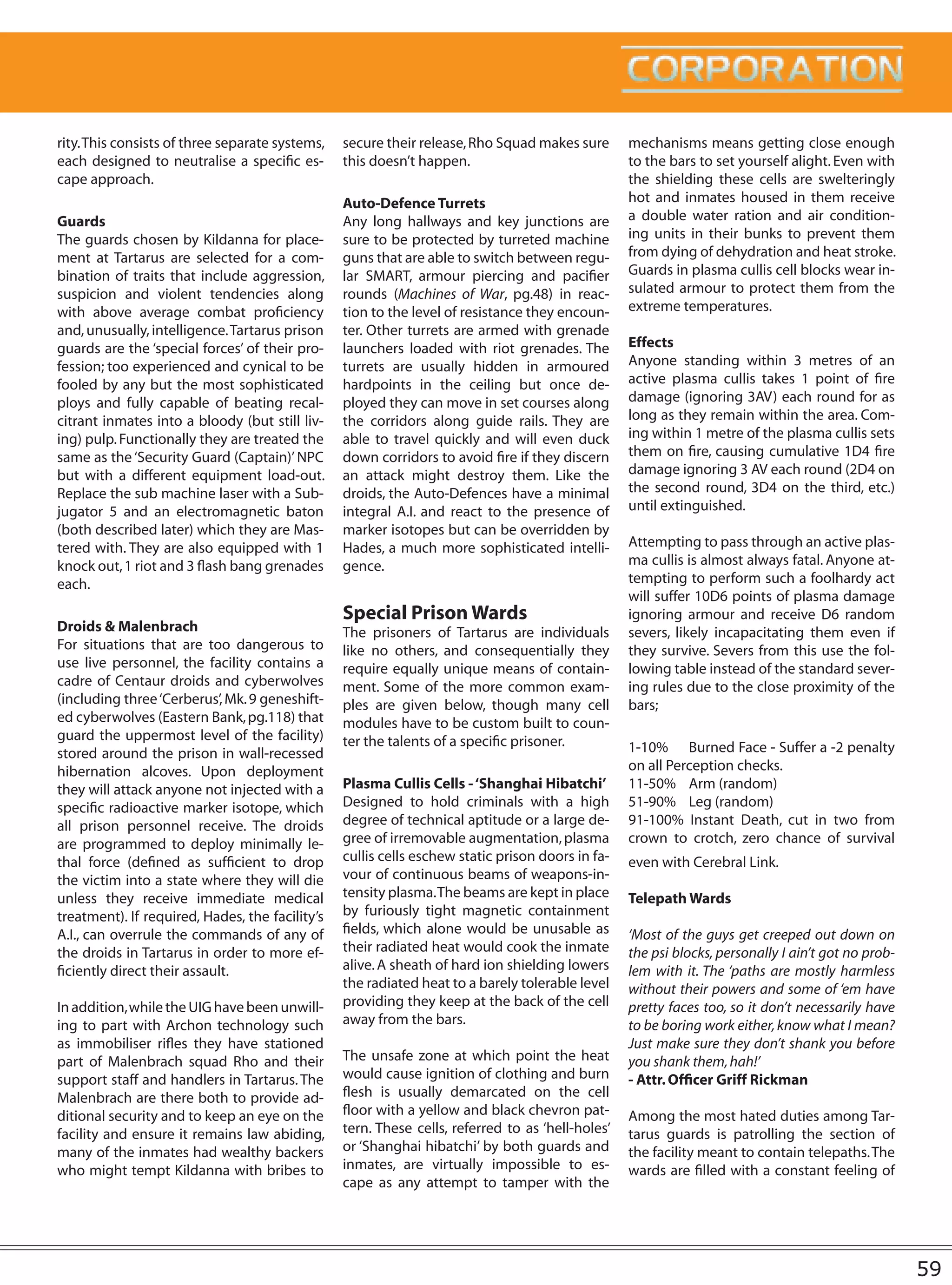 rity. This consists of three separate systems,   secure their release, Rho Squad makes sure       mechanisms means getting close enough
each designed to neutralise a specific es-       this doesn’t happen.                             to the bars to set yourself alight. Even with
cape approach.                                                                                    the shielding these cells are swelteringly
                                                 Auto-Defence Turrets                             hot and inmates housed in them receive
Guards                                           Any long hallways and key junctions are          a double water ration and air condition-
The guards chosen by Kildanna for place-         sure to be protected by turreted machine         ing units in their bunks to prevent them
ment at Tartarus are selected for a com-         guns that are able to switch between regu-       from dying of dehydration and heat stroke.
bination of traits that include aggression,      lar SMART, armour piercing and pacifier          Guards in plasma cullis cell blocks wear in-
suspicion and violent tendencies along           rounds (Machines of War, pg.48) in reac-         sulated armour to protect them from the
with above average combat proficiency            tion to the level of resistance they encoun-     extreme temperatures.
and, unusually, intelligence. Tartarus prison    ter. Other turrets are armed with grenade
guards are the ‘special forces’ of their pro-    launchers loaded with riot grenades. The         Effects
fession; too experienced and cynical to be       turrets are usually hidden in armoured           Anyone standing within 3 metres of an
fooled by any but the most sophisticated         hardpoints in the ceiling but once de-           active plasma cullis takes 1 point of fire
ploys and fully capable of beating recal-        ployed they can move in set courses along        damage (ignoring 3AV) each round for as
citrant inmates into a bloody (but still liv-    the corridors along guide rails. They are        long as they remain within the area. Com-
ing) pulp. Functionally they are treated the     able to travel quickly and will even duck        ing within 1 metre of the plasma cullis sets
same as the ‘Security Guard (Captain)’ NPC       down corridors to avoid fire if they discern     them on fire, causing cumulative 1D4 fire
but with a different equipment load-out.         an attack might destroy them. Like the           damage ignoring 3 AV each round (2D4 on
Replace the sub machine laser with a Sub-        droids, the Auto-Defences have a minimal         the second round, 3D4 on the third, etc.)
jugator 5 and an electromagnetic baton           integral A.I. and react to the presence of       until extinguished.
(both described later) which they are Mas-       marker isotopes but can be overridden by
tered with. They are also equipped with 1        Hades, a much more sophisticated intelli-        Attempting to pass through an active plas-
knock out, 1 riot and 3 flash bang grenades      gence.                                           ma cullis is almost always fatal. Anyone at-
each.                                                                                             tempting to perform such a foolhardy act
                                                                                                  will suffer 10D6 points of plasma damage
                                                 Special Prison Wards                             ignoring armour and receive D6 random
Droids & Malenbrach                              The prisoners of Tartarus are individuals        severs, likely incapacitating them even if
For situations that are too dangerous to         like no others, and consequentially they         they survive. Severs from this use the fol-
use live personnel, the facility contains a      require equally unique means of contain-         lowing table instead of the standard sever-
cadre of Centaur droids and cyberwolves          ment. Some of the more common exam-              ing rules due to the close proximity of the
(including three ‘Cerberus’, Mk. 9 geneshift-    ples are given below, though many cell           bars;
ed cyberwolves (Eastern Bank, pg.118) that       modules have to be custom built to coun-
guard the uppermost level of the facility)       ter the talents of a specific prisoner.
stored around the prison in wall-recessed                                                         1-10% Burned Face - Suffer a -2 penalty
hibernation alcoves. Upon deployment                                                              on all Perception checks.
they will attack anyone not injected with a      Plasma Cullis Cells - ‘Shanghai Hibatchi’        11-50% Arm (random)
specific radioactive marker isotope, which       Designed to hold criminals with a high           51-90% Leg (random)
all prison personnel receive. The droids         degree of technical aptitude or a large de-      91-100% Instant Death, cut in two from
are programmed to deploy minimally le-           gree of irremovable augmentation, plasma         crown to crotch, zero chance of survival
thal force (defined as sufficient to drop        cullis cells eschew static prison doors in fa-   even with Cerebral Link.
the victim into a state where they will die      vour of continuous beams of weapons-in-
unless they receive immediate medical            tensity plasma. The beams are kept in place      Telepath Wards
treatment). If required, Hades, the facility’s   by furiously tight magnetic containment
A.I., can overrule the commands of any of        fields, which alone would be unusable as         ‘Most of the guys get creeped out down on
the droids in Tartarus in order to more ef-      their radiated heat would cook the inmate        the psi blocks, personally I ain’t got no prob-
ficiently direct their assault.                  alive. A sheath of hard ion shielding lowers     lem with it. The ‘paths are mostly harmless
                                                 the radiated heat to a barely tolerable level    without their powers and some of ‘em have
In addition, while the UIG have been unwill-     providing they keep at the back of the cell      pretty faces too, so it don’t necessarily have
ing to part with Archon technology such          away from the bars.                              to be boring work either, know what I mean?
as immobiliser rifles they have stationed                                                         Just make sure they don’t shank you before
part of Malenbrach squad Rho and their           The unsafe zone at which point the heat          you shank them, hah!’
support staff and handlers in Tartarus. The      would cause ignition of clothing and burn        - Attr. Officer Griff Rickman
Malenbrach are there both to provide ad-         flesh is usually demarcated on the cell
ditional security and to keep an eye on the      floor with a yellow and black chevron pat-       Among the most hated duties among Tar-
facility and ensure it remains law abiding,      tern. These cells, referred to as ‘hell-holes’   tarus guards is patrolling the section of
many of the inmates had wealthy backers          or ‘Shanghai hibatchi’ by both guards and        the facility meant to contain telepaths. The
who might tempt Kildanna with bribes to          inmates, are virtually impossible to es-         wards are filled with a constant feeling of
                                                 cape as any attempt to tamper with the




                                                                                                                                                    59
 