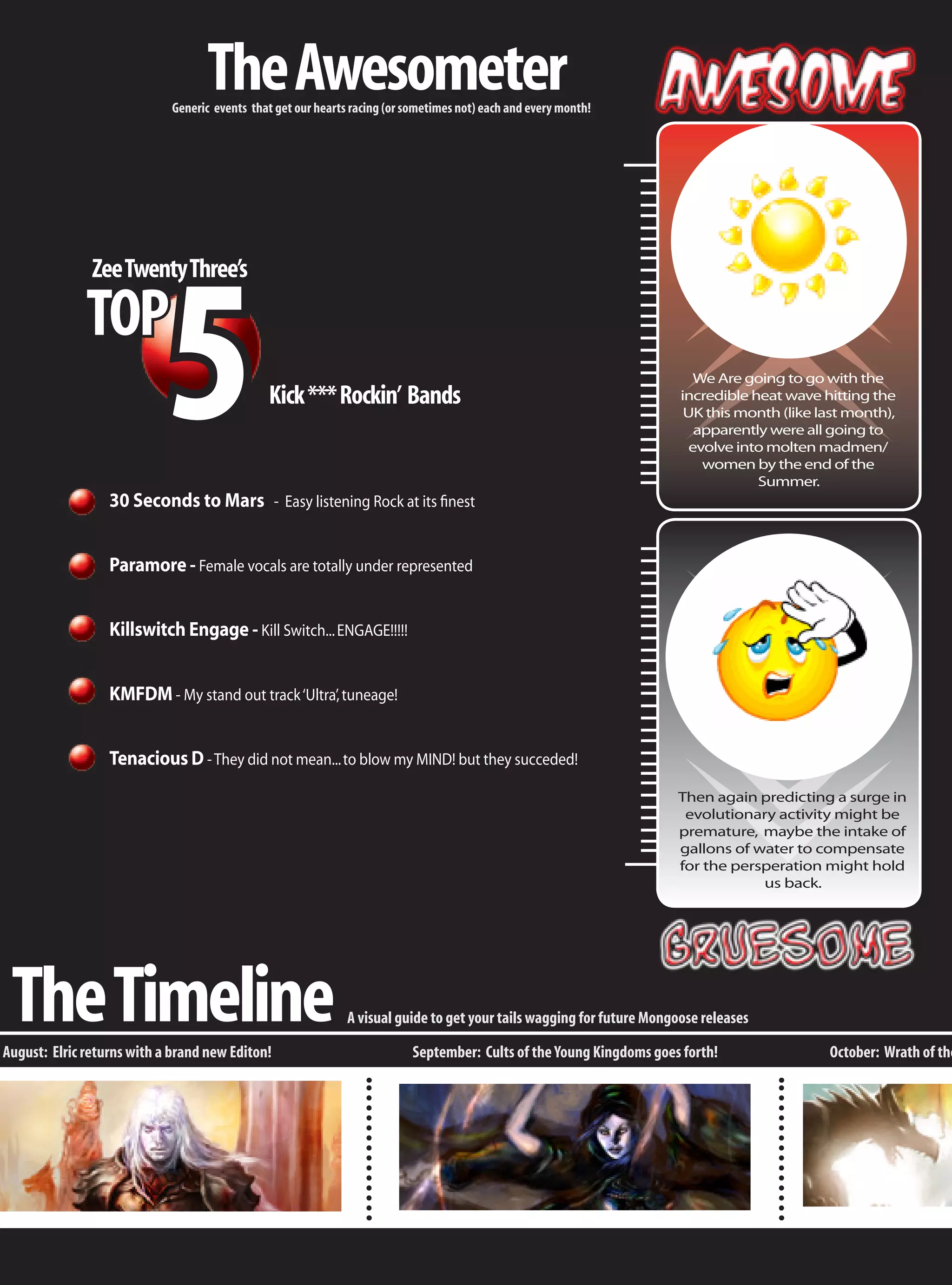 The Awesometer
                            Generic events that get our hearts racing (or sometimes not) each and every month!




                            5
               Zee Twenty Three’s

              TOP
                                                                                                                          We Are going to go with the
                                              Kick *** Rockin’ Bands                                                   incredible heat wave hitting the
                                                                                                                        UK this month (like last month),
                                                                                                                          apparently were all going to
                                                                                                                         evolve into molten madmen/
                                                                                                                           women by the end of the
                                                                                                                                   Summer.
                  30 Seconds to Mars - Easy listening Rock at its finest


                  Paramore - Female vocals are totally under represented


                  Killswitch Engage - Kill Switch... ENGAGE!!!!!


                  KMFDM - My stand out track ‘Ultra’, tuneage!


                  Tenacious D - They did not mean... to blow my MIND! but they succeded!
                                                                                                                      Then again predicting a surge in
                                                                                                                       evolutionary activity might be
                                                                                                                      premature, maybe the intake of
                                                                                                                      gallons of water to compensate
                                                                                                                      for the persperation might hold
                                                                                                                                  us back.




 The Timeline
August: Elric returns with a brand new Editon!
                                                              A visual guide to get your tails wagging for future Mongoose releases

                                                                           September: Cults of the Young Kingdoms goes forth!                October: Wrath of the
 