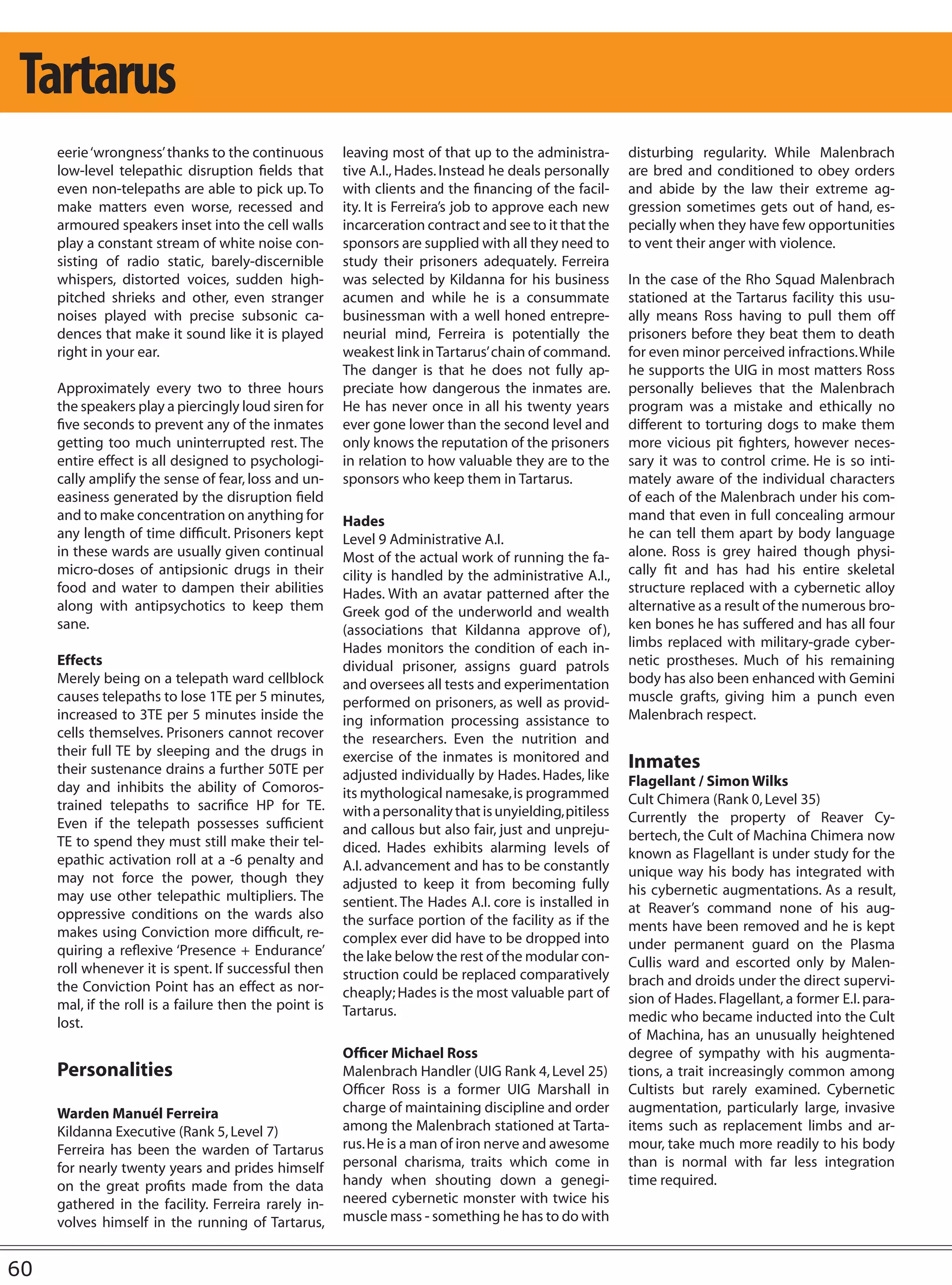 Tartarus
     eerie ‘wrongness’ thanks to the continuous        leaving most of that up to the administra-        disturbing regularity. While Malenbrach
     low-level telepathic disruption fields that       tive A.I., Hades. Instead he deals personally     are bred and conditioned to obey orders
     even non-telepaths are able to pick up. To        with clients and the financing of the facil-      and abide by the law their extreme ag-
     make matters even worse, recessed and             ity. It is Ferreira’s job to approve each new     gression sometimes gets out of hand, es-
     armoured speakers inset into the cell walls       incarceration contract and see to it that the     pecially when they have few opportunities
     play a constant stream of white noise con-        sponsors are supplied with all they need to       to vent their anger with violence.
     sisting of radio static, barely-discernible       study their prisoners adequately. Ferreira
     whispers, distorted voices, sudden high-          was selected by Kildanna for his business         In the case of the Rho Squad Malenbrach
     pitched shrieks and other, even stranger          acumen and while he is a consummate               stationed at the Tartarus facility this usu-
     noises played with precise subsonic ca-           businessman with a well honed entrepre-           ally means Ross having to pull them off
     dences that make it sound like it is played       neurial mind, Ferreira is potentially the         prisoners before they beat them to death
     right in your ear.                                weakest link in Tartarus’ chain of command.       for even minor perceived infractions. While
                                                       The danger is that he does not fully ap-          he supports the UIG in most matters Ross
     Approximately every two to three hours            preciate how dangerous the inmates are.           personally believes that the Malenbrach
     the speakers play a piercingly loud siren for     He has never once in all his twenty years         program was a mistake and ethically no
     five seconds to prevent any of the inmates        ever gone lower than the second level and         different to torturing dogs to make them
     getting too much uninterrupted rest. The          only knows the reputation of the prisoners        more vicious pit fighters, however neces-
     entire effect is all designed to psychologi-      in relation to how valuable they are to the       sary it was to control crime. He is so inti-
     cally amplify the sense of fear, loss and un-     sponsors who keep them in Tartarus.               mately aware of the individual characters
     easiness generated by the disruption field                                                          of each of the Malenbrach under his com-
     and to make concentration on anything for         Hades                                             mand that even in full concealing armour
     any length of time difficult. Prisoners kept      Level 9 Administrative A.I.                       he can tell them apart by body language
     in these wards are usually given continual        Most of the actual work of running the fa-        alone. Ross is grey haired though physi-
     micro-doses of antipsionic drugs in their         cility is handled by the administrative A.I.,     cally fit and has had his entire skeletal
     food and water to dampen their abilities          Hades. With an avatar patterned after the         structure replaced with a cybernetic alloy
     along with antipsychotics to keep them            Greek god of the underworld and wealth            alternative as a result of the numerous bro-
     sane.                                             (associations that Kildanna approve of ),         ken bones he has suffered and has all four
                                                       Hades monitors the condition of each in-          limbs replaced with military-grade cyber-
     Effects                                           dividual prisoner, assigns guard patrols          netic prostheses. Much of his remaining
     Merely being on a telepath ward cellblock         and oversees all tests and experimentation        body has also been enhanced with Gemini
     causes telepaths to lose 1TE per 5 minutes,       performed on prisoners, as well as provid-        muscle grafts, giving him a punch even
     increased to 3TE per 5 minutes inside the         ing information processing assistance to          Malenbrach respect.
     cells themselves. Prisoners cannot recover        the researchers. Even the nutrition and
     their full TE by sleeping and the drugs in        exercise of the inmates is monitored and
     their sustenance drains a further 50TE per                                                          Inmates
                                                       adjusted individually by Hades. Hades, like       Flagellant / Simon Wilks
     day and inhibits the ability of Comoros-          its mythological namesake, is programmed
     trained telepaths to sacrifice HP for TE.                                                           Cult Chimera (Rank 0, Level 35)
                                                       with a personality that is unyielding, pitiless   Currently the property of Reaver Cy-
     Even if the telepath possesses sufficient         and callous but also fair, just and unpreju-
     TE to spend they must still make their tel-                                                         bertech, the Cult of Machina Chimera now
                                                       diced. Hades exhibits alarming levels of          known as Flagellant is under study for the
     epathic activation roll at a -6 penalty and       A.I. advancement and has to be constantly
     may not force the power, though they                                                                unique way his body has integrated with
                                                       adjusted to keep it from becoming fully           his cybernetic augmentations. As a result,
     may use other telepathic multipliers. The         sentient. The Hades A.I. core is installed in
     oppressive conditions on the wards also                                                             at Reaver’s command none of his aug-
                                                       the surface portion of the facility as if the     ments have been removed and he is kept
     makes using Conviction more difficult, re-        complex ever did have to be dropped into
     quiring a reflexive ‘Presence + Endurance’                                                          under permanent guard on the Plasma
                                                       the lake below the rest of the modular con-       Cullis ward and escorted only by Malen-
     roll whenever it is spent. If successful then     struction could be replaced comparatively
     the Conviction Point has an effect as nor-                                                          brach and droids under the direct supervi-
                                                       cheaply; Hades is the most valuable part of       sion of Hades. Flagellant, a former E.I. para-
     mal, if the roll is a failure then the point is   Tartarus.
     lost.                                                                                               medic who became inducted into the Cult
                                                                                                         of Machina, has an unusually heightened
                                                       Officer Michael Ross                              degree of sympathy with his augmenta-
     Personalities                                     Malenbrach Handler (UIG Rank 4, Level 25)         tions, a trait increasingly common among
                                                       Officer Ross is a former UIG Marshall in          Cultists but rarely examined. Cybernetic
     Warden Manuél Ferreira                            charge of maintaining discipline and order        augmentation, particularly large, invasive
     Kildanna Executive (Rank 5, Level 7)              among the Malenbrach stationed at Tarta-          items such as replacement limbs and ar-
     Ferreira has been the warden of Tartarus          rus. He is a man of iron nerve and awesome        mour, take much more readily to his body
     for nearly twenty years and prides himself        personal charisma, traits which come in           than is normal with far less integration
     on the great profits made from the data           handy when shouting down a genegi-                time required.
     gathered in the facility. Ferreira rarely in-     neered cybernetic monster with twice his
     volves himself in the running of Tartarus,        muscle mass - something he has to do with


60
 