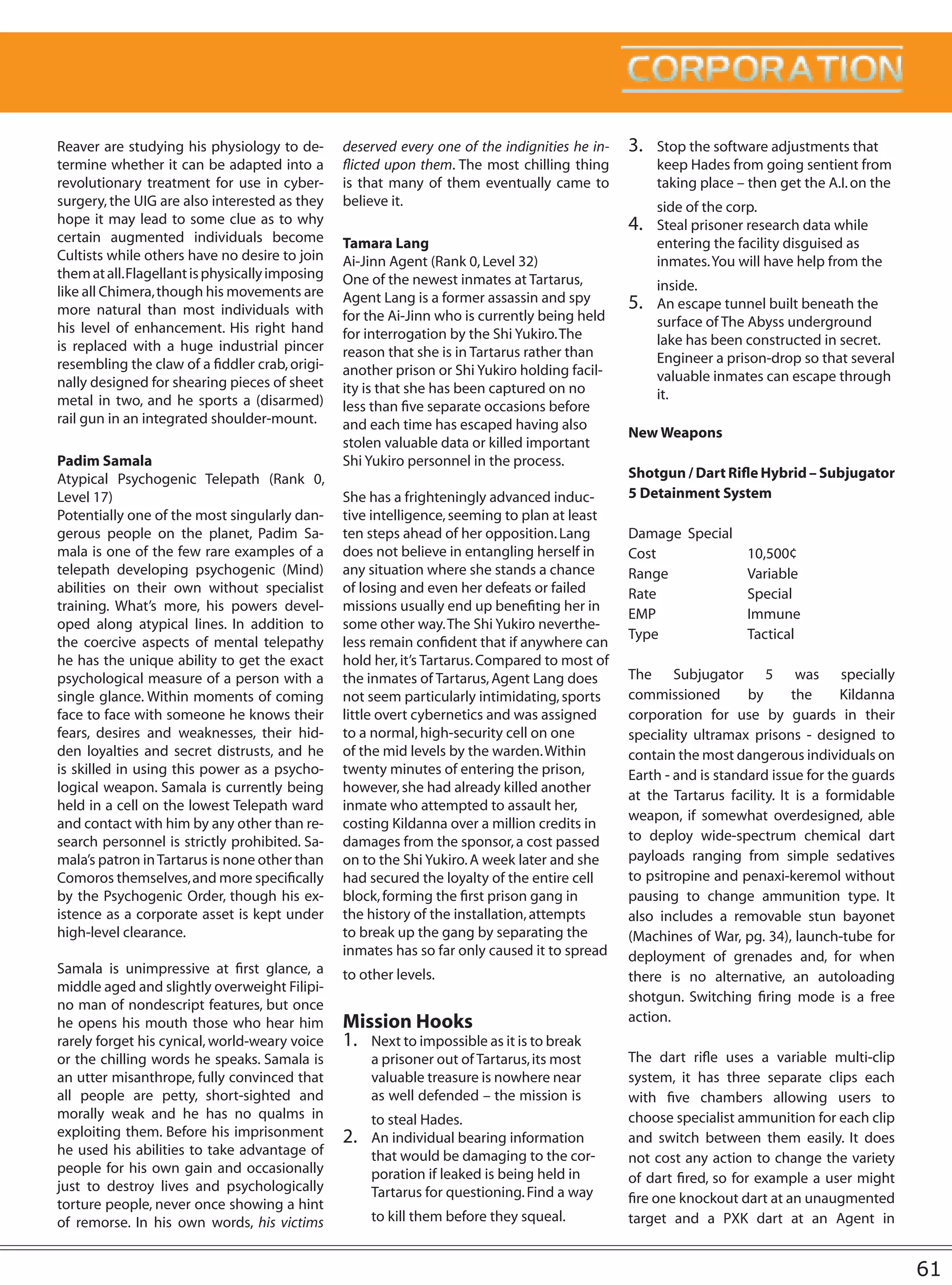Reaver are studying his physiology to de-        deserved every one of the indignities he in-   3.   Stop the software adjustments that
termine whether it can be adapted into a         flicted upon them. The most chilling thing          keep Hades from going sentient from
revolutionary treatment for use in cyber-        is that many of them eventually came to             taking place – then get the A.I. on the
surgery, the UIG are also interested as they     believe it.                                         side of the corp.
hope it may lead to some clue as to why                                                         4.   Steal prisoner research data while
certain augmented individuals become             Tamara Lang                                         entering the facility disguised as
Cultists while others have no desire to join     Ai-Jinn Agent (Rank 0, Level 32)                    inmates. You will have help from the
them at all. Flagellant is physically imposing   One of the newest inmates at Tartarus,
like all Chimera, though his movements are                                                           inside.
                                                 Agent Lang is a former assassin and spy        5.   An escape tunnel built beneath the
more natural than most individuals with          for the Ai-Jinn who is currently being held
his level of enhancement. His right hand                                                             surface of The Abyss underground
                                                 for interrogation by the Shi Yukiro. The            lake has been constructed in secret.
is replaced with a huge industrial pincer        reason that she is in Tartarus rather than
resembling the claw of a fiddler crab, origi-                                                        Engineer a prison-drop so that several
                                                 another prison or Shi Yukiro holding facil-         valuable inmates can escape through
nally designed for shearing pieces of sheet      ity is that she has been captured on no
metal in two, and he sports a (disarmed)                                                             it.
                                                 less than five separate occasions before
rail gun in an integrated shoulder-mount.        and each time has escaped having also
                                                                                                New Weapons
                                                 stolen valuable data or killed important
Padim Samala                                     Shi Yukiro personnel in the process.
Atypical Psychogenic Telepath (Rank 0,                                                          Shotgun / Dart Rifle Hybrid – Subjugator
Level 17)                                        She has a frighteningly advanced induc-        5 Detainment System
Potentially one of the most singularly dan-      tive intelligence, seeming to plan at least
gerous people on the planet, Padim Sa-           ten steps ahead of her opposition. Lang        Damage Special
mala is one of the few rare examples of a        does not believe in entangling herself in      Cost           10,500¢
telepath developing psychogenic (Mind)           any situation where she stands a chance        Range          Variable
abilities on their own without specialist        of losing and even her defeats or failed       Rate           Special
training. What’s more, his powers devel-         missions usually end up benefiting her in
                                                                                                EMP            Immune
oped along atypical lines. In addition to        some other way. The Shi Yukiro neverthe-
                                                                                                Type           Tactical
the coercive aspects of mental telepathy         less remain confident that if anywhere can
he has the unique ability to get the exact       hold her, it’s Tartarus. Compared to most of
psychological measure of a person with a         the inmates of Tartarus, Agent Lang does       The Subjugator 5 was specially
single glance. Within moments of coming          not seem particularly intimidating, sports     commissioned        by      the     Kildanna
face to face with someone he knows their         little overt cybernetics and was assigned      corporation for use by guards in their
fears, desires and weaknesses, their hid-        to a normal, high-security cell on one         speciality ultramax prisons - designed to
den loyalties and secret distrusts, and he       of the mid levels by the warden. Within        contain the most dangerous individuals on
is skilled in using this power as a psycho-      twenty minutes of entering the prison,         Earth - and is standard issue for the guards
logical weapon. Samala is currently being        however, she had already killed another
                                                                                                at the Tartarus facility. It is a formidable
held in a cell on the lowest Telepath ward       inmate who attempted to assault her,
                                                                                                weapon, if somewhat overdesigned, able
and contact with him by any other than re-       costing Kildanna over a million credits in
search personnel is strictly prohibited. Sa-     damages from the sponsor, a cost passed        to deploy wide-spectrum chemical dart
mala’s patron in Tartarus is none other than     on to the Shi Yukiro. A week later and she     payloads ranging from simple sedatives
Comoros themselves, and more specifically        had secured the loyalty of the entire cell     to psitropine and penaxi-keremol without
by the Psychogenic Order, though his ex-         block, forming the first prison gang in        pausing to change ammunition type. It
istence as a corporate asset is kept under       the history of the installation, attempts      also includes a removable stun bayonet
high-level clearance.                            to break up the gang by separating the         (Machines of War, pg. 34), launch-tube for
                                                 inmates has so far only caused it to spread    deployment of grenades and, for when
Samala is unimpressive at first glance, a        to other levels.                               there is no alternative, an autoloading
middle aged and slightly overweight Filipi-
                                                                                                shotgun. Switching firing mode is a free
no man of nondescript features, but once
he opens his mouth those who hear him            Mission Hooks                                  action.
rarely forget his cynical, world-weary voice     1. Next to impossible as it is to break
or the chilling words he speaks. Samala is            a prisoner out of Tartarus, its most      The dart rifle uses a variable multi-clip
an utter misanthrope, fully convinced that            valuable treasure is nowhere near         system, it has three separate clips each
all people are petty, short-sighted and               as well defended – the mission is         with five chambers allowing users to
morally weak and he has no qualms in                  to steal Hades.                           choose specialist ammunition for each clip
exploiting them. Before his imprisonment         2.   An individual bearing information         and switch between them easily. It does
he used his abilities to take advantage of            that would be damaging to the cor-        not cost any action to change the variety
people for his own gain and occasionally              poration if leaked is being held in       of dart fired, so for example a user might
just to destroy lives and psychologically             Tartarus for questioning. Find a way
torture people, never once showing a hint                                                       fire one knockout dart at an unaugmented
of remorse. In his own words, his victims             to kill them before they squeal.          target and a PXK dart at an Agent in


                                                                                                                                               61
 