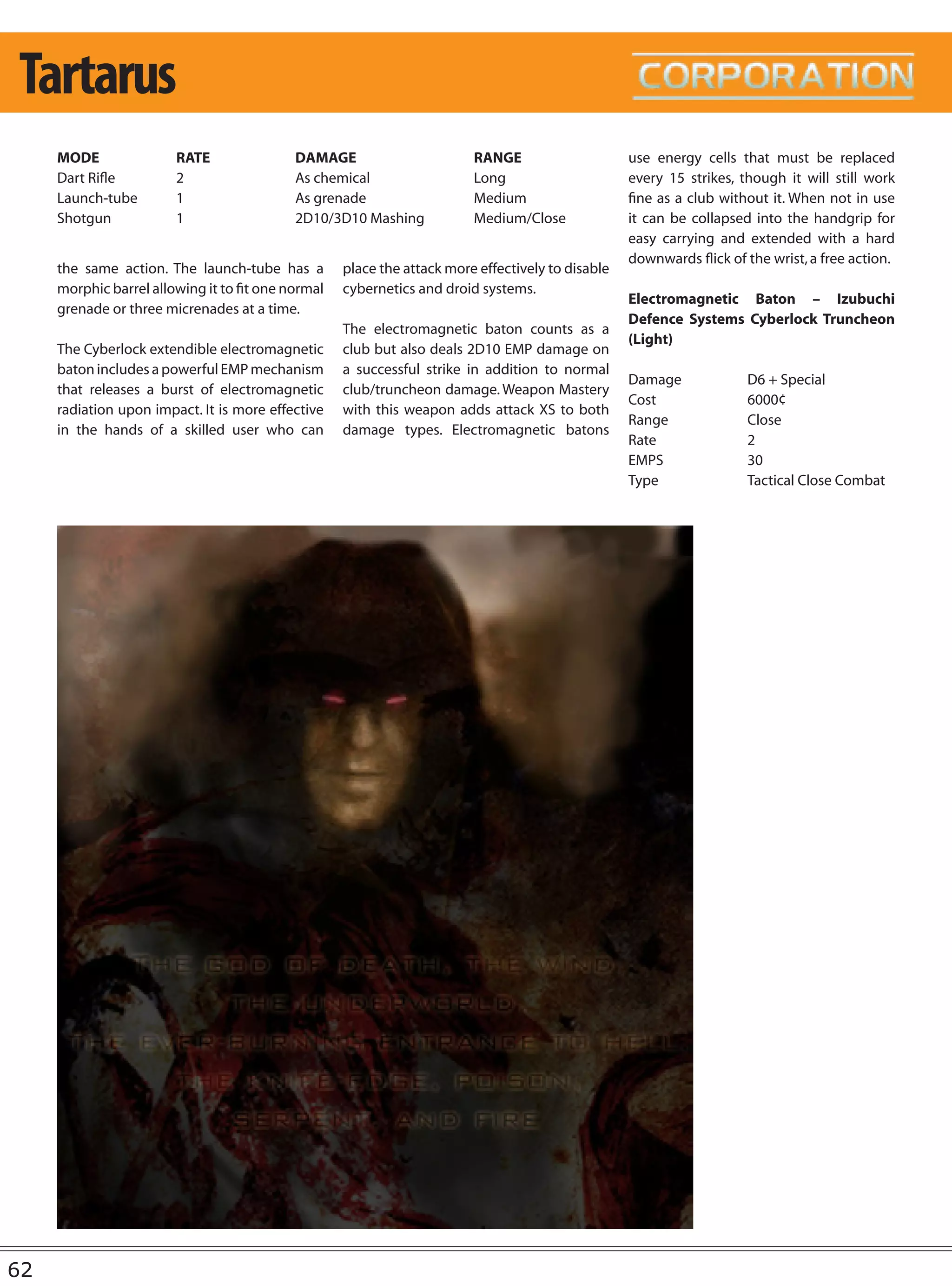 Tartarus
     MODE               RATE                DAMAGE                       RANGE                     use energy cells that must be replaced
     Dart Rifle         2                   As chemical                  Long                      every 15 strikes, though it will still work
     Launch-tube        1                   As grenade                   Medium                    fine as a club without it. When not in use
     Shotgun            1                   2D10/3D10 Mashing            Medium/Close              it can be collapsed into the handgrip for
                                                                                                   easy carrying and extended with a hard
                                                                                                   downwards flick of the wrist, a free action.
     the same action. The launch-tube has a         place the attack more effectively to disable
     morphic barrel allowing it to fit one normal   cybernetics and droid systems.
                                                                                                   Electromagnetic Baton – Izubuchi
     grenade or three micrenades at a time.
                                                                                                   Defence Systems Cyberlock Truncheon
                                                    The electromagnetic baton counts as a
                                                                                                   (Light)
     The Cyberlock extendible electromagnetic       club but also deals 2D10 EMP damage on
     baton includes a powerful EMP mechanism        a successful strike in addition to normal
                                                                                                   Damage             D6 + Special
     that releases a burst of electromagnetic       club/truncheon damage. Weapon Mastery
                                                                                                   Cost               6000¢
     radiation upon impact. It is more effective    with this weapon adds attack XS to both
                                                                                                   Range              Close
     in the hands of a skilled user who can         damage types. Electromagnetic batons
                                                                                                   Rate               2
                                                                                                   EMPS               30
                                                                                                   Type               Tactical Close Combat




62
 