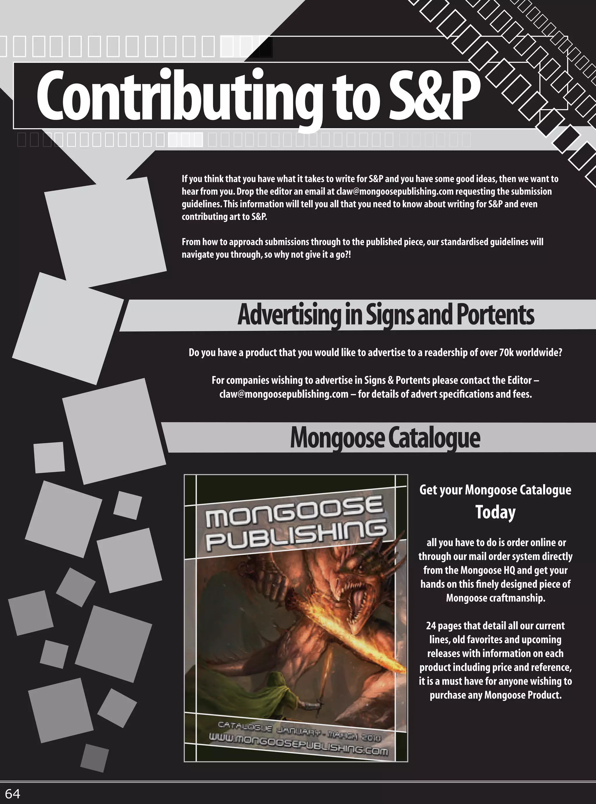 Contributing to S&P
           If you think that you have what it takes to write for S&P and you have some good ideas, then we want to
           hear from you. Drop the editor an email at claw@mongoosepublishing.com requesting the submission
           guidelines. This information will tell you all that you need to know about writing for S&P and even
           contributing art to S&P.

           From how to approach submissions through to the published piece, our standardised guidelines will
           navigate you through, so why not give it a go?!




                          Advertising in Signs and Portents
            Do you have a product that you would like to advertise to a readership of over 70k worldwide?

                   For companies wishing to advertise in Signs & Portents please contact the Editor –
                     claw@mongoosepublishing.com – for details of advert specifications and fees.



                                        Mongoose Catalogue
                                                                           Get your Mongoose Catalogue
                                                                                           Today
                                                                              all you have to do is order online or
                                                                           through our mail order system directly
                                                                             from the Mongoose HQ and get your
                                                                            hands on this finely designed piece of
                                                                                    Mongoose craftmanship.

                                                                              24 pages that detail all our current
                                                                               lines, old favorites and upcoming
                                                                              releases with information on each
                                                                           product including price and reference,
                                                                           it is a must have for anyone wishing to
                                                                               purchase any Mongoose Product.




64
 