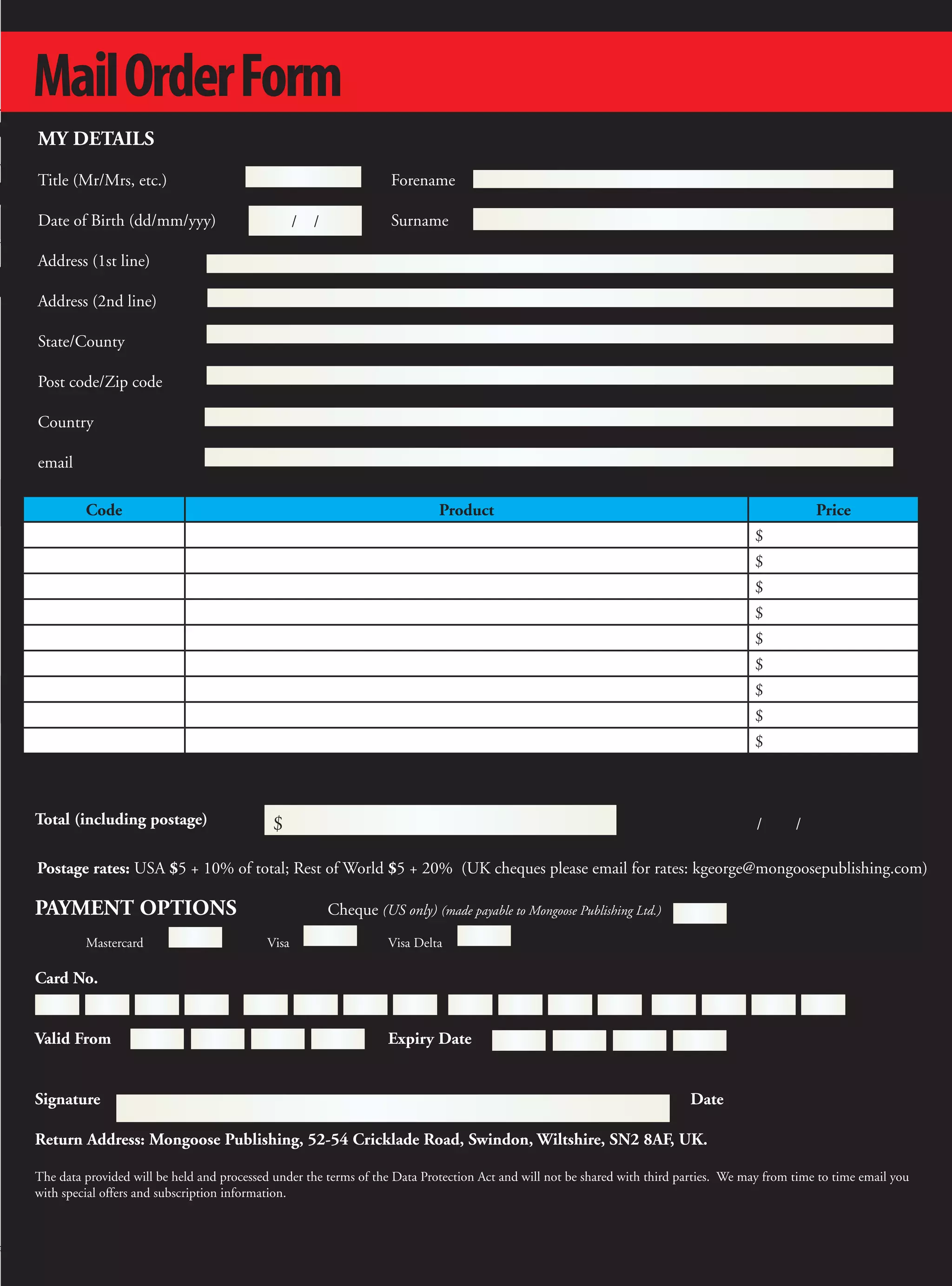 Mail Order Form
MY DETAILS

Title (Mr/Mrs, etc.)                                                 Forename

Date of Birth (dd/mm/yyy)                         /   /              Surname

Address (1st line)

Address (2nd line)

State/County

Post code/Zip code

Country

email

         Code                                                                Product                                                               Price
                                                                                                                                       $
                                                                                                                                       $
                                                                                                                                       $
                                                                                                                                       $
                                                                                                                                       $
                                                                                                                                       $
                                                                                                                                       $
                                                                                                                                       $
                                                                                                                                       $



Total (including postage)                   $                                                                                           /      /

Postage rates: USA $5 + 10% of total; Rest of World $5 + 20% (UK cheques please email for rates: kgeorge@mongoosepublishing.com)

PAYMENT OPTIONS                                           Cheque (US only) (made payable to Mongoose Publishing Ltd.)
         Mastercard                        Visa                     Visa Delta

Card No.


Valid From                                                          Expiry Date


Signature                                                                                                                  Date

Return Address: Mongoose Publishing, 52-54 Cricklade Road, Swindon, Wiltshire, SN2 8AF, UK.

The data provided will be held and processed under the terms of the Data Protection Act and will not be shared with third parties. We may from time to time email you
with special offers and subscription information.




                                                                                                                                                                        65
 