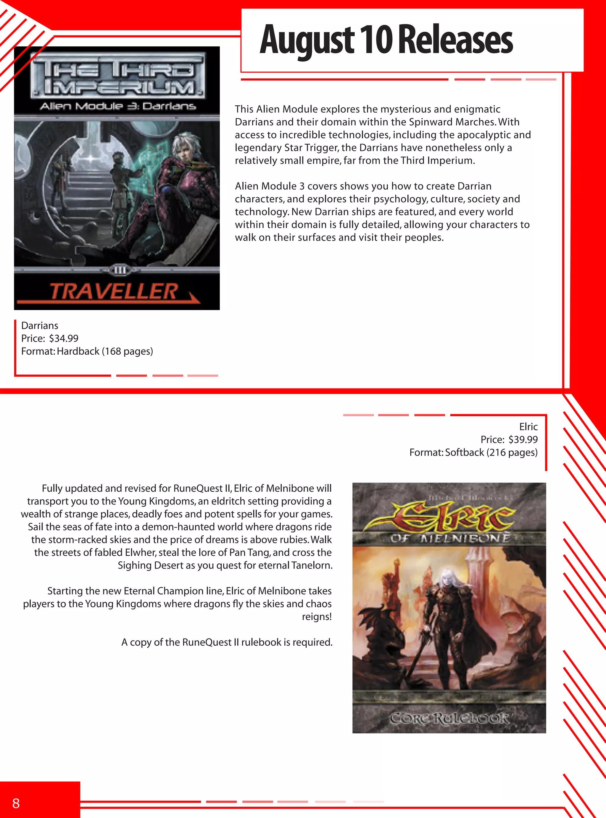 August 10 Releases
                                                      This Alien Module explores the mysterious and enigmatic
                                                      Darrians and their domain within the Spinward Marches. With
                                                      access to incredible technologies, including the apocalyptic and
                                                      legendary Star Trigger, the Darrians have nonetheless only a
                                                      relatively small empire, far from the Third Imperium.

                                                      Alien Module 3 covers shows you how to create Darrian
                                                      characters, and explores their psychology, culture, society and
                                                      technology. New Darrian ships are featured, and every world
                                                      within their domain is fully detailed, allowing your characters to
                                                      walk on their surfaces and visit their peoples.




    Darrians
    Price: $34.99
    Format: Hardback (168 pages)




                                                                                                                     Elric
                                                                                                            Price: $39.99
                                                                                             Format: Softback (216 pages)


         Fully updated and revised for RuneQuest II, Elric of Melnibone will
     transport you to the Young Kingdoms, an eldritch setting providing a
    wealth of strange places, deadly foes and potent spells for your games.
     Sail the seas of fate into a demon-haunted world where dragons ride
      the storm-racked skies and the price of dreams is above rubies. Walk
       the streets of fabled Elwher, steal the lore of Pan Tang, and cross the
                            Sighing Desert as you quest for eternal Tanelorn.

         Starting the new Eternal Champion line, Elric of Melnibone takes
    players to the Young Kingdoms where dragons fly the skies and chaos
                                                                  reigns!

                           A copy of the RuneQuest II rulebook is required.




8
 