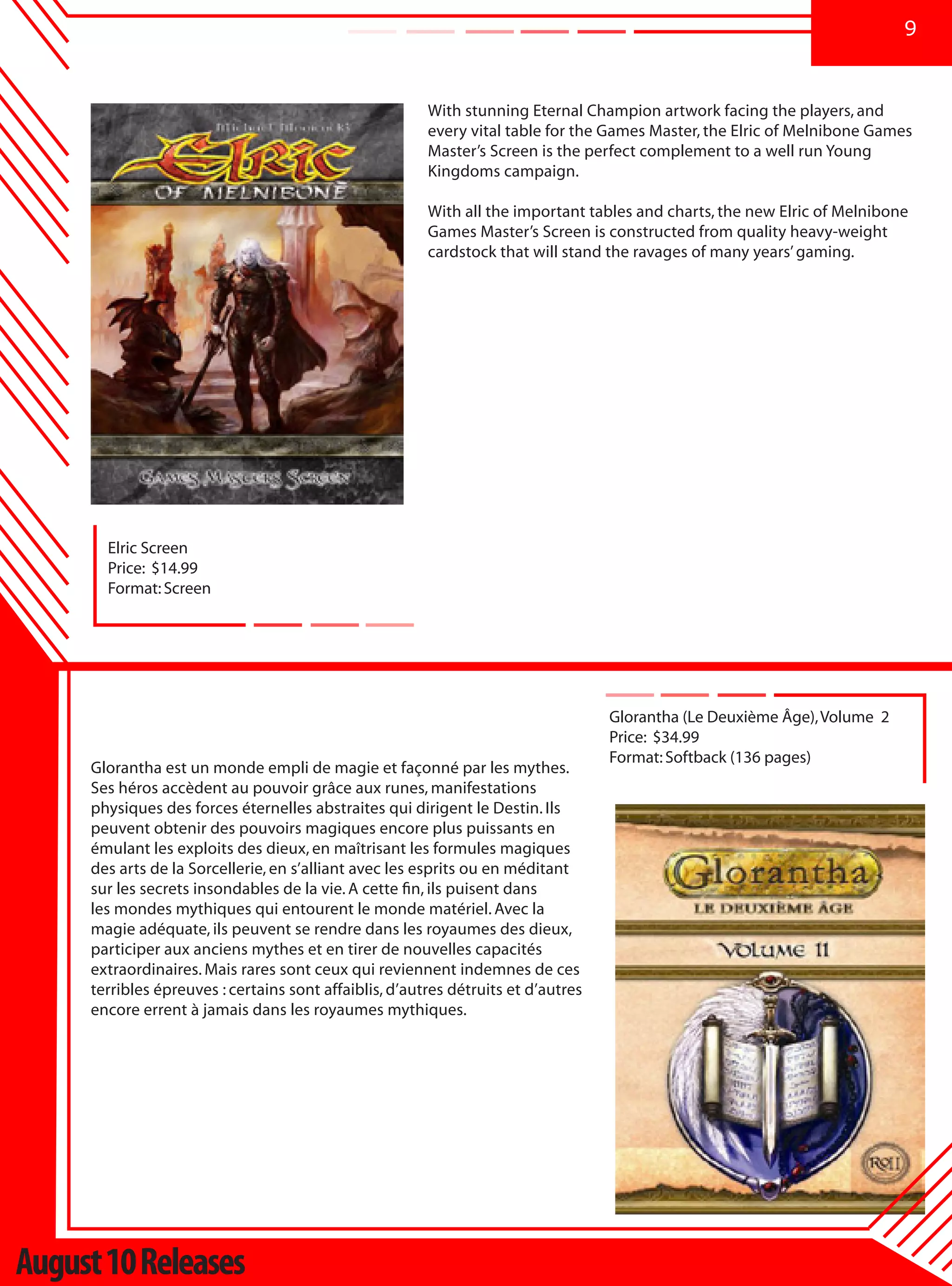 9


                                                        With stunning Eternal Champion artwork facing the players, and
                                                        every vital table for the Games Master, the Elric of Melnibone Games
                                                        Master’s Screen is the perfect complement to a well run Young
                                                        Kingdoms campaign.

                                                        With all the important tables and charts, the new Elric of Melnibone
                                                        Games Master’s Screen is constructed from quality heavy-weight
                                                        cardstock that will stand the ravages of many years’ gaming.




       Elric Screen
       Price: $14.99
       Format: Screen




                                                                                   Glorantha (Le Deuxième Âge), Volume 2
                                                                                   Price: $34.99
                                                                                   Format: Softback (136 pages)
     Glorantha est un monde empli de magie et façonné par les mythes.
     Ses héros accèdent au pouvoir grâce aux runes, manifestations
     physiques des forces éternelles abstraites qui dirigent le Destin. Ils
     peuvent obtenir des pouvoirs magiques encore plus puissants en
     émulant les exploits des dieux, en maîtrisant les formules magiques
     des arts de la Sorcellerie, en s’alliant avec les esprits ou en méditant
     sur les secrets insondables de la vie. A cette fin, ils puisent dans
     les mondes mythiques qui entourent le monde matériel. Avec la
     magie adéquate, ils peuvent se rendre dans les royaumes des dieux,
     participer aux anciens mythes et en tirer de nouvelles capacités
     extraordinaires. Mais rares sont ceux qui reviennent indemnes de ces
     terribles épreuves : certains sont affaiblis, d’autres détruits et d’autres
     encore errent à jamais dans les royaumes mythiques.




August 10 Releases
 