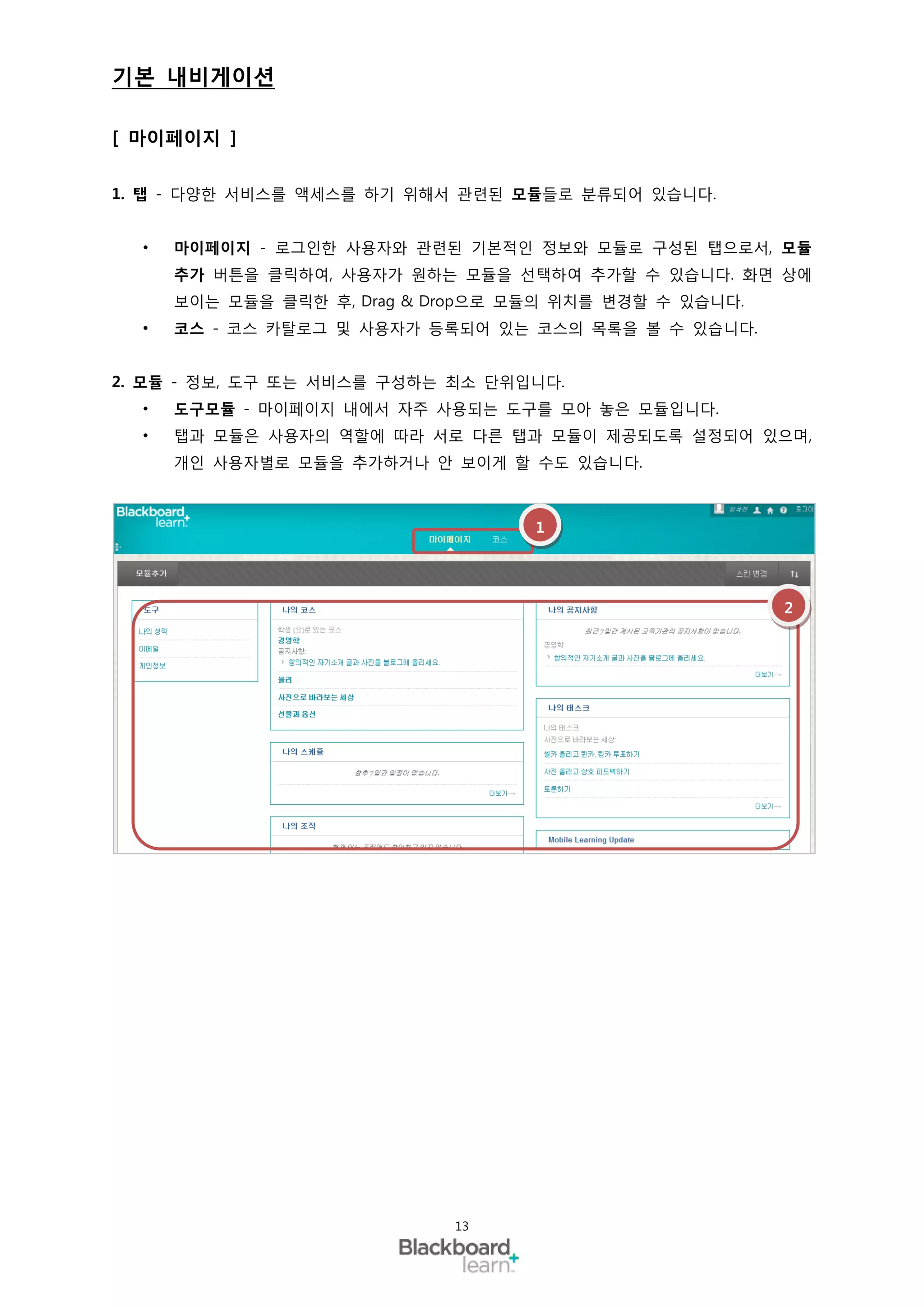 기본 내비게이션

[ 마이페이지 ]

1. 탭 - 다양한 서비스를 액세스를 하기 위해서 관련된 모듈들로 분류되어 있습니다.


  •   마이페이지 - 로그인한 사용자와 관련된 기본적인 정보와 모듈로 구성된 탭으로서, 모듈
      추가 버튼을 클릭하여, 사용자가 원하는 모듈을 선택하여 추가할 수 있습니다. 화면 상에
      보이는 모듈을 클릭한 후, Drag & Drop으로 모듈의 위치를 변경할 수 있습니다.
  •   코스 - 코스 카탈로그 및 사용자가 등록되어 있는 코스의 목록을 볼 수 있습니다.


2. 모듈 - 정보, 도구 또는 서비스를 구성하는 최소 단위입니다.
  •   도구모듈 - 마이페이지 내에서 자주 사용되는 도구를 모아 놓은 모듈입니다.
  •   탭과 모듈은 사용자의 역할에 따라 서로 다른 탭과 모듈이 제공되도록 설정되어 있으며,
      개인 사용자별로 모듈을 추가하거나 안 보이게 할 수도 있습니다.



                                    1




                                                         2




                             13
 
