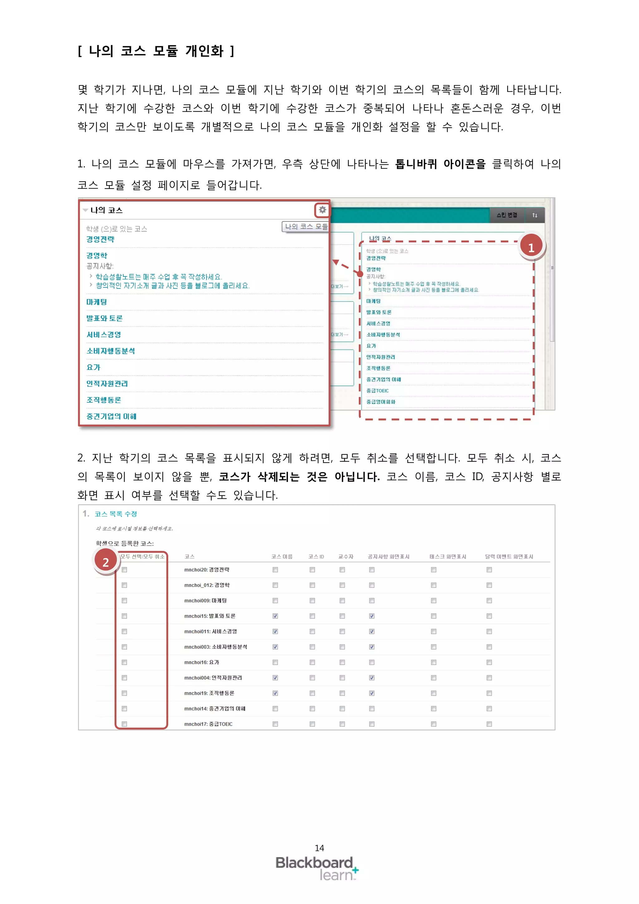 [ 나의 코스 모듈 개인화 ]

몇 학기가 지나면, 나의 코스 모듈에 지난 학기와 이번 학기의 코스의 목록들이 함께 나타납니다.
지난 학기에 수강한 코스와 이번 학기에 수강한 코스가 중복되어 나타나 혼돈스러운 경우, 이번
학기의 코스만 보이도록 개별적으로 나의 코스 모듈을 개인화 설정을 할 수 있습니다.


1. 나의 코스 모듈에 마우스를 가져가면, 우측 상단에 나타나는 톱니바퀴 아이콘을 클릭하여 나의
코스 모듈 설정 페이지로 들어갑니다.




                                                   1




2. 지난 학기의 코스 목록을 표시되지 않게 하려면, 모두 취소를 선택합니다. 모두 취소 시, 코스
의 목록이 보이지 않을 뿐, 코스가 삭제되는 것은 아닙니다. 코스 이름, 코스 ID, 공지사항 별로
화면 표시 여부를 선택할 수도 있습니다.




  2




                          14
 