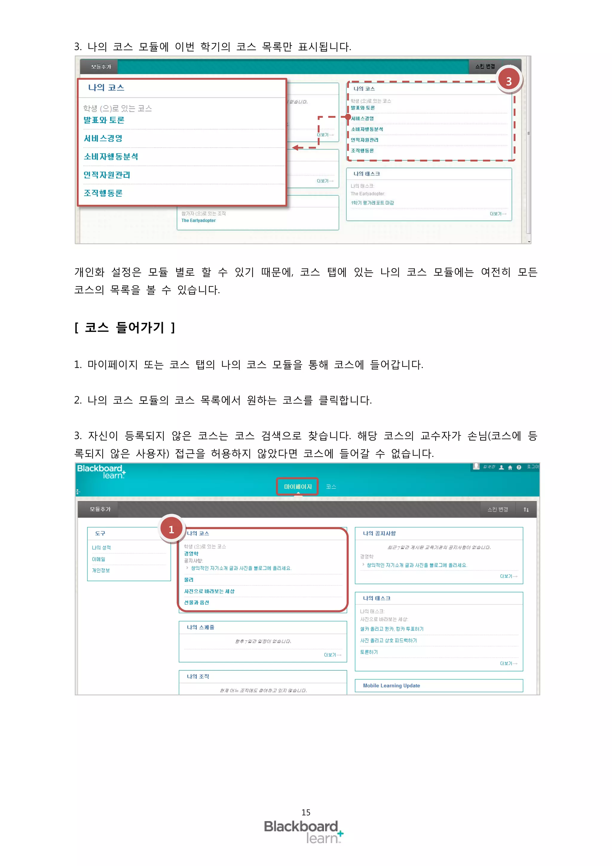 3. 나의 코스 모듈에 이번 학기의 코스 목록만 표시됩니다.


                                                 3




개인화 설정은 모듈 별로 할 수 있기 때문에, 코스 탭에 있는 나의 코스 모듈에는 여전히 모든
코스의 목록을 볼 수 있습니다.


[ 코스 들어가기 ]

1. 마이페이지 또는 코스 탭의 나의 코스 모듈을 통해 코스에 들어갑니다.


2. 나의 코스 모듈의 코스 목록에서 원하는 코스를 클릭합니다.


3. 자신이 등록되지 않은 코스는 코스 검색으로 찾습니다. 해당 코스의 교수자가 손님(코스에 등
록되지 않은 사용자) 접근을 허용하지 않았다면 코스에 들어갈 수 없습니다.




           1




                           15
 