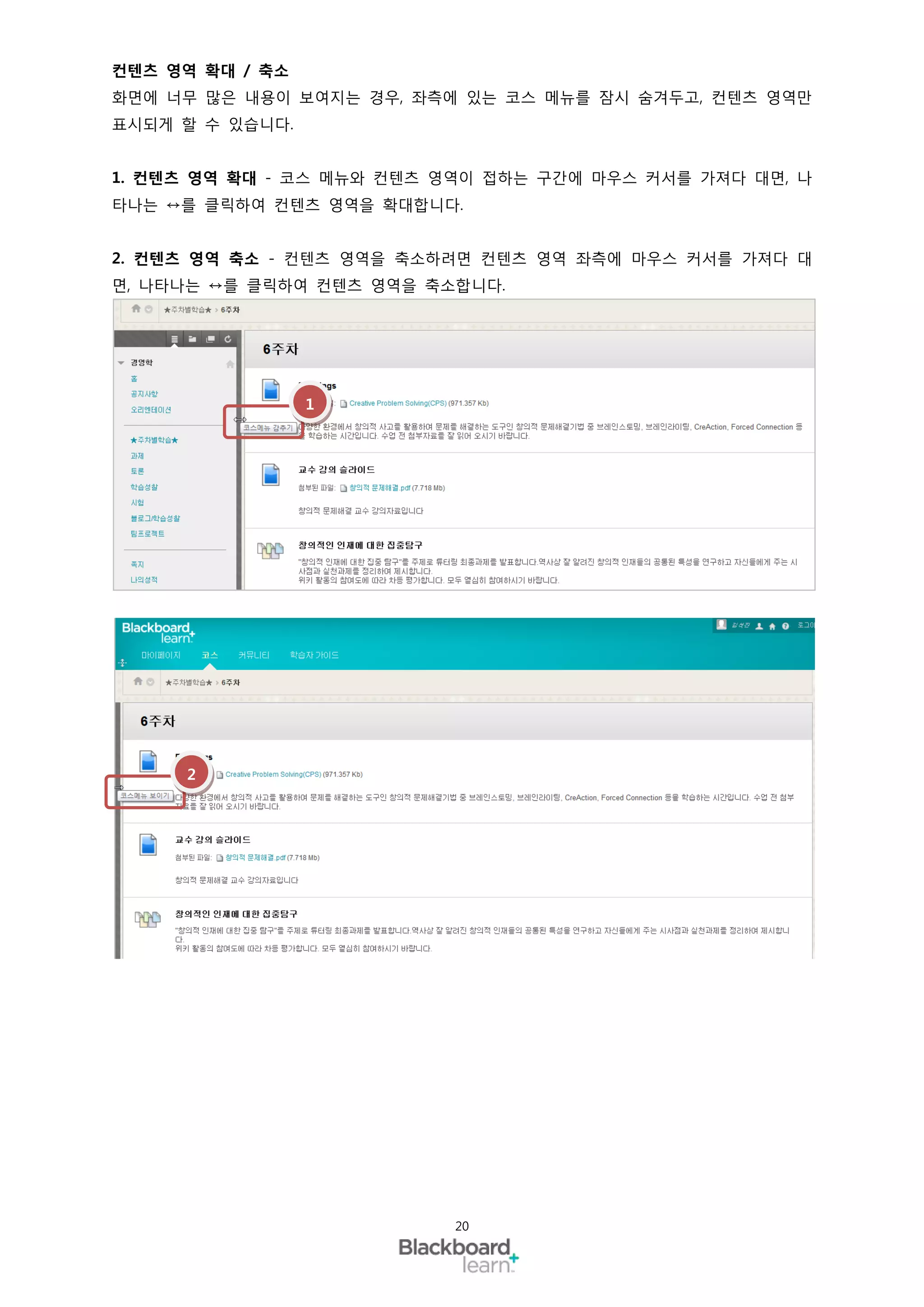 컨텐츠 영역 확대 / 축소
화면에 너무 많은 내용이 보여지는 경우, 좌측에 있는 코스 메뉴를 잠시 숨겨두고, 컨텐츠 영역만
표시되게 할 수 있습니다.


1. 컨텐츠 영역 확대 - 코스 메뉴와 컨텐츠 영역이 접하는 구간에 마우스 커서를 가져다 대면, 나
타나는 ↔를 클릭하여 컨텐츠 영역을 확대합니다.


2. 컨텐츠 영역 축소 - 컨텐츠 영역을 축소하려면 컨텐츠 영역 좌측에 마우스 커서를 가져다 대
면, 나타나는 ↔를 클릭하여 컨텐츠 영역을 축소합니다.




                 1




     2




                          20
 