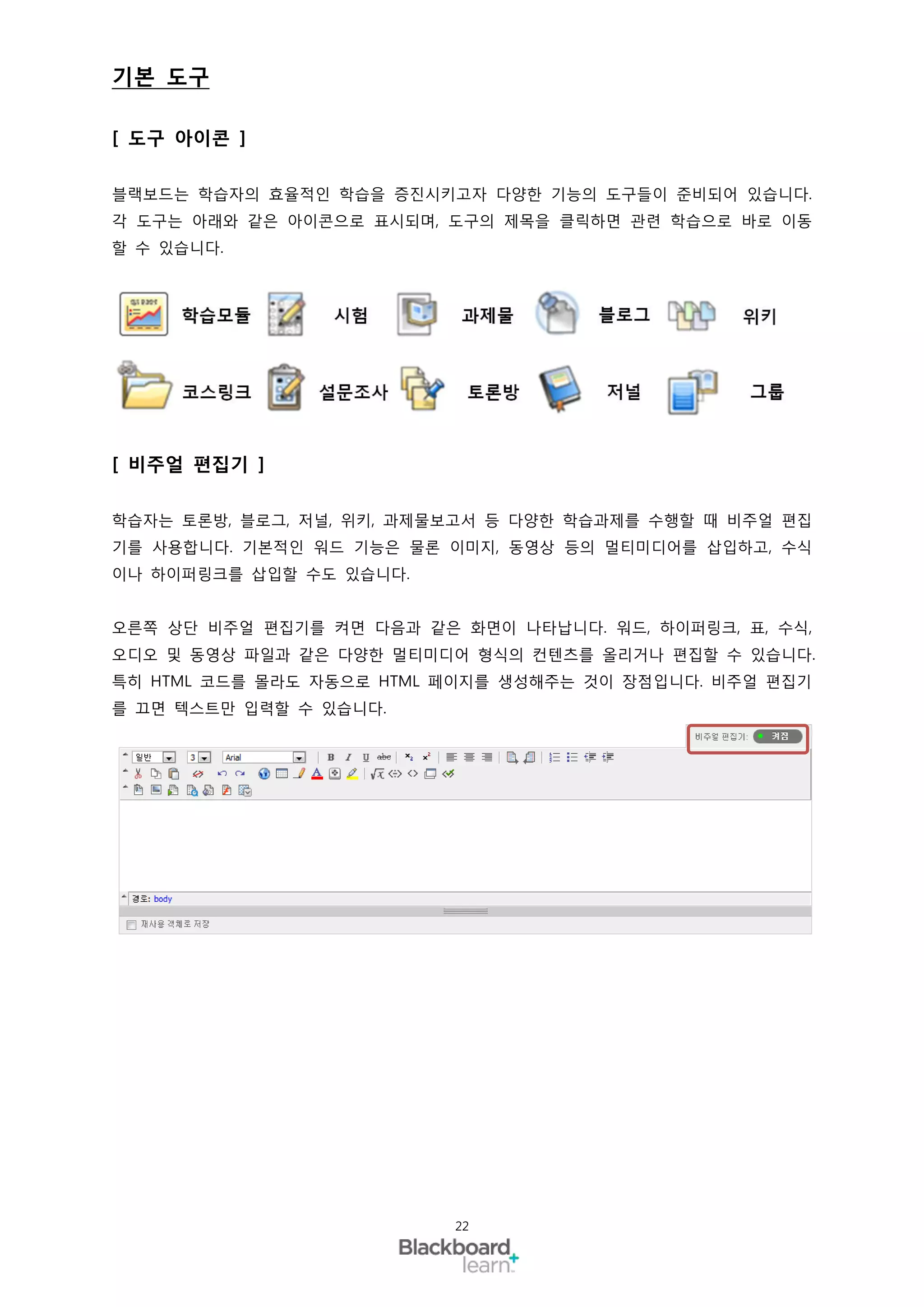 기본 도구

[ 도구 아이콘 ]

블랙보드는 학습자의 효율적인 학습을 증진시키고자 다양한 기능의 도구들이 준비되어 있습니다.
각 도구는 아래와 같은 아이콘으로 표시되며, 도구의 제목을 클릭하면 관련 학습으로 바로 이동
할 수 있습니다.




[ 비주얼 편집기 ]

학습자는 토론방, 블로그, 저널, 위키, 과제물보고서 등 다양한 학습과제를 수행할 때 비주얼 편집
기를 사용합니다. 기본적인 워드 기능은 물론 이미지, 동영상 등의 멀티미디어를 삽입하고, 수식
이나 하이퍼링크를 삽입할 수도 있습니다.


오른쪽 상단 비주얼 편집기를 켜면 다음과 같은 화면이 나타납니다. 워드, 하이퍼링크, 표, 수식,
오디오 및 동영상 파일과 같은 다양한 멀티미디어 형식의 컨텐츠를 올리거나 편집할 수 있습니다.
특히 HTML 코드를 몰라도 자동으로 HTML 페이지를 생성해주는 것이 장점입니다. 비주얼 편집기
를 끄면 텍스트만 입력할 수 있습니다.




                          22
 