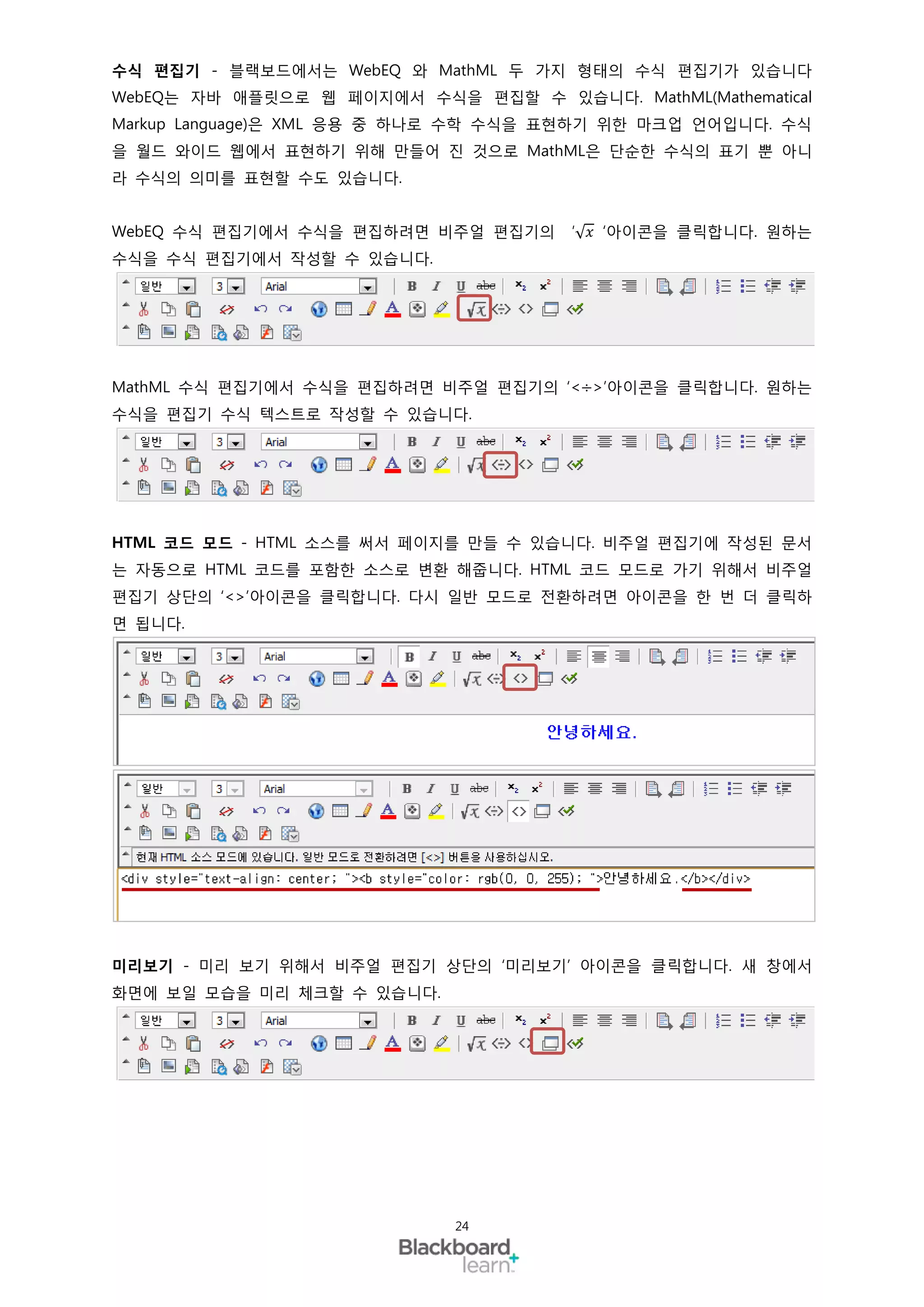수식 편집기 - 블랙보드에서는 WebEQ 와 MathML 두 가지 형태의 수식 편집기가 있습니다
WebEQ는 자바 애플릿으로 웹 페이지에서 수식을 편집할 수 있습니다. MathML(Mathematical
Markup Language)은 XML 응용 중 하나로 수학 수식을 표현하기 위한 마크업 언어입니다. 수식
을 월드 와이드 웹에서 표현하기 위해 만들어 진 것으로 MathML은 단순한 수식의 표기 뿐 아니
라 수식의 의미를 표현할 수도 있습니다.


WebEQ 수식 편집기에서 수식을 편집하려면 비주얼 편집기의     ′√ 𝑥 ‘아이콘을 클릭합니다. 원하는
수식을 수식 편집기에서 작성할 수 있습니다.




MathML 수식 편집기에서 수식을 편집하려면 비주얼 편집기의 ‘<÷>’아이콘을 클릭합니다. 원하는
수식을 편집기 수식 텍스트로 작성할 수 있습니다.




HTML 코드 모드 - HTML 소스를 써서 페이지를 만들 수 있습니다. 비주얼 편집기에 작성된 문서
는 자동으로 HTML 코드를 포함한 소스로 변환 해줍니다. HTML 코드 모드로 가기 위해서 비주얼
편집기 상단의 ‘<>’아이콘을 클릭합니다. 다시 일반 모드로 전환하려면 아이콘을 한 번 더 클릭하
면 됩니다.




미리보기 - 미리 보기 위해서 비주얼 편집기 상단의 ‘미리보기’ 아이콘을 클릭합니다. 새 창에서
화면에 보일 모습을 미리 체크할 수 있습니다.




                            24
 