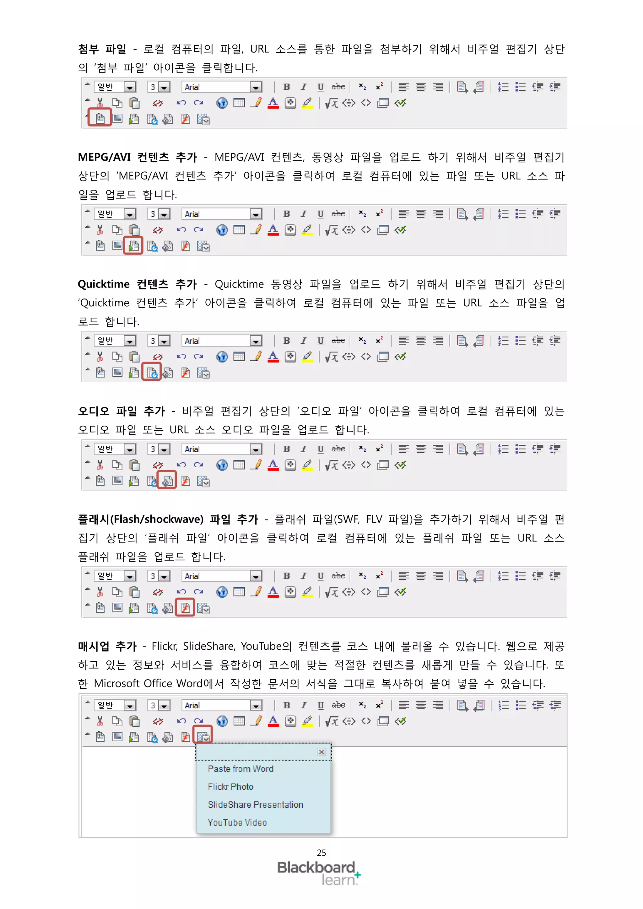 첨부 파일 - 로컬 컴퓨터의 파일, URL 소스를 통한 파일을 첨부하기 위해서 비주얼 편집기 상단
의 ‘첨부 파일’ 아이콘을 클릭합니다.




MEPG/AVI 컨텐츠 추가 - MEPG/AVI 컨텐츠, 동영상 파일을 업로드 하기 위해서 비주얼 편집기
상단의 ‘MEPG/AVI 컨텐츠 추가’ 아이콘을 클릭하여 로컬 컴퓨터에 있는 파일 또는 URL 소스 파
일을 업로드 합니다.




Quicktime 컨텐츠 추가 - Quicktime 동영상 파일을 업로드 하기 위해서 비주얼 편집기 상단의
‘Quicktime 컨텐츠 추가’ 아이콘을 클릭하여 로컬 컴퓨터에 있는 파일 또는 URL 소스 파일을 업
로드 합니다.




오디오 파일 추가 - 비주얼 편집기 상단의 ‘오디오 파일’ 아이콘을 클릭하여 로컬 컴퓨터에 있는
오디오 파일 또는 URL 소스 오디오 파일을 업로드 합니다.




플래시(Flash/shockwave) 파일 추가 - 플래쉬 파일(SWF, FLV 파일)을 추가하기 위해서 비주얼 편
집기 상단의 ‘플래쉬 파일’ 아이콘을 클릭하여 로컬 컴퓨터에 있는 플래쉬 파일 또는 URL 소스
플래쉬 파일을 업로드 합니다.




매시업 추가 - Flickr, SlideShare, YouTube의 컨텐츠를 코스 내에 불러올 수 있습니다. 웹으로 제공
하고 있는 정보와 서비스를 융합하여 코스에 맞는 적절한 컨텐츠를 새롭게 만들 수 있습니다. 또
한 Microsoft Office Word에서 작성한 문서의 서식을 그대로 복사하여 붙여 넣을 수 있습니다.




                                25
 