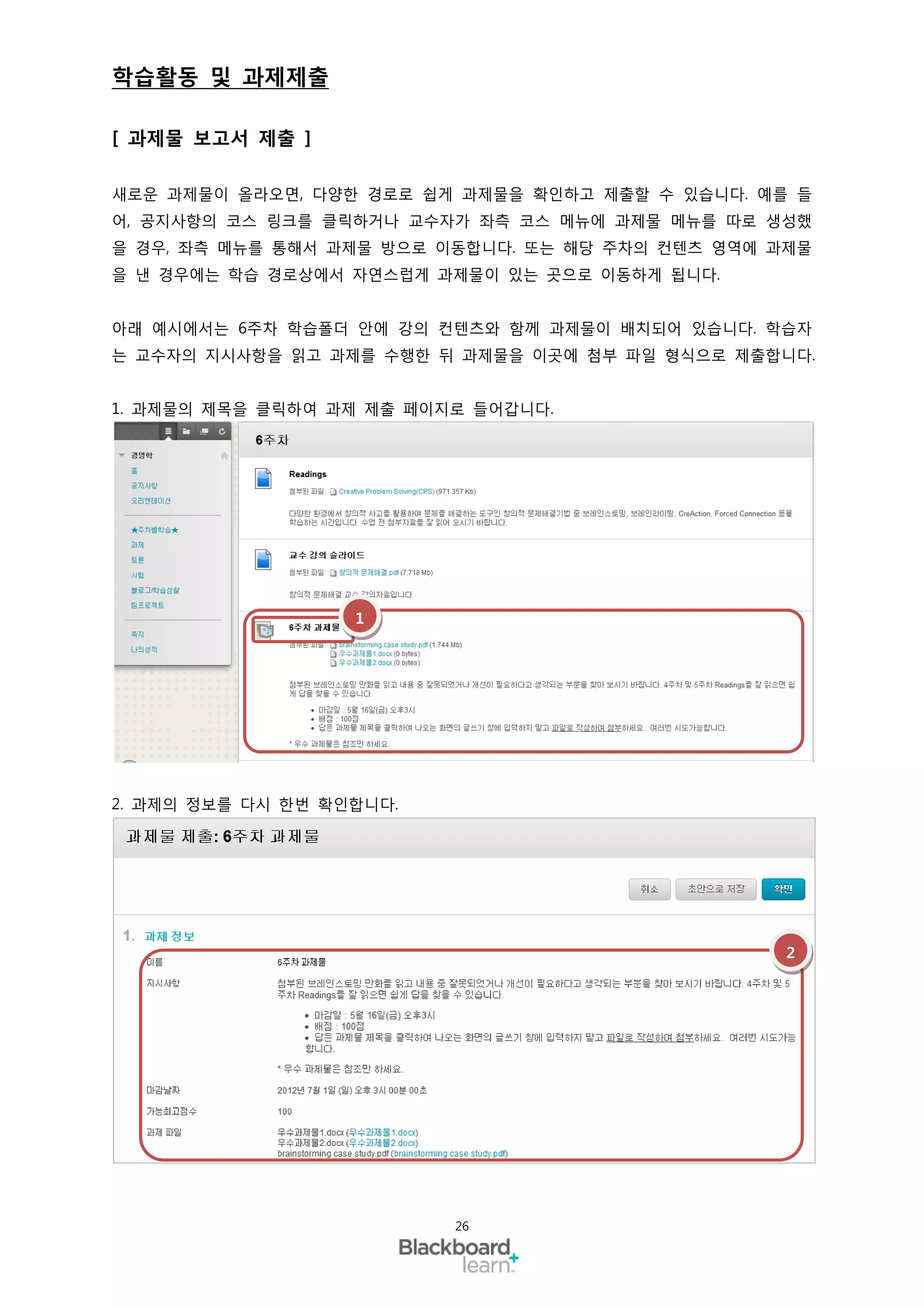 학습활동 및 과제제출

[ 과제물 보고서 제출 ]

새로운 과제물이 올라오면, 다양한 경로로 쉽게 과제물을 확인하고 제출할 수 있습니다. 예를 들
어, 공지사항의 코스 링크를 클릭하거나 교수자가 좌측 코스 메뉴에 과제물 메뉴를 따로 생성했
을 경우, 좌측 메뉴를 통해서 과제물 방으로 이동합니다. 또는 해당 주차의 컨텐츠 영역에 과제물
을 낸 경우에는 학습 경로상에서 자연스럽게 과제물이 있는 곳으로 이동하게 됩니다.


아래 예시에서는 6주차 학습폴더 안에 강의 컨텐츠와 함께 과제물이 배치되어 있습니다. 학습자
는 교수자의 지시사항을 읽고 과제를 수행한 뒤 과제물을 이곳에 첨부 파일 형식으로 제출합니다.


1. 과제물의 제목을 클릭하여 과제 제출 페이지로 들어갑니다.




                   1




2. 과제의 정보를 다시 한번 확인합니다.




                                                   2




                          26
 