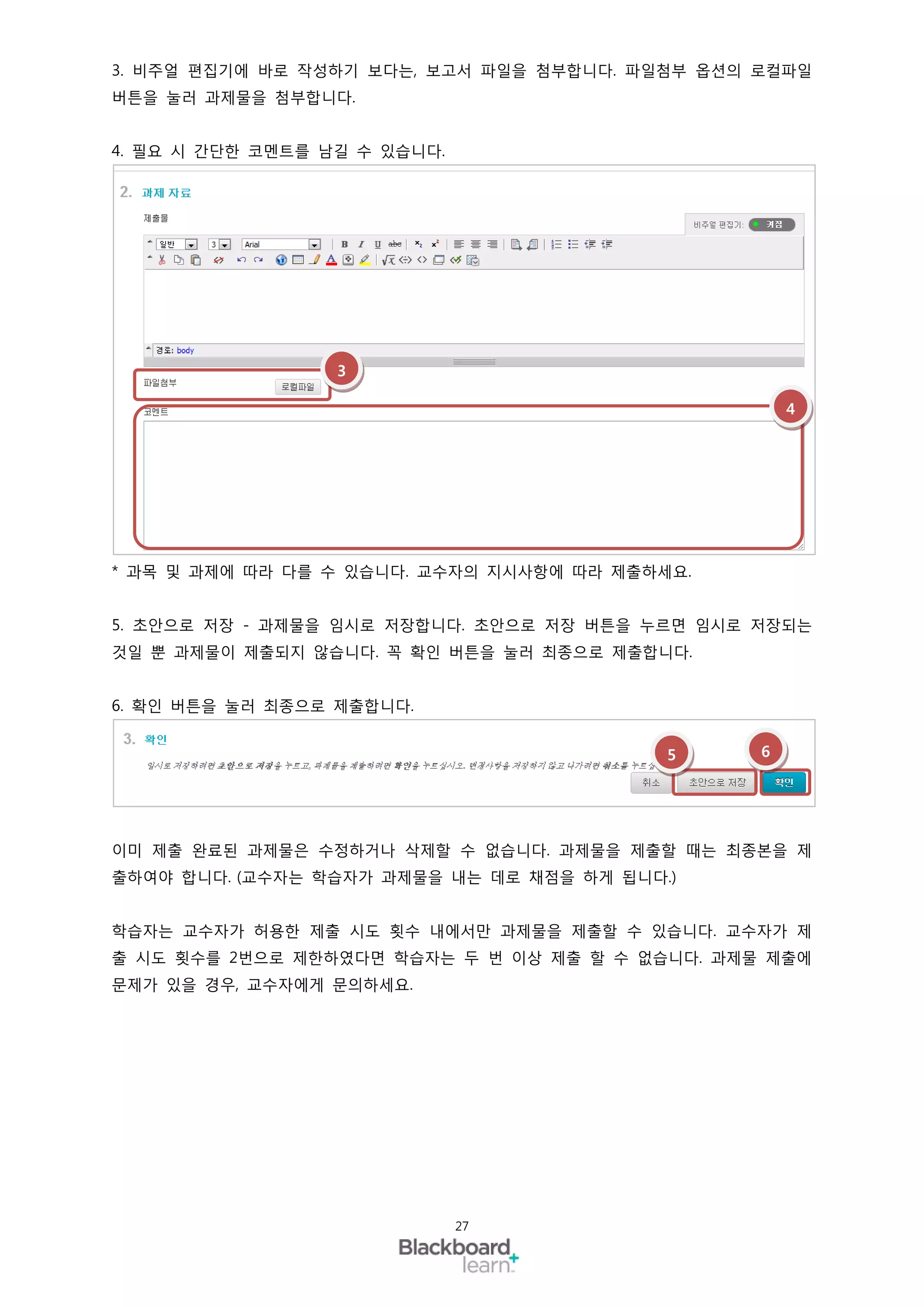 3. 비주얼 편집기에 바로 작성하기 보다는, 보고서 파일을 첨부합니다. 파일첨부 옵션의 로컬파일
버튼을 눌러 과제물을 첨부합니다.


4. 필요 시 간단한 코멘트를 남길 수 있습니다.




                  3

                                                     4




* 과목 및 과제에 따라 다를 수 있습니다. 교수자의 지시사항에 따라 제출하세요.


5. 초안으로 저장 - 과제물을 임시로 저장합니다. 초안으로 저장 버튼을 누르면 임시로 저장되는
것일 뿐 과제물이 제출되지 않습니다. 꼭 확인 버튼을 눌러 최종으로 제출합니다.


6. 확인 버튼을 눌러 최종으로 제출합니다.


                                           5     6




이미 제출 완료된 과제물은 수정하거나 삭제할 수 없습니다. 과제물을 제출할 때는 최종본을 제
출하여야 합니다. (교수자는 학습자가 과제물을 내는 데로 채점을 하게 됩니다.)


학습자는 교수자가 허용한 제출 시도 횟수 내에서만 과제물을 제출할 수 있습니다. 교수자가 제
출 시도 횟수를 2번으로 제한하였다면 학습자는 두 번 이상 제출 할 수 없습니다. 과제물 제출에
문제가 있을 경우, 교수자에게 문의하세요.




                              27
 