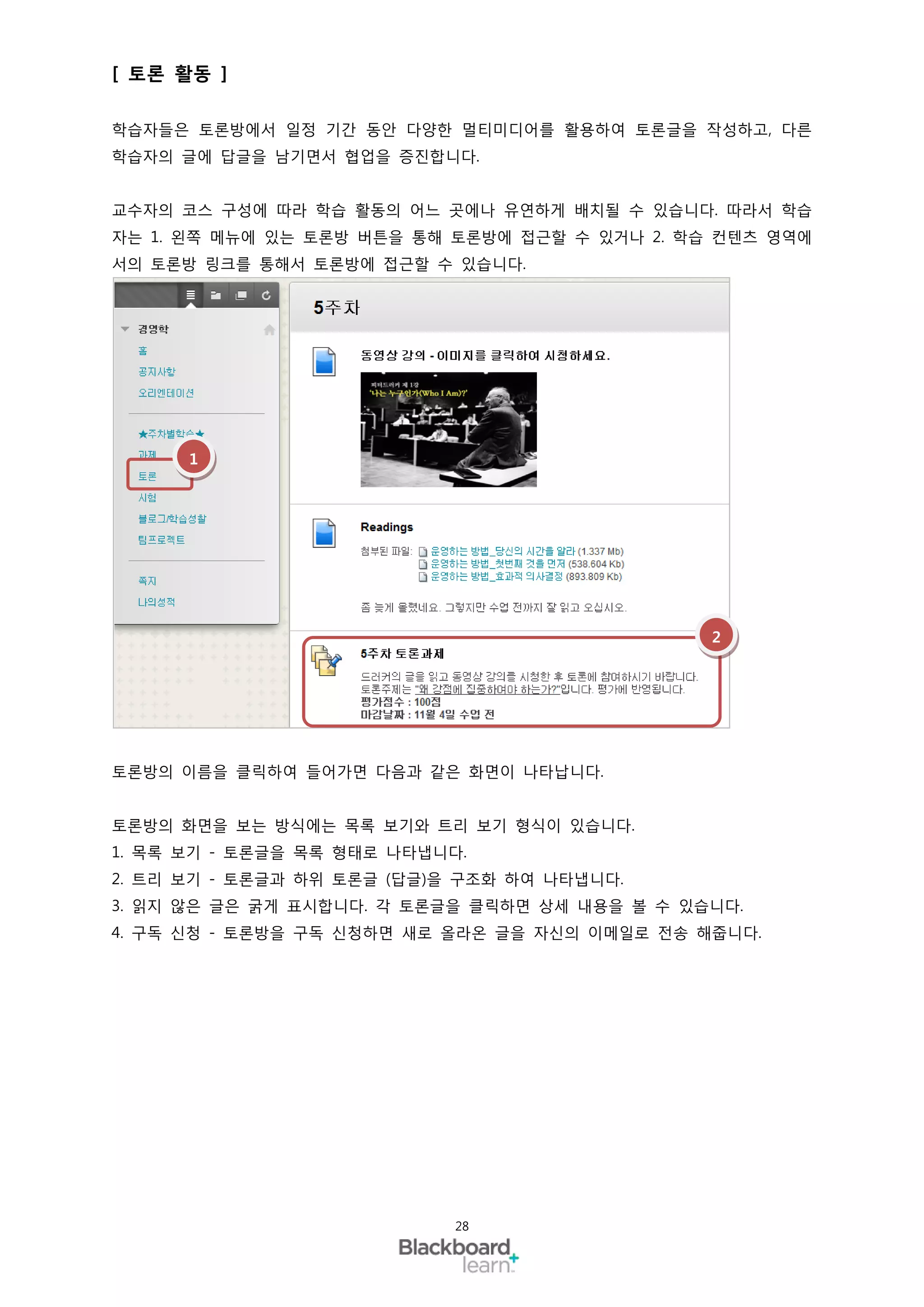 [ 토론 활동 ]

학습자들은 토론방에서 일정 기간 동안 다양한 멀티미디어를 활용하여 토론글을 작성하고, 다른
학습자의 글에 답글을 남기면서 협업을 증진합니다.


교수자의 코스 구성에 따라 학습 활동의 어느 곳에나 유연하게 배치될 수 있습니다. 따라서 학습
자는 1. 왼쪽 메뉴에 있는 토론방 버튼을 통해 토론방에 접근할 수 있거나 2. 학습 컨텐츠 영역에
서의 토론방 링크를 통해서 토론방에 접근할 수 있습니다.




      1




                                               2




토론방의 이름을 클릭하여 들어가면 다음과 같은 화면이 나타납니다.


토론방의 화면을 보는 방식에는 목록 보기와 트리 보기 형식이 있습니다.
1. 목록 보기 - 토론글을 목록 형태로 나타냅니다.
2. 트리 보기 - 토론글과 하위 토론글 (답글)을 구조화 하여 나타냅니다.
3. 읽지 않은 글은 굵게 표시합니다. 각 토론글을 클릭하면 상세 내용을 볼 수 있습니다.
4. 구독 신청 - 토론방을 구독 신청하면 새로 올라온 글을 자신의 이메일로 전송 해줍니다.




                            28
 