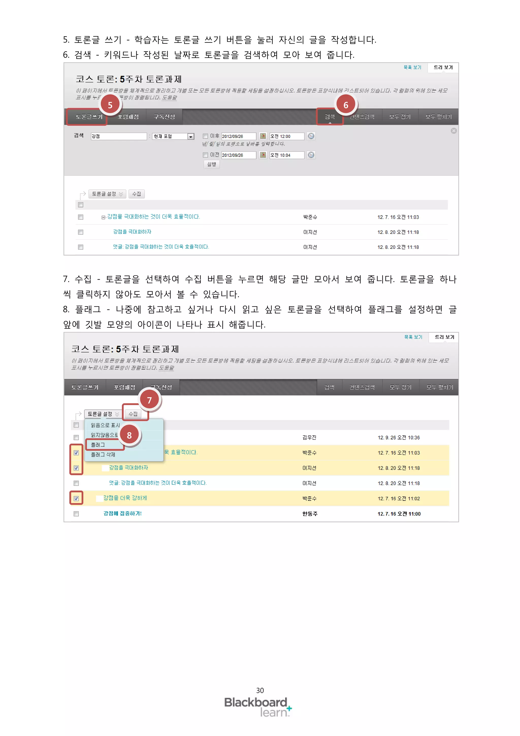 5. 토론글 쓰기 - 학습자는 토론글 쓰기 버튼을 눌러 자신의 글을 작성합니다.
6. 검색 - 키워드나 작성된 날짜로 토론글을 검색하여 모아 보여 줍니다.




      5                                6




7. 수집 - 토론글을 선택하여 수집 버튼을 누르면 해당 글만 모아서 보여 줍니다. 토론글을 하나
씩 클릭하지 않아도 모아서 볼 수 있습니다.
8. 플래그 - 나중에 참고하고 싶거나 다시 읽고 싶은 토론글을 선택하여 플래그를 설정하면 글
앞에 깃발 모양의 아이콘이 나타나 표시 해줍니다.




              7



          8




                           30
 
