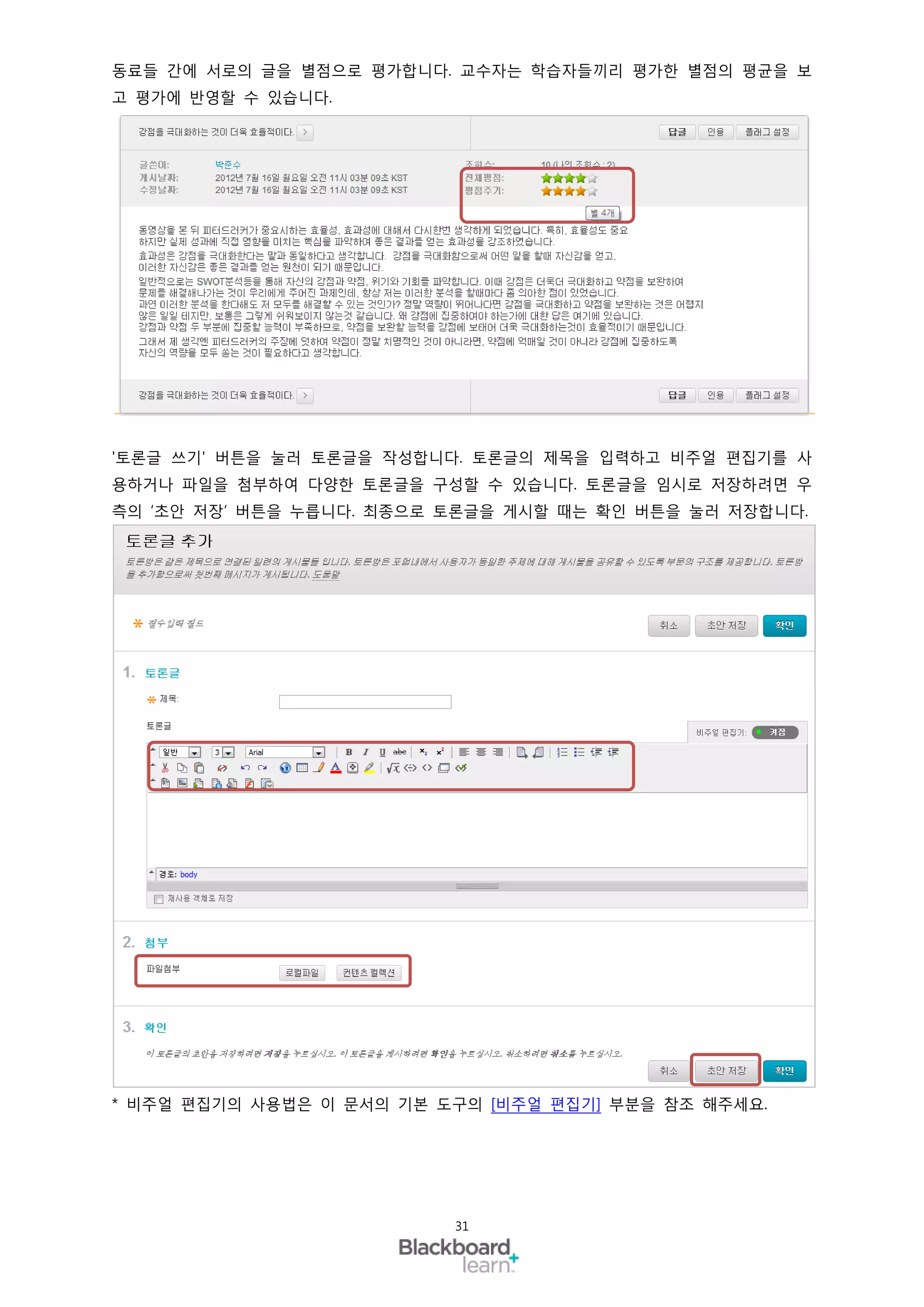 동료들 간에 서로의 글을 별점으로 평가합니다. 교수자는 학습자들끼리 평가한 별점의 평균을 보
고 평가에 반영할 수 있습니다.




'토론글 쓰기' 버튼을 눌러 토론글을 작성합니다. 토론글의 제목을 입력하고 비주얼 편집기를 사
용하거나 파일을 첨부하여 다양한 토론글을 구성할 수 있습니다. 토론글을 임시로 저장하려면 우
측의 ‘초안 저장’ 버튼을 누릅니다. 최종으로 토론글을 게시할 때는 확인 버튼을 눌러 저장합니다.




* 비주얼 편집기의 사용법은 이 문서의 기본 도구의 [비주얼 편집기] 부분을 참조 해주세요.




                          31
 