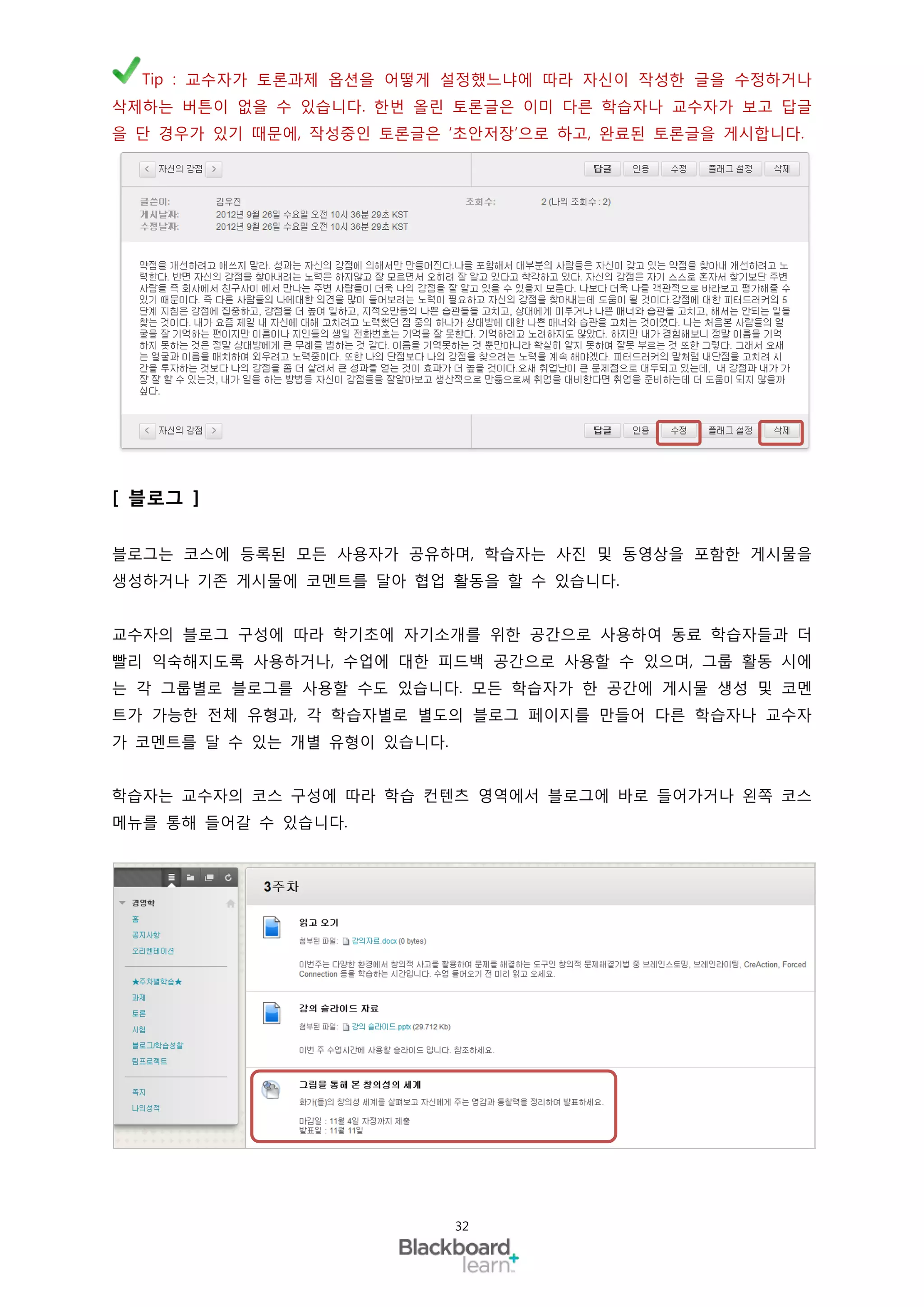 Tip : 교수자가 토론과제 옵션을 어떻게 설정했느냐에 따라 자신이 작성한 글을 수정하거나
삭제하는 버튼이 없을 수 있습니다. 한번 올린 토론글은 이미 다른 학습자나 교수자가 보고 답글
을 단 경우가 있기 때문에, 작성중인 토론글은 ‘초안저장’으로 하고, 완료된 토론글을 게시합니다.




[ 블로그 ]

블로그는 코스에 등록된 모든 사용자가 공유하며, 학습자는 사진 및 동영상을 포함한 게시물을
생성하거나 기존 게시물에 코멘트를 달아 협업 활동을 할 수 있습니다.


교수자의 블로그 구성에 따라 학기초에 자기소개를 위한 공간으로 사용하여 동료 학습자들과 더
빨리 익숙해지도록 사용하거나, 수업에 대한 피드백 공간으로 사용할 수 있으며, 그룹 활동 시에
는 각 그룹별로 블로그를 사용할 수도 있습니다. 모든 학습자가 한 공간에 게시물 생성 및 코멘
트가 가능한 전체 유형과, 각 학습자별로 별도의 블로그 페이지를 만들어 다른 학습자나 교수자
가 코멘트를 달 수 있는 개별 유형이 있습니다.


학습자는 교수자의 코스 구성에 따라 학습 컨텐츠 영역에서 블로그에 바로 들어가거나 왼쪽 코스
메뉴를 통해 들어갈 수 있습니다.




                             32
 