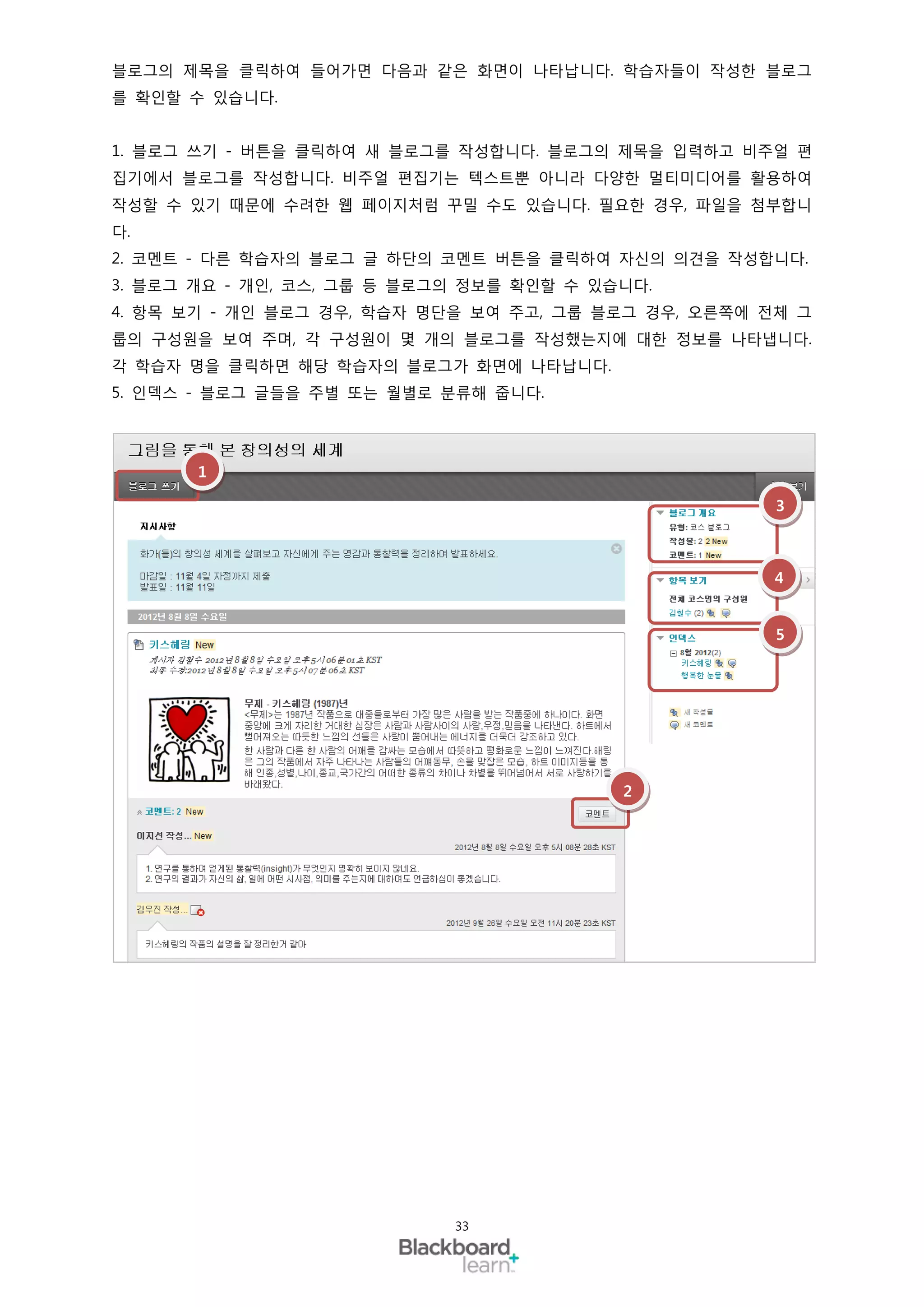 블로그의 제목을 클릭하여 들어가면 다음과 같은 화면이 나타납니다. 학습자들이 작성한 블로그
를 확인할 수 있습니다.


1. 블로그 쓰기 - 버튼을 클릭하여 새 블로그를 작성합니다. 블로그의 제목을 입력하고 비주얼 편
집기에서 블로그를 작성합니다. 비주얼 편집기는 텍스트뿐 아니라 다양한 멀티미디어를 활용하여
작성할 수 있기 때문에 수려한 웹 페이지처럼 꾸밀 수도 있습니다. 필요한 경우, 파일을 첨부합니
다.
2. 코멘트 - 다른 학습자의 블로그 글 하단의 코멘트 버튼을 클릭하여 자신의 의견을 작성합니다.
3. 블로그 개요 - 개인, 코스, 그룹 등 블로그의 정보를 확인할 수 있습니다.
4. 항목 보기 - 개인 블로그 경우, 학습자 명단을 보여 주고, 그룹 블로그 경우, 오른쪽에 전체 그
룹의 구성원을 보여 주며, 각 구성원이 몇 개의 블로그를 작성했는지에 대한 정보를 나타냅니다.
각 학습자 명을 클릭하면 해당 학습자의 블로그가 화면에 나타납니다.
5. 인덱스 - 블로그 글들을 주별 또는 월별로 분류해 줍니다.




       1

                                                      3



                                                     4


                                                      5




                                          2




                            33
 